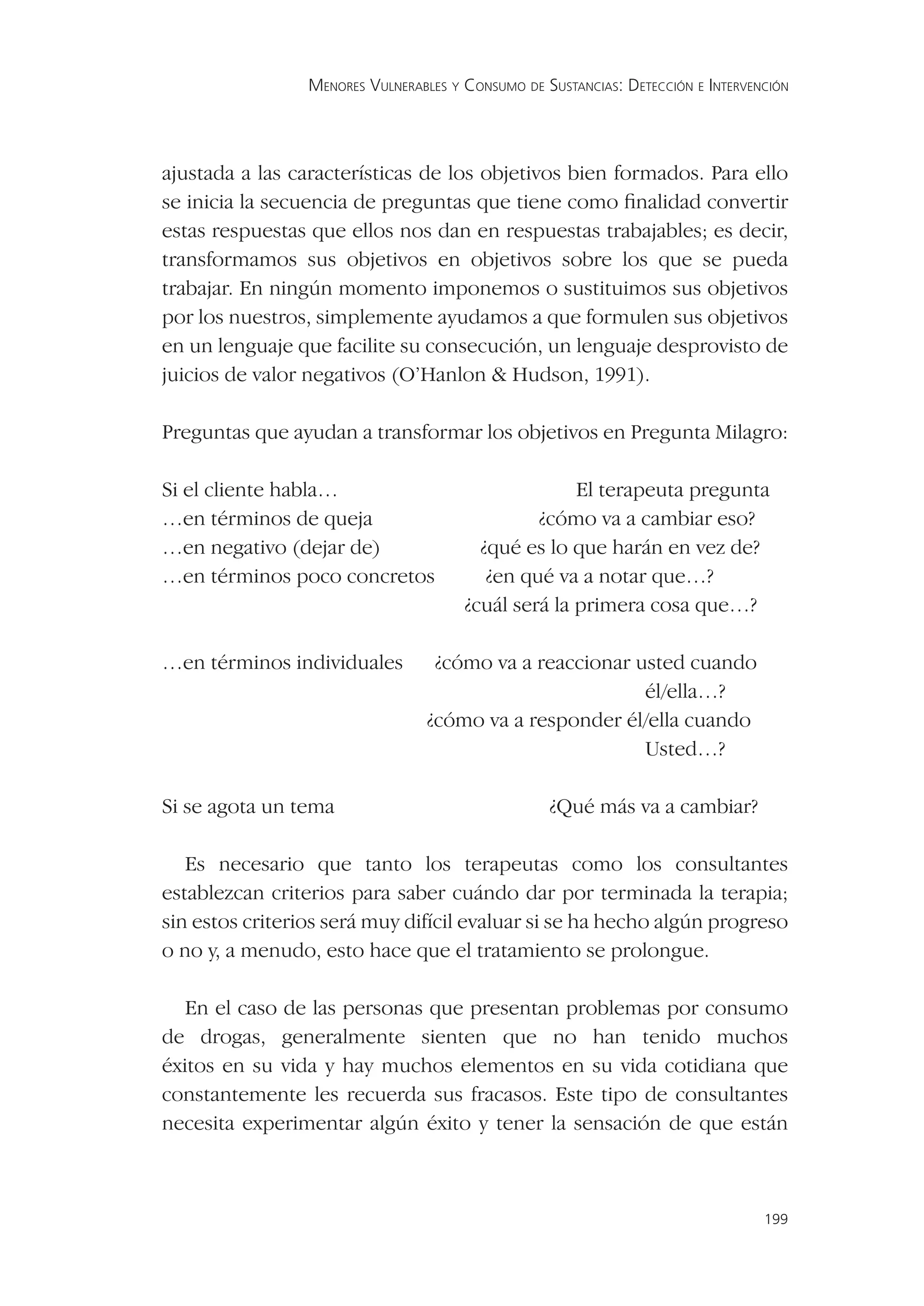MENORES VULNERABLES Y CONSUMO DE SUSTANCIAS: DETECCIÓN E INTERVENCIÓN




ajustada a las características de los objetivos bien formados. Para ello
se inicia la secuencia de preguntas que tiene como ﬁnalidad convertir
estas respuestas que ellos nos dan en respuestas trabajables; es decir,
transformamos sus objetivos en objetivos sobre los que se pueda
trabajar. En ningún momento imponemos o sustituimos sus objetivos
por los nuestros, simplemente ayudamos a que formulen sus objetivos
en un lenguaje que facilite su consecución, un lenguaje desprovisto de
juicios de valor negativos (O’Hanlon & Hudson, 1991).

Preguntas que ayudan a transformar los objetivos en Pregunta Milagro:

Si el cliente habla…                                 El terapeuta pregunta
…en términos de queja                           ¿cómo va a cambiar eso?
…en negativo (dejar de)                  ¿qué es lo que harán en vez de?
…en términos poco concretos               ¿en qué va a notar que…?
                                       ¿cuál será la primera cosa que…?

…en términos individuales          ¿cómo va a reaccionar usted cuando
                                                          él/ella…?
                                  ¿cómo va a responder él/ella cuando
                                                          Usted…?

Si se agota un tema                                ¿Qué más va a cambiar?

   Es necesario que tanto los terapeutas como los consultantes
establezcan criterios para saber cuándo dar por terminada la terapia;
sin estos criterios será muy difícil evaluar si se ha hecho algún progreso
o no y, a menudo, esto hace que el tratamiento se prolongue.

   En el caso de las personas que presentan problemas por consumo
de drogas, generalmente sienten que no han tenido muchos
éxitos en su vida y hay muchos elementos en su vida cotidiana que
constantemente les recuerda sus fracasos. Este tipo de consultantes
necesita experimentar algún éxito y tener la sensación de que están



                                                                                  199
 