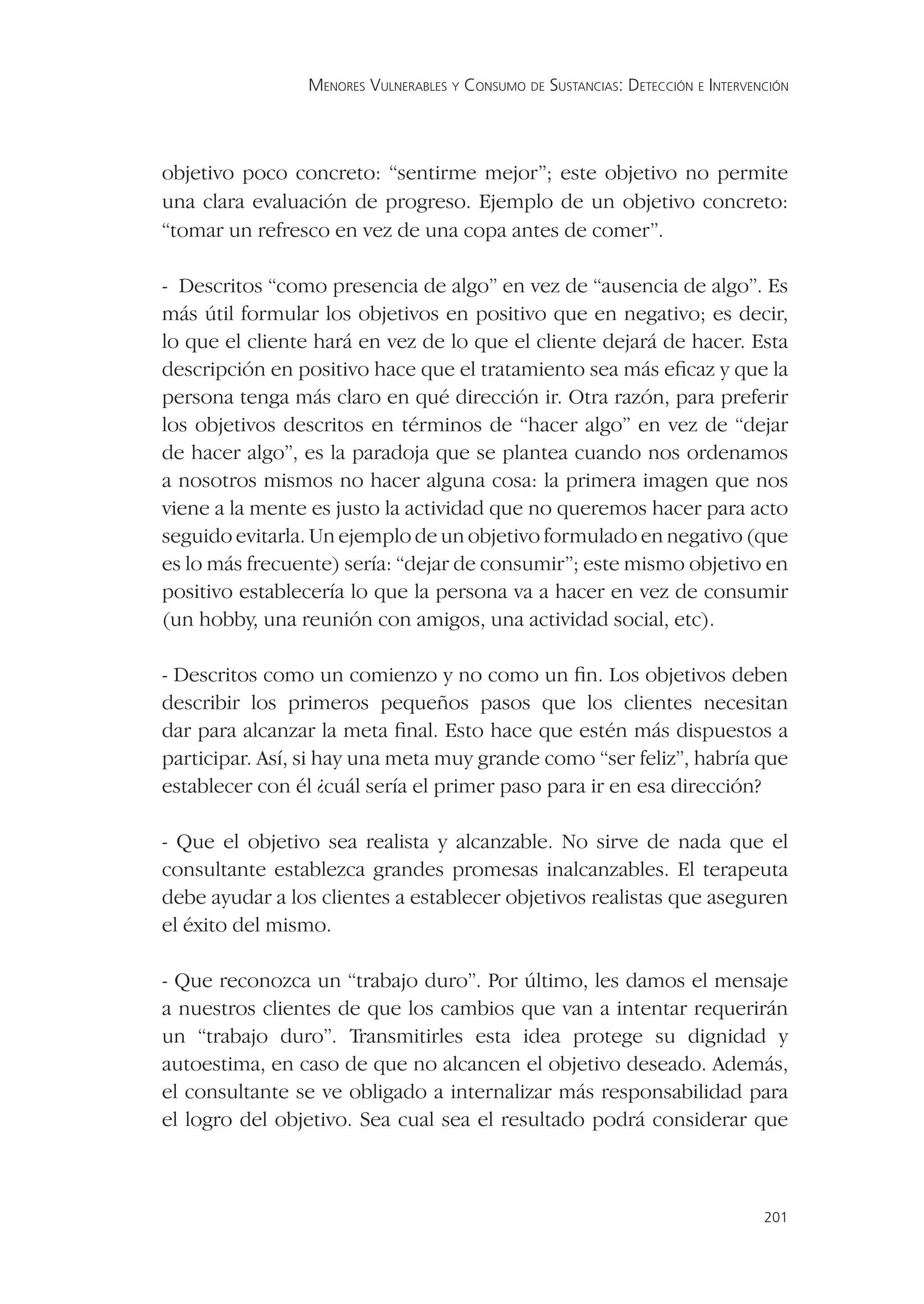 MENORES VULNERABLES Y CONSUMO DE SUSTANCIAS: DETECCIÓN E INTERVENCIÓN




objetivo poco concreto: “sentirme mejor”; este objetivo no permite
una clara evaluación de progreso. Ejemplo de un objetivo concreto:
“tomar un refresco en vez de una copa antes de comer”.

- Descritos “como presencia de algo” en vez de “ausencia de algo”. Es
más útil formular los objetivos en positivo que en negativo; es decir,
lo que el cliente hará en vez de lo que el cliente dejará de hacer. Esta
descripción en positivo hace que el tratamiento sea más eﬁcaz y que la
persona tenga más claro en qué dirección ir. Otra razón, para preferir
los objetivos descritos en términos de “hacer algo” en vez de “dejar
de hacer algo”, es la paradoja que se plantea cuando nos ordenamos
a nosotros mismos no hacer alguna cosa: la primera imagen que nos
viene a la mente es justo la actividad que no queremos hacer para acto
seguido evitarla. Un ejemplo de un objetivo formulado en negativo (que
es lo más frecuente) sería: “dejar de consumir”; este mismo objetivo en
positivo establecería lo que la persona va a hacer en vez de consumir
(un hobby, una reunión con amigos, una actividad social, etc).

- Descritos como un comienzo y no como un ﬁn. Los objetivos deben
describir los primeros pequeños pasos que los clientes necesitan
dar para alcanzar la meta ﬁnal. Esto hace que estén más dispuestos a
participar. Así, si hay una meta muy grande como “ser feliz”, habría que
establecer con él ¿cuál sería el primer paso para ir en esa dirección?

- Que el objetivo sea realista y alcanzable. No sirve de nada que el
consultante establezca grandes promesas inalcanzables. El terapeuta
debe ayudar a los clientes a establecer objetivos realistas que aseguren
el éxito del mismo.

- Que reconozca un “trabajo duro”. Por último, les damos el mensaje
a nuestros clientes de que los cambios que van a intentar requerirán
un “trabajo duro”. Transmitirles esta idea protege su dignidad y
autoestima, en caso de que no alcancen el objetivo deseado. Además,
el consultante se ve obligado a internalizar más responsabilidad para
el logro del objetivo. Sea cual sea el resultado podrá considerar que



                                                                                 201
 