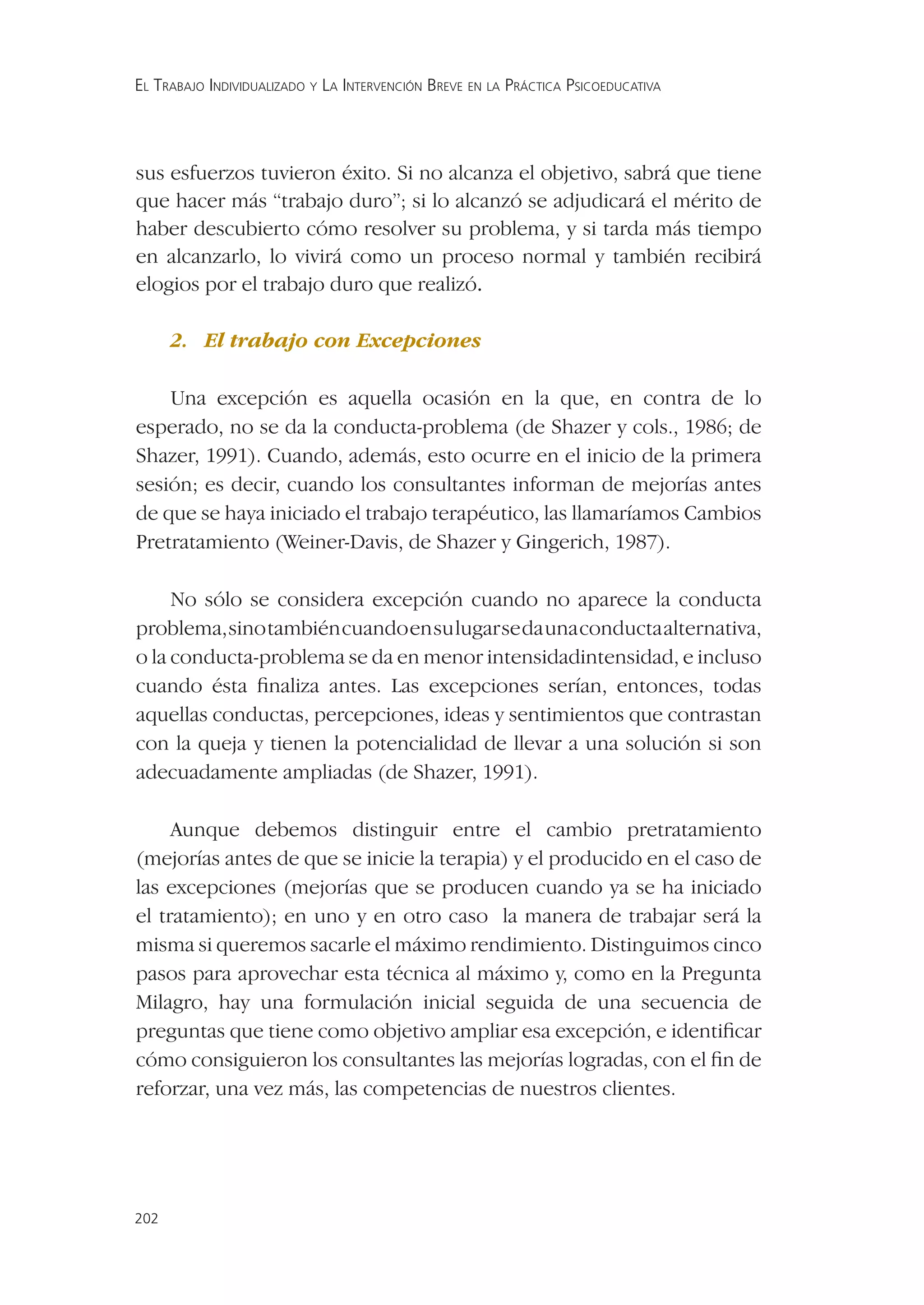 EL TRABAJO INDIVIDUALIZADO Y LA INTERVENCIÓN BREVE EN LA PRÁCTICA PSICOEDUCATIVA




sus esfuerzos tuvieron éxito. Si no alcanza el objetivo, sabrá que tiene
que hacer más “trabajo duro”; si lo alcanzó se adjudicará el mérito de
haber descubierto cómo resolver su problema, y si tarda más tiempo
en alcanzarlo, lo vivirá como un proceso normal y también recibirá
elogios por el trabajo duro que realizó.

      2. El trabajo con Excepciones

    Una excepción es aquella ocasión en la que, en contra de lo
esperado, no se da la conducta-problema (de Shazer y cols., 1986; de
Shazer, 1991). Cuando, además, esto ocurre en el inicio de la primera
sesión; es decir, cuando los consultantes informan de mejorías antes
de que se haya iniciado el trabajo terapéutico, las llamaríamos Cambios
Pretratamiento (Weiner-Davis, de Shazer y Gingerich, 1987).

     No sólo se considera excepción cuando no aparece la conducta
problema, sino también cuando en su lugar se da una conducta alternativa,
o la conducta-problema se da en menor intensidadintensidad, e incluso
cuando ésta ﬁnaliza antes. Las excepciones serían, entonces, todas
aquellas conductas, percepciones, ideas y sentimientos que contrastan
con la queja y tienen la potencialidad de llevar a una solución si son
adecuadamente ampliadas (de Shazer, 1991).

     Aunque debemos distinguir entre el cambio pretratamiento
(mejorías antes de que se inicie la terapia) y el producido en el caso de
las excepciones (mejorías que se producen cuando ya se ha iniciado
el tratamiento); en uno y en otro caso la manera de trabajar será la
misma si queremos sacarle el máximo rendimiento. Distinguimos cinco
pasos para aprovechar esta técnica al máximo y, como en la Pregunta
Milagro, hay una formulación inicial seguida de una secuencia de
preguntas que tiene como objetivo ampliar esa excepción, e identiﬁcar
cómo consiguieron los consultantes las mejorías logradas, con el ﬁn de
reforzar, una vez más, las competencias de nuestros clientes.




202
 