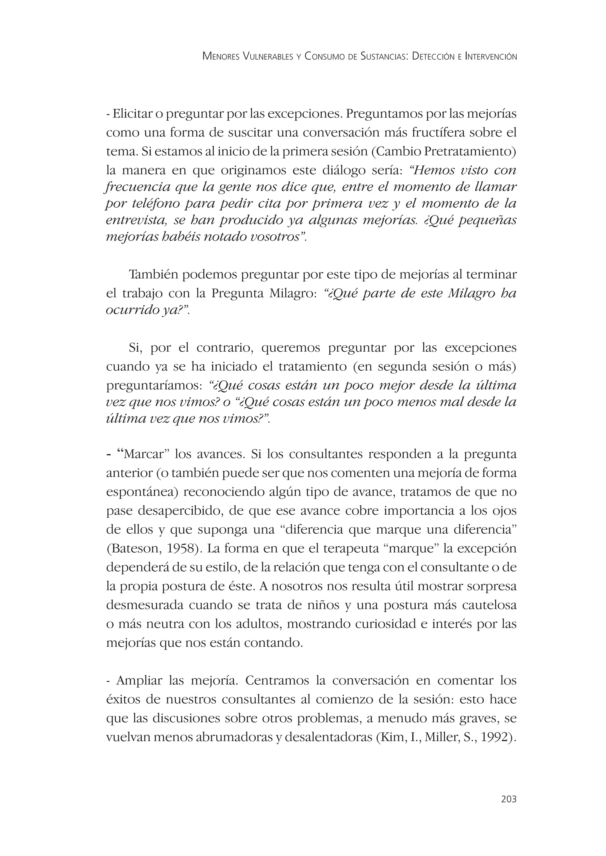 MENORES VULNERABLES Y CONSUMO DE SUSTANCIAS: DETECCIÓN E INTERVENCIÓN




- Elicitar o preguntar por las excepciones. Preguntamos por las mejorías
como una forma de suscitar una conversación más fructífera sobre el
tema. Si estamos al inicio de la primera sesión (Cambio Pretratamiento)
la manera en que originamos este diálogo sería: “Hemos visto con
frecuencia que la gente nos dice que, entre el momento de llamar
por teléfono para pedir cita por primera vez y el momento de la
entrevista, se han producido ya algunas mejorías. ¿Qué pequeñas
mejorías habéis notado vosotros”.

    También podemos preguntar por este tipo de mejorías al terminar
el trabajo con la Pregunta Milagro: “¿Qué parte de este Milagro ha
ocurrido ya?”.

    Si, por el contrario, queremos preguntar por las excepciones
cuando ya se ha iniciado el tratamiento (en segunda sesión o más)
preguntaríamos: “¿Qué cosas están un poco mejor desde la última
vez que nos vimos? o “¿Qué cosas están un poco menos mal desde la
última vez que nos vimos?”.

- “Marcar” los avances. Si los consultantes responden a la pregunta
anterior (o también puede ser que nos comenten una mejoría de forma
espontánea) reconociendo algún tipo de avance, tratamos de que no
pase desapercibido, de que ese avance cobre importancia a los ojos
de ellos y que suponga una “diferencia que marque una diferencia”
(Bateson, 1958). La forma en que el terapeuta “marque” la excepción
dependerá de su estilo, de la relación que tenga con el consultante o de
la propia postura de éste. A nosotros nos resulta útil mostrar sorpresa
desmesurada cuando se trata de niños y una postura más cautelosa
o más neutra con los adultos, mostrando curiosidad e interés por las
mejorías que nos están contando.

- Ampliar las mejoría. Centramos la conversación en comentar los
éxitos de nuestros consultantes al comienzo de la sesión: esto hace
que las discusiones sobre otros problemas, a menudo más graves, se
vuelvan menos abrumadoras y desalentadoras (Kim, I., Miller, S., 1992).



                                                                                 203
 