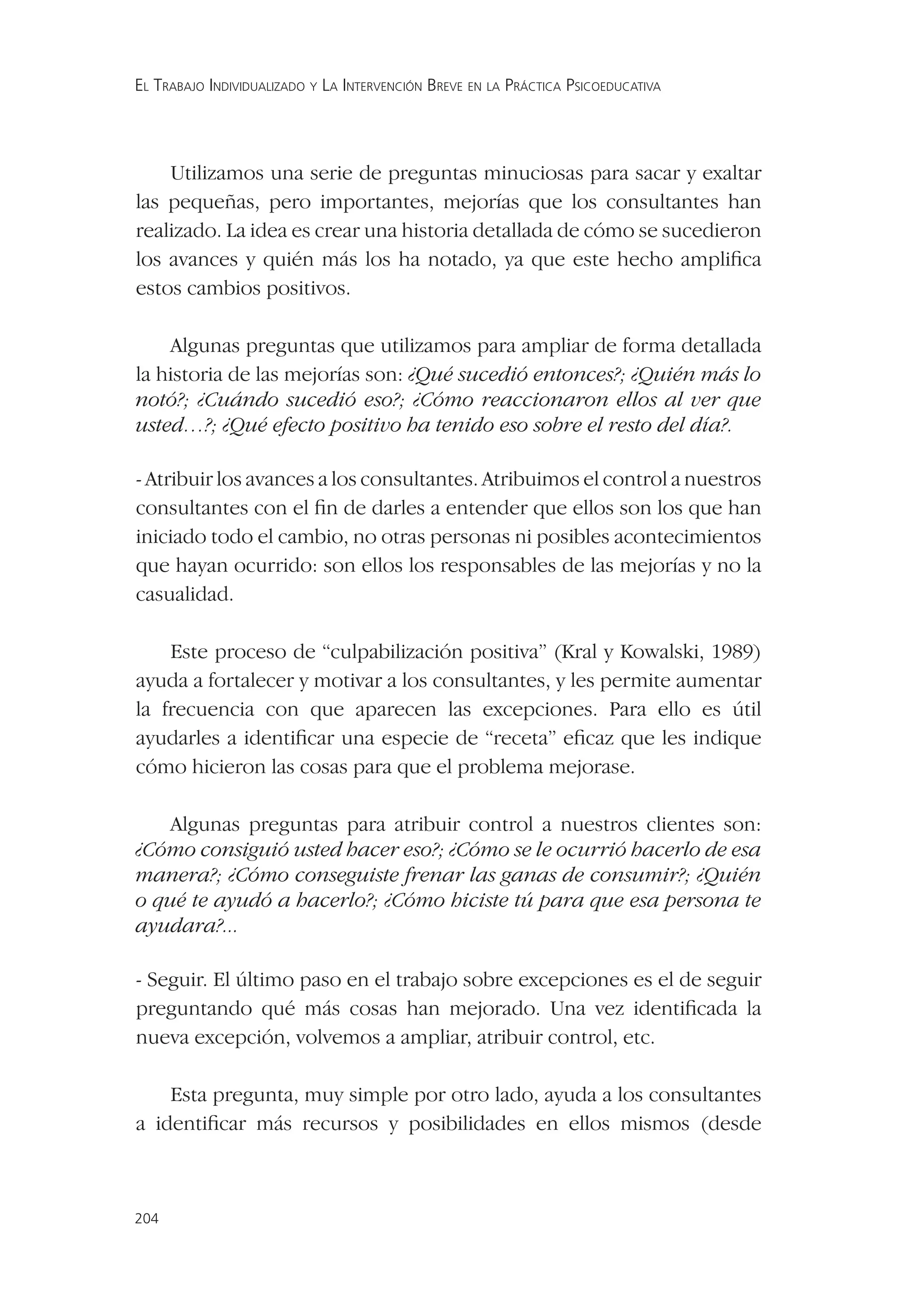 EL TRABAJO INDIVIDUALIZADO Y LA INTERVENCIÓN BREVE EN LA PRÁCTICA PSICOEDUCATIVA




    Utilizamos una serie de preguntas minuciosas para sacar y exaltar
las pequeñas, pero importantes, mejorías que los consultantes han
realizado. La idea es crear una historia detallada de cómo se sucedieron
los avances y quién más los ha notado, ya que este hecho ampliﬁca
estos cambios positivos.

    Algunas preguntas que utilizamos para ampliar de forma detallada
la historia de las mejorías son: ¿Qué sucedió entonces?; ¿Quién más lo
notó?; ¿Cuándo sucedió eso?; ¿Cómo reaccionaron ellos al ver que
usted…?; ¿Qué efecto positivo ha tenido eso sobre el resto del día?.

- Atribuir los avances a los consultantes. Atribuimos el control a nuestros
consultantes con el ﬁn de darles a entender que ellos son los que han
iniciado todo el cambio, no otras personas ni posibles acontecimientos
que hayan ocurrido: son ellos los responsables de las mejorías y no la
casualidad.

    Este proceso de “culpabilización positiva” (Kral y Kowalski, 1989)
ayuda a fortalecer y motivar a los consultantes, y les permite aumentar
la frecuencia con que aparecen las excepciones. Para ello es útil
ayudarles a identiﬁcar una especie de “receta” eﬁcaz que les indique
cómo hicieron las cosas para que el problema mejorase.

   Algunas preguntas para atribuir control a nuestros clientes son:
¿Cómo consiguió usted hacer eso?; ¿Cómo se le ocurrió hacerlo de esa
manera?; ¿Cómo conseguiste frenar las ganas de consumir?; ¿Quién
o qué te ayudó a hacerlo?; ¿Cómo hiciste tú para que esa persona te
ayudara?...

- Seguir. El último paso en el trabajo sobre excepciones es el de seguir
preguntando qué más cosas han mejorado. Una vez identiﬁcada la
nueva excepción, volvemos a ampliar, atribuir control, etc.

    Esta pregunta, muy simple por otro lado, ayuda a los consultantes
a identiﬁcar más recursos y posibilidades en ellos mismos (desde



204
 