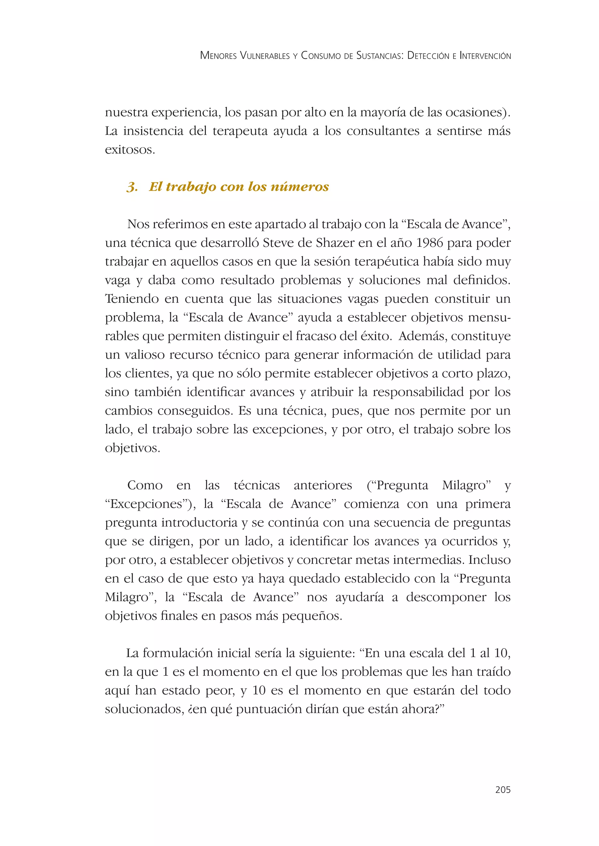 MENORES VULNERABLES Y CONSUMO DE SUSTANCIAS: DETECCIÓN E INTERVENCIÓN




nuestra experiencia, los pasan por alto en la mayoría de las ocasiones).
La insistencia del terapeuta ayuda a los consultantes a sentirse más
exitosos.

    3. El trabajo con los números

    Nos referimos en este apartado al trabajo con la “Escala de Avance”,
una técnica que desarrolló Steve de Shazer en el año 1986 para poder
trabajar en aquellos casos en que la sesión terapéutica había sido muy
vaga y daba como resultado problemas y soluciones mal deﬁnidos.
Teniendo en cuenta que las situaciones vagas pueden constituir un
problema, la “Escala de Avance” ayuda a establecer objetivos mensu-
rables que permiten distinguir el fracaso del éxito. Además, constituye
un valioso recurso técnico para generar información de utilidad para
los clientes, ya que no sólo permite establecer objetivos a corto plazo,
sino también identiﬁcar avances y atribuir la responsabilidad por los
cambios conseguidos. Es una técnica, pues, que nos permite por un
lado, el trabajo sobre las excepciones, y por otro, el trabajo sobre los
objetivos.

    Como en las técnicas anteriores (“Pregunta Milagro” y
“Excepciones”), la “Escala de Avance” comienza con una primera
pregunta introductoria y se continúa con una secuencia de preguntas
que se dirigen, por un lado, a identiﬁcar los avances ya ocurridos y,
por otro, a establecer objetivos y concretar metas intermedias. Incluso
en el caso de que esto ya haya quedado establecido con la “Pregunta
Milagro”, la “Escala de Avance” nos ayudaría a descomponer los
objetivos ﬁnales en pasos más pequeños.

    La formulación inicial sería la siguiente: “En una escala del 1 al 10,
en la que 1 es el momento en el que los problemas que les han traído
aquí han estado peor, y 10 es el momento en que estarán del todo
solucionados, ¿en qué puntuación dirían que están ahora?”




                                                                                  205
 