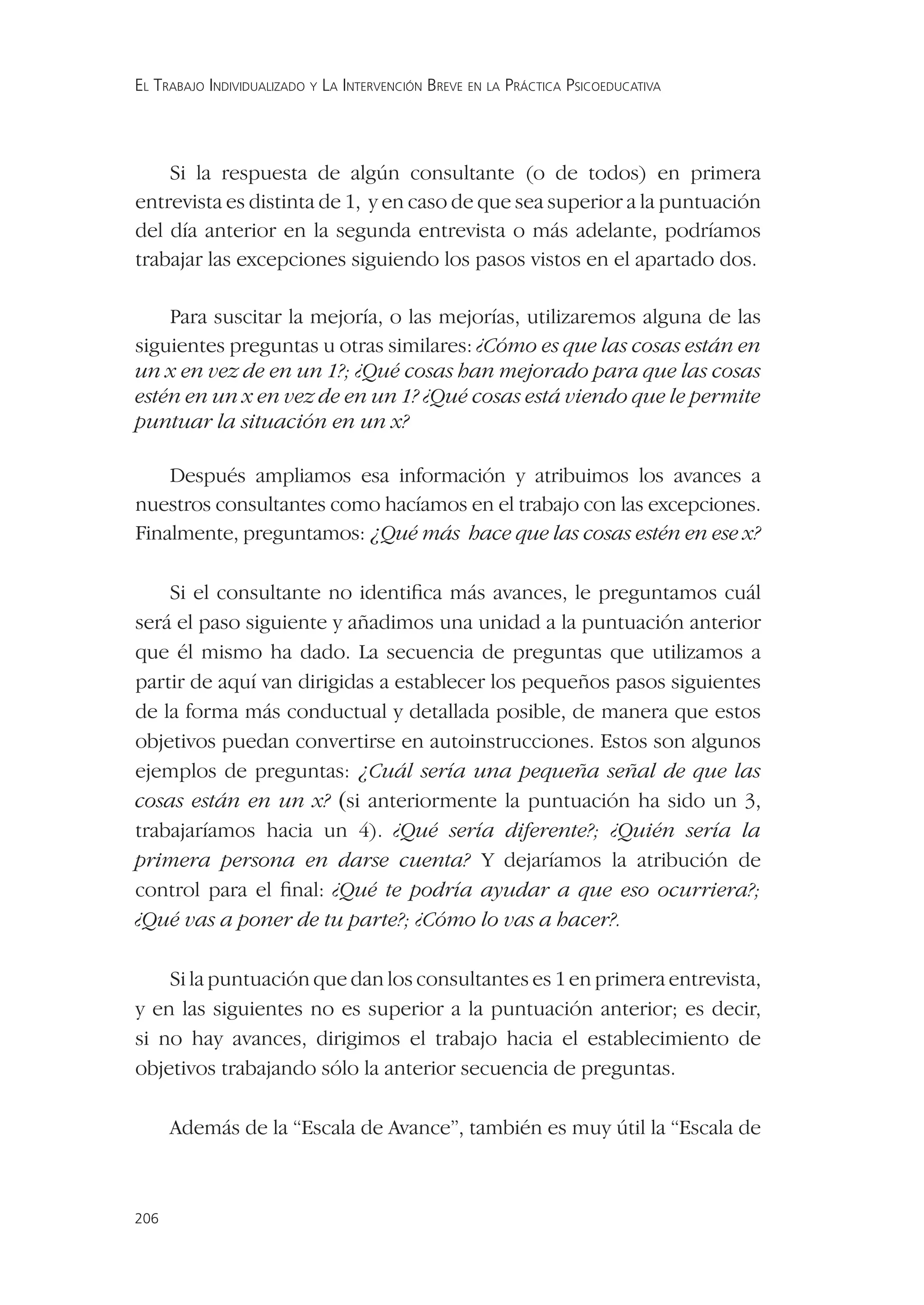 EL TRABAJO INDIVIDUALIZADO Y LA INTERVENCIÓN BREVE EN LA PRÁCTICA PSICOEDUCATIVA




    Si la respuesta de algún consultante (o de todos) en primera
entrevista es distinta de 1, y en caso de que sea superior a la puntuación
del día anterior en la segunda entrevista o más adelante, podríamos
trabajar las excepciones siguiendo los pasos vistos en el apartado dos.

    Para suscitar la mejoría, o las mejorías, utilizaremos alguna de las
siguientes preguntas u otras similares: ¿Cómo es que las cosas están en
un x en vez de en un 1?; ¿Qué cosas han mejorado para que las cosas
estén en un x en vez de en un 1? ¿Qué cosas está viendo que le permite
puntuar la situación en un x?

    Después ampliamos esa información y atribuimos los avances a
nuestros consultantes como hacíamos en el trabajo con las excepciones.
Finalmente, preguntamos: ¿Qué más hace que las cosas estén en ese x?

    Si el consultante no identiﬁca más avances, le preguntamos cuál
será el paso siguiente y añadimos una unidad a la puntuación anterior
que él mismo ha dado. La secuencia de preguntas que utilizamos a
partir de aquí van dirigidas a establecer los pequeños pasos siguientes
de la forma más conductual y detallada posible, de manera que estos
objetivos puedan convertirse en autoinstrucciones. Estos son algunos
ejemplos de preguntas: ¿Cuál sería una pequeña señal de que las
cosas están en un x? (si anteriormente la puntuación ha sido un 3,
trabajaríamos hacia un 4). ¿Qué sería diferente?; ¿Quién sería la
primera persona en darse cuenta? Y dejaríamos la atribución de
control para el ﬁnal: ¿Qué te podría ayudar a que eso ocurriera?;
¿Qué vas a poner de tu parte?; ¿Cómo lo vas a hacer?.

    Si la puntuación que dan los consultantes es 1 en primera entrevista,
y en las siguientes no es superior a la puntuación anterior; es decir,
si no hay avances, dirigimos el trabajo hacia el establecimiento de
objetivos trabajando sólo la anterior secuencia de preguntas.

      Además de la “Escala de Avance”, también es muy útil la “Escala de



206
 