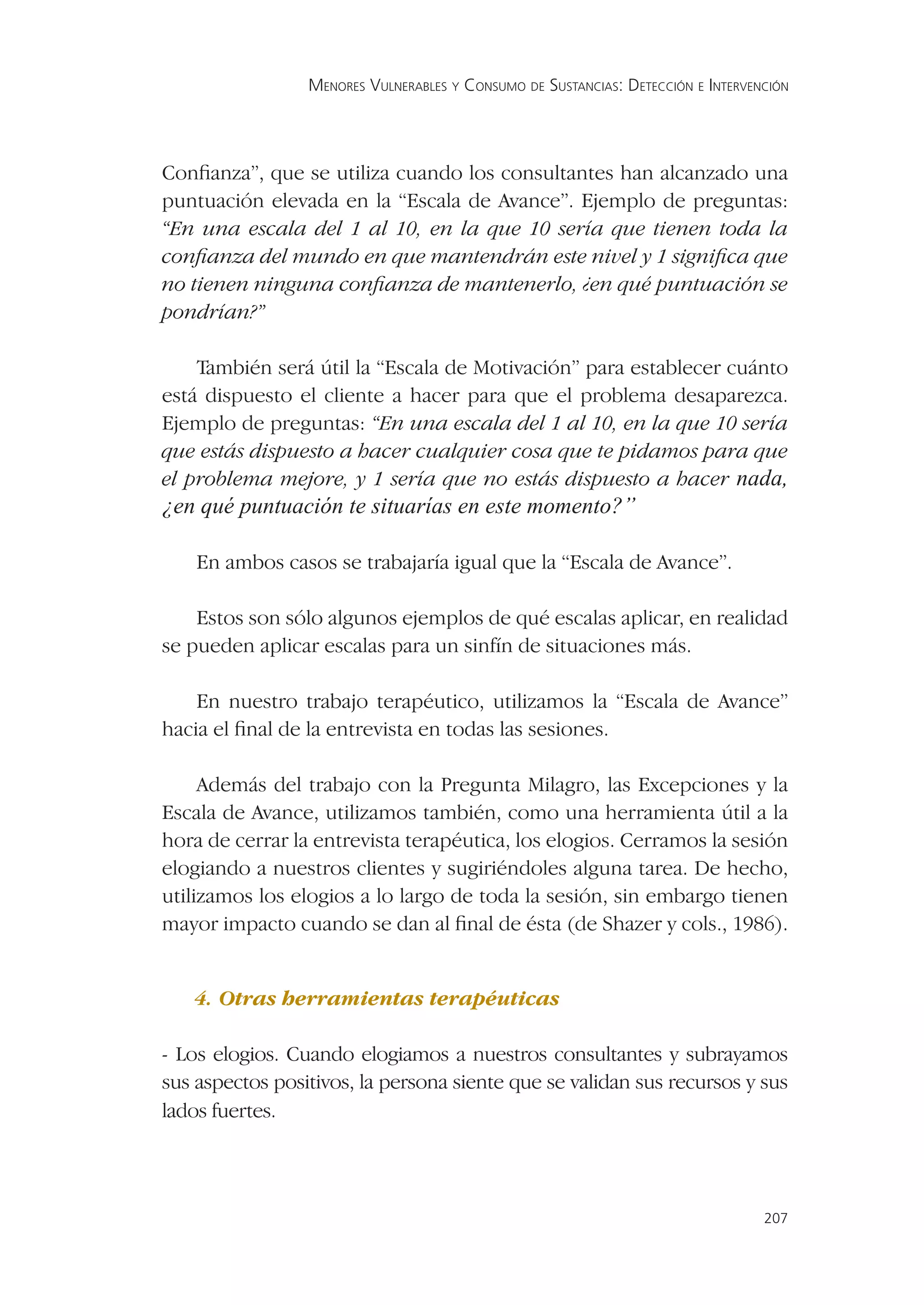 MENORES VULNERABLES Y CONSUMO DE SUSTANCIAS: DETECCIÓN E INTERVENCIÓN




Conﬁanza”, que se utiliza cuando los consultantes han alcanzado una
puntuación elevada en la “Escala de Avance”. Ejemplo de preguntas:
“En una escala del 1 al 10, en la que 10 sería que tienen toda la
conﬁanza del mundo en que mantendrán este nivel y 1 signiﬁca que
no tienen ninguna conﬁanza de mantenerlo, ¿en qué puntuación se
pondrían?”

    También será útil la “Escala de Motivación” para establecer cuánto
está dispuesto el cliente a hacer para que el problema desaparezca.
Ejemplo de preguntas: “En una escala del 1 al 10, en la que 10 sería
que estás dispuesto a hacer cualquier cosa que te pidamos para que
el problema mejore, y 1 sería que no estás dispuesto a hacer nada,
¿en qué puntuación te situarías en este momento?”

    En ambos casos se trabajaría igual que la “Escala de Avance”.

    Estos son sólo algunos ejemplos de qué escalas aplicar, en realidad
se pueden aplicar escalas para un sinfín de situaciones más.

    En nuestro trabajo terapéutico, utilizamos la “Escala de Avance”
hacia el ﬁnal de la entrevista en todas las sesiones.

     Además del trabajo con la Pregunta Milagro, las Excepciones y la
Escala de Avance, utilizamos también, como una herramienta útil a la
hora de cerrar la entrevista terapéutica, los elogios. Cerramos la sesión
elogiando a nuestros clientes y sugiriéndoles alguna tarea. De hecho,
utilizamos los elogios a lo largo de toda la sesión, sin embargo tienen
mayor impacto cuando se dan al ﬁnal de ésta (de Shazer y cols., 1986).


   4. Otras herramientas terapéuticas

- Los elogios. Cuando elogiamos a nuestros consultantes y subrayamos
sus aspectos positivos, la persona siente que se validan sus recursos y sus
lados fuertes.




                                                                                  207
 