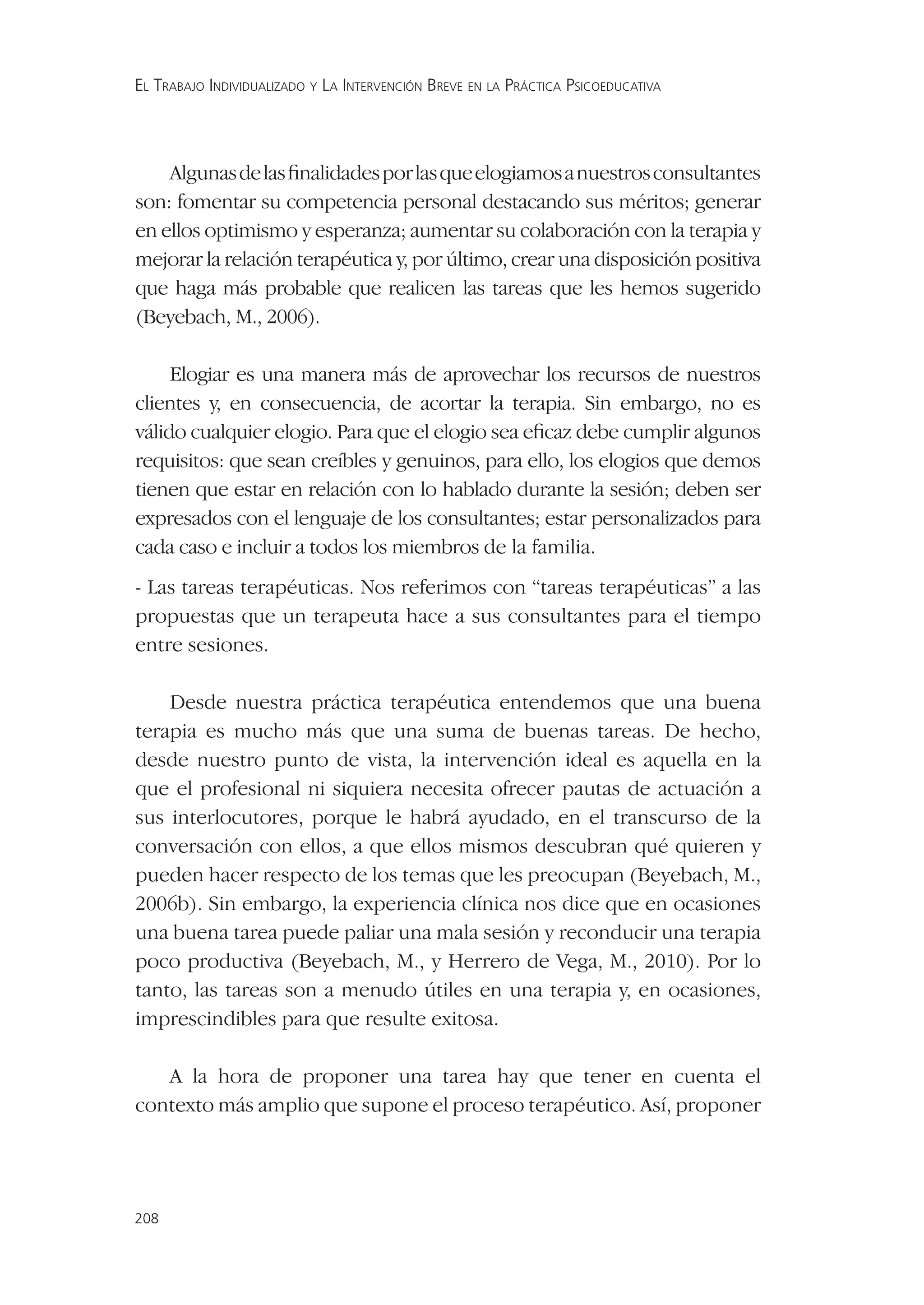 EL TRABAJO INDIVIDUALIZADO Y LA INTERVENCIÓN BREVE EN LA PRÁCTICA PSICOEDUCATIVA




    Algunas de las ﬁnalidades por las que elogiamos a nuestros consultantes
son: fomentar su competencia personal destacando sus méritos; generar
en ellos optimismo y esperanza; aumentar su colaboración con la terapia y
mejorar la relación terapéutica y, por último, crear una disposición positiva
que haga más probable que realicen las tareas que les hemos sugerido
(Beyebach, M., 2006).

     Elogiar es una manera más de aprovechar los recursos de nuestros
clientes y, en consecuencia, de acortar la terapia. Sin embargo, no es
válido cualquier elogio. Para que el elogio sea eﬁcaz debe cumplir algunos
requisitos: que sean creíbles y genuinos, para ello, los elogios que demos
tienen que estar en relación con lo hablado durante la sesión; deben ser
expresados con el lenguaje de los consultantes; estar personalizados para
cada caso e incluir a todos los miembros de la familia.
- Las tareas terapéuticas. Nos referimos con “tareas terapéuticas” a las
propuestas que un terapeuta hace a sus consultantes para el tiempo
entre sesiones.

    Desde nuestra práctica terapéutica entendemos que una buena
terapia es mucho más que una suma de buenas tareas. De hecho,
desde nuestro punto de vista, la intervención ideal es aquella en la
que el profesional ni siquiera necesita ofrecer pautas de actuación a
sus interlocutores, porque le habrá ayudado, en el transcurso de la
conversación con ellos, a que ellos mismos descubran qué quieren y
pueden hacer respecto de los temas que les preocupan (Beyebach, M.,
2006b). Sin embargo, la experiencia clínica nos dice que en ocasiones
una buena tarea puede paliar una mala sesión y reconducir una terapia
poco productiva (Beyebach, M., y Herrero de Vega, M., 2010). Por lo
tanto, las tareas son a menudo útiles en una terapia y, en ocasiones,
imprescindibles para que resulte exitosa.

   A la hora de proponer una tarea hay que tener en cuenta el
contexto más amplio que supone el proceso terapéutico. Así, proponer




208
 