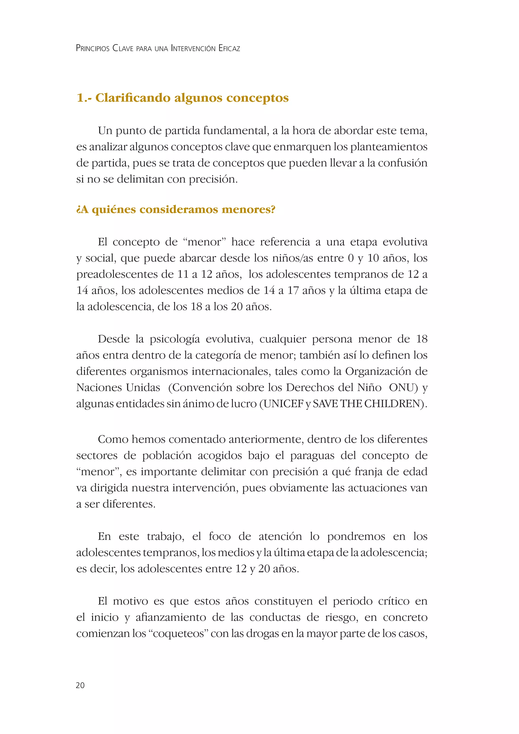 PRINCIPIOS CLAVE PARA UNA INTERVENCIÓN EFICAZ




1.- Clariﬁcando algunos conceptos

     Un punto de partida fundamental, a la hora de abordar este tema,
es analizar algunos conceptos clave que enmarquen los planteamientos
de partida, pues se trata de conceptos que pueden llevar a la confusión
si no se delimitan con precisión.

¿A quiénes consideramos menores?

     El concepto de “menor” hace referencia a una etapa evolutiva
y social, que puede abarcar desde los niños/as entre 0 y 10 años, los
preadolescentes de 11 a 12 años, los adolescentes tempranos de 12 a
14 años, los adolescentes medios de 14 a 17 años y la última etapa de
la adolescencia, de los 18 a los 20 años.

     Desde la psicología evolutiva, cualquier persona menor de 18
años entra dentro de la categoría de menor; también así lo deﬁnen los
diferentes organismos internacionales, tales como la Organización de
Naciones Unidas (Convención sobre los Derechos del Niño ONU) y
algunas entidades sin ánimo de lucro (UNICEF y SAVE THE CHILDREN).


     Como hemos comentado anteriormente, dentro de los diferentes
sectores de población acogidos bajo el paraguas del concepto de
“menor”, es importante delimitar con precisión a qué franja de edad
va dirigida nuestra intervención, pues obviamente las actuaciones van
a ser diferentes.

    En este trabajo, el foco de atención lo pondremos en los
adolescentes tempranos, los medios y la última etapa de la adolescencia;
es decir, los adolescentes entre 12 y 20 años.

     El motivo es que estos años constituyen el periodo crítico en
el inicio y aﬁanzamiento de las conductas de riesgo, en concreto
comienzan los “coqueteos” con las drogas en la mayor parte de los casos,



20
 