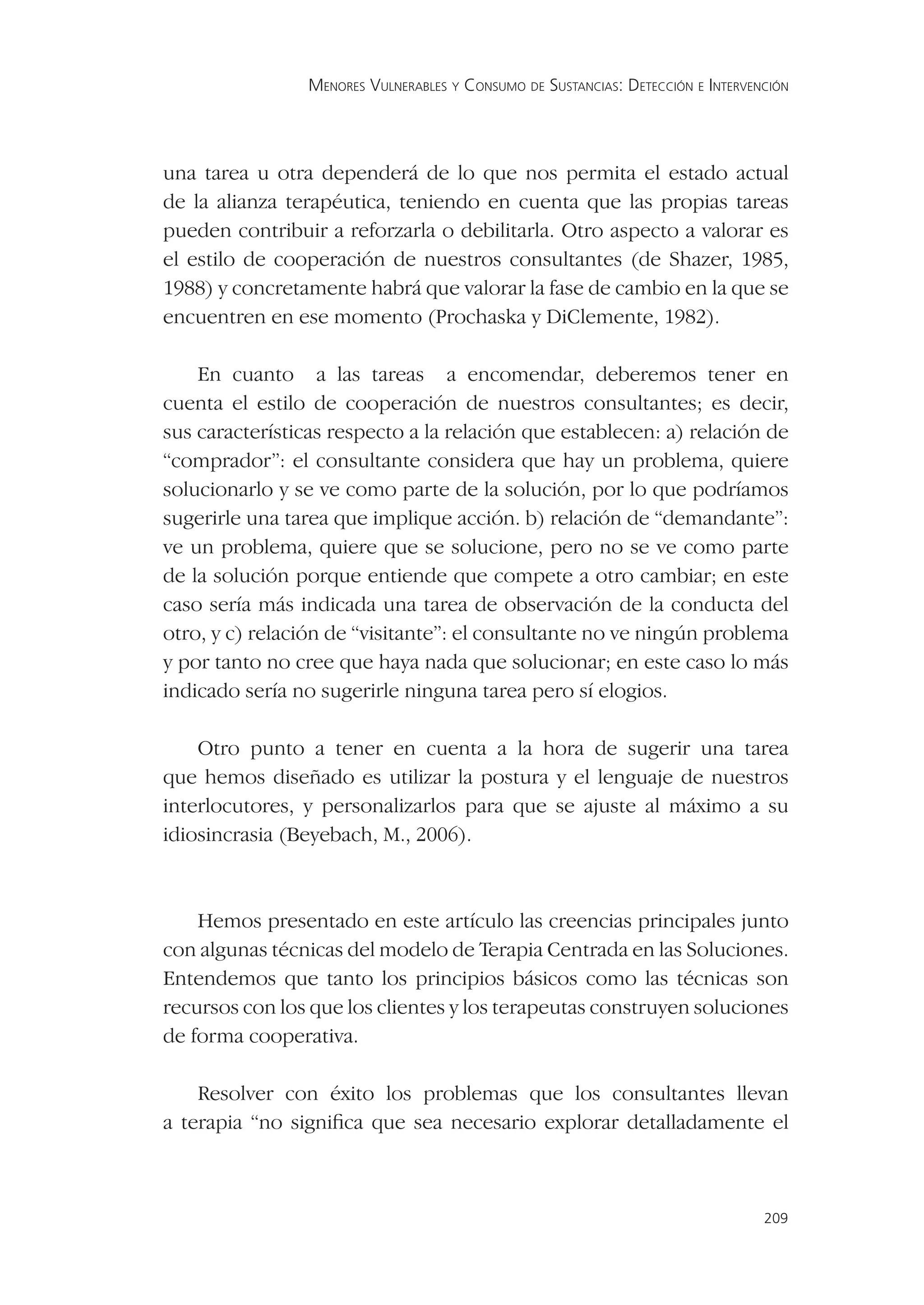 MENORES VULNERABLES Y CONSUMO DE SUSTANCIAS: DETECCIÓN E INTERVENCIÓN




una tarea u otra dependerá de lo que nos permita el estado actual
de la alianza terapéutica, teniendo en cuenta que las propias tareas
pueden contribuir a reforzarla o debilitarla. Otro aspecto a valorar es
el estilo de cooperación de nuestros consultantes (de Shazer, 1985,
1988) y concretamente habrá que valorar la fase de cambio en la que se
encuentren en ese momento (Prochaska y DiClemente, 1982).

    En cuanto a las tareas a encomendar, deberemos tener en
cuenta el estilo de cooperación de nuestros consultantes; es decir,
sus características respecto a la relación que establecen: a) relación de
“comprador”: el consultante considera que hay un problema, quiere
solucionarlo y se ve como parte de la solución, por lo que podríamos
sugerirle una tarea que implique acción. b) relación de “demandante”:
ve un problema, quiere que se solucione, pero no se ve como parte
de la solución porque entiende que compete a otro cambiar; en este
caso sería más indicada una tarea de observación de la conducta del
otro, y c) relación de “visitante”: el consultante no ve ningún problema
y por tanto no cree que haya nada que solucionar; en este caso lo más
indicado sería no sugerirle ninguna tarea pero sí elogios.

    Otro punto a tener en cuenta a la hora de sugerir una tarea
que hemos diseñado es utilizar la postura y el lenguaje de nuestros
interlocutores, y personalizarlos para que se ajuste al máximo a su
idiosincrasia (Beyebach, M., 2006).



    Hemos presentado en este artículo las creencias principales junto
con algunas técnicas del modelo de Terapia Centrada en las Soluciones.
Entendemos que tanto los principios básicos como las técnicas son
recursos con los que los clientes y los terapeutas construyen soluciones
de forma cooperativa.

    Resolver con éxito los problemas que los consultantes llevan
a terapia “no signiﬁca que sea necesario explorar detalladamente el



                                                                                 209
 