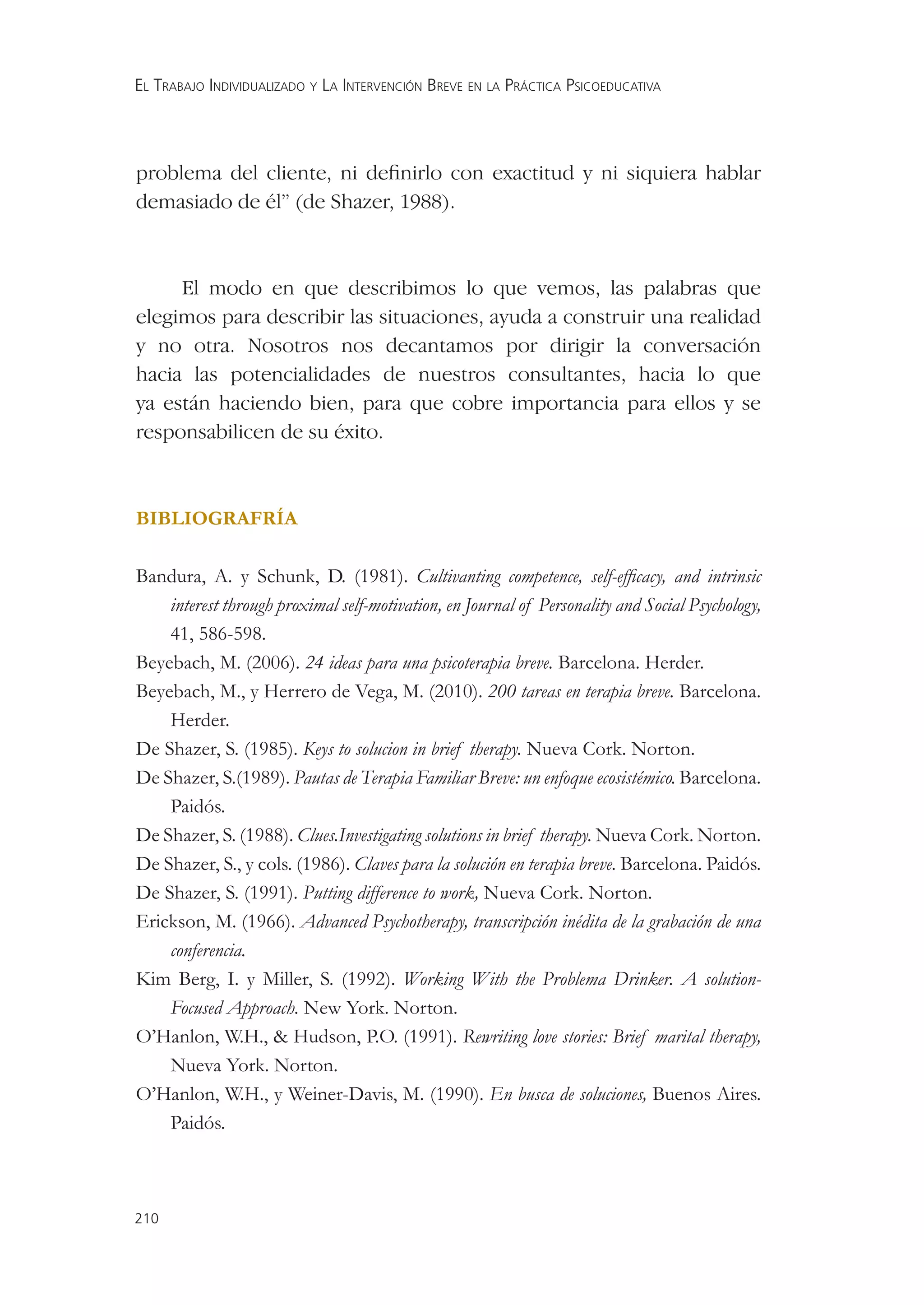 EL TRABAJO INDIVIDUALIZADO Y LA INTERVENCIÓN BREVE EN LA PRÁCTICA PSICOEDUCATIVA




problema del cliente, ni deﬁnirlo con exactitud y ni siquiera hablar
demasiado de él” (de Shazer, 1988).



     El modo en que describimos lo que vemos, las palabras que
elegimos para describir las situaciones, ayuda a construir una realidad
y no otra. Nosotros nos decantamos por dirigir la conversación
hacia las potencialidades de nuestros consultantes, hacia lo que
ya están haciendo bien, para que cobre importancia para ellos y se
responsabilicen de su éxito.



BIBLIOGRAFRÍA

Bandura, A. y Schunk, D. (1981). Cultivanting competence, self-efﬁcacy, and intrinsic
    interest through proximal self-motivation, en Journal of Personality and Social Psychology,
    41, 586-598.
Beyebach, M. (2006). 24 ideas para una psicoterapia breve. Barcelona. Herder.
Beyebach, M., y Herrero de Vega, M. (2010). 200 tareas en terapia breve. Barcelona.
    Herder.
De Shazer, S. (1985). Keys to solucion in brief therapy. Nueva Cork. Norton.
De Shazer, S.(1989). Pautas de Terapia Familiar Breve: un enfoque ecosistémico. Barcelona.
    Paidós.
De Shazer, S. (1988). Clues.Investigating solutions in brief therapy. Nueva Cork. Norton.
De Shazer, S., y cols. (1986). Claves para la solución en terapia breve. Barcelona. Paidós.
De Shazer, S. (1991). Putting difference to work, Nueva Cork. Norton.
Erickson, M. (1966). Advanced Psychotherapy, transcripción inédita de la grabación de una
    conferencia.
Kim Berg, I. y Miller, S. (1992). Working With the Problema Drinker. A solution-
    Focused Approach. New York. Norton.
O’Hanlon, W.H., & Hudson, P.O. (1991). Rewriting love stories: Brief marital therapy,
    Nueva York. Norton.
O’Hanlon, W.H., y Weiner-Davis, M. (1990). En busca de soluciones, Buenos Aires.
    Paidós.



210
 