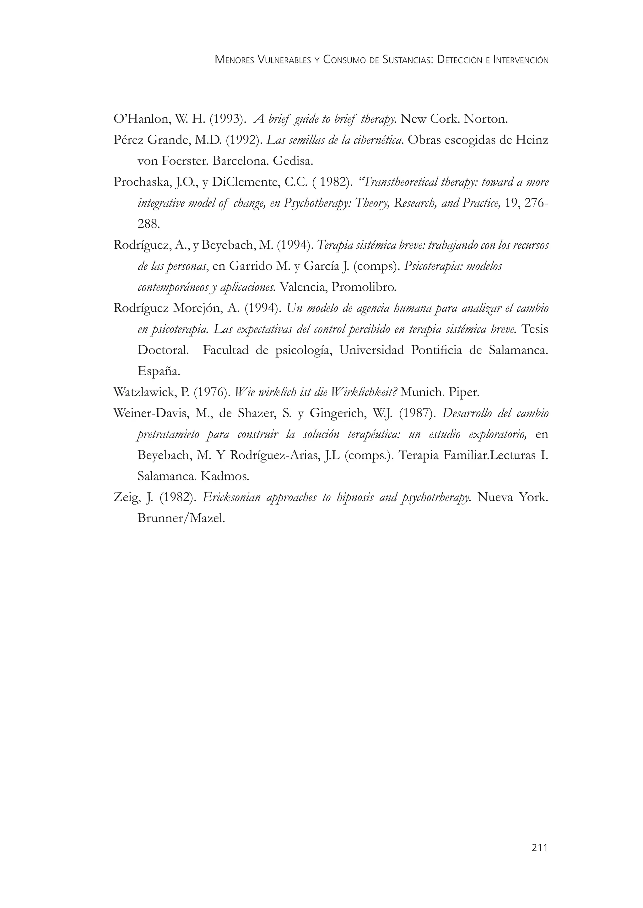 MENORES VULNERABLES Y CONSUMO DE SUSTANCIAS: DETECCIÓN E INTERVENCIÓN



O’Hanlon, W. H. (1993). A brief guide to brief therapy. New Cork. Norton.
Pérez Grande, M.D. (1992). Las semillas de la cibernética. Obras escogidas de Heinz
    von Foerster. Barcelona. Gedisa.
Prochaska, J.O., y DiClemente, C.C. ( 1982). “Transtheoretical therapy: toward a more
    integrative model of change, en Psychotherapy: Theory, Research, and Practice, 19, 276-
    288.
Rodríguez, A., y Beyebach, M. (1994). Terapia sistémica breve: trabajando con los recursos
    de las personas, en Garrido M. y García J. (comps). Psicoterapia: modelos
    contemporáneos y aplicaciones. Valencia, Promolibro.
Rodríguez Morejón, A. (1994). Un modelo de agencia humana para analizar el cambio
    en psicoterapia. Las expectativas del control percibido en terapia sistémica breve. Tesis
    Doctoral. Facultad de psicología, Universidad Pontiﬁcia de Salamanca.
    España.
Watzlawick, P. (1976). Wie wirklich ist die Wirklichkeit? Munich. Piper.
Weiner-Davis, M., de Shazer, S. y Gingerich, W.J. (1987). Desarrollo del cambio
    pretratamieto para construir la solución terapéutica: un estudio exploratorio, en
    Beyebach, M. Y Rodríguez-Arias, J.L (comps.). Terapia Familiar.Lecturas I.
    Salamanca. Kadmos.
Zeig, J. (1982). Ericksonian approaches to hipnosis and psychotrherapy. Nueva York.
    Brunner/Mazel.




                                                                                         211
 