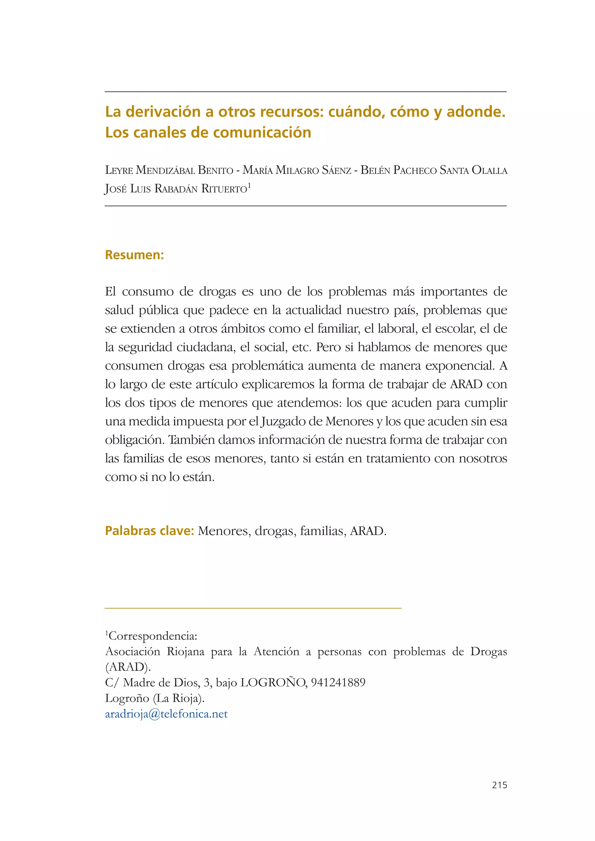 La derivación a otros recursos: cuándo, cómo y adonde.
Los canales de comunicación

LEYRE MENDIZÁBAL BENITO - MARÍA MILAGRO SÁENZ - BELÉN PACHECO SANTA OLALLA
JOSÉ LUIS RABADÁN RITUERTO1



Resumen:

El consumo de drogas es uno de los problemas más importantes de
salud pública que padece en la actualidad nuestro país, problemas que
se extienden a otros ámbitos como el familiar, el laboral, el escolar, el de
la seguridad ciudadana, el social, etc. Pero si hablamos de menores que
consumen drogas esa problemática aumenta de manera exponencial. A
lo largo de este artículo explicaremos la forma de trabajar de ARAD con
los dos tipos de menores que atendemos: los que acuden para cumplir
una medida impuesta por el Juzgado de Menores y los que acuden sin esa
obligación. También damos información de nuestra forma de trabajar con
las familias de esos menores, tanto si están en tratamiento con nosotros
como si no lo están.


Palabras clave: Menores, drogas, familias, ARAD.




1
 Correspondencia:
Asociación Riojana para la Atención a personas con problemas de Drogas
(ARAD).
C/ Madre de Dios, 3, bajo LOGROÑO, 941241889
Logroño (La Rioja).
aradrioja@telefonica.net




                                                                         215
 