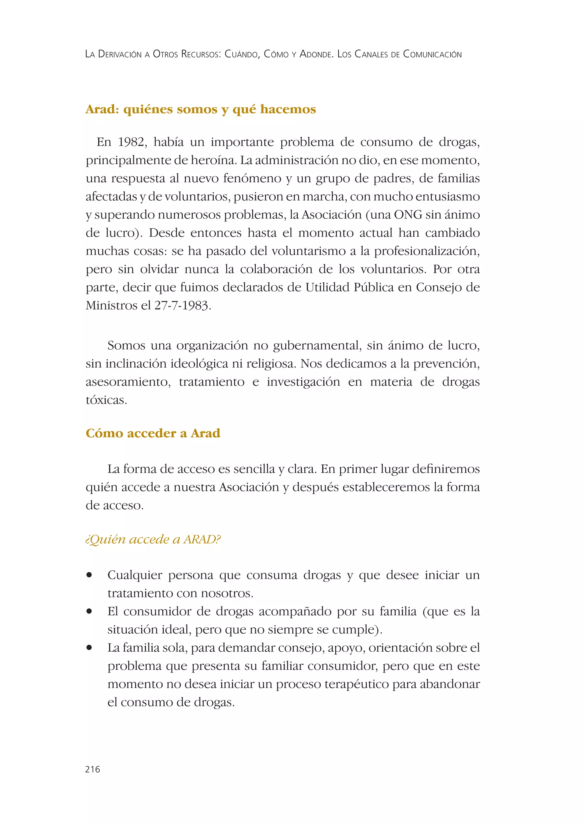 LA DERIVACIÓN A OTROS RECURSOS: CUÁNDO, CÓMO Y ADONDE. LOS CANALES DE COMUNICACIÓN




Arad: quiénes somos y qué hacemos

  En 1982, había un importante problema de consumo de drogas,
principalmente de heroína. La administración no dio, en ese momento,
una respuesta al nuevo fenómeno y un grupo de padres, de familias
afectadas y de voluntarios, pusieron en marcha, con mucho entusiasmo
y superando numerosos problemas, la Asociación (una ONG sin ánimo
de lucro). Desde entonces hasta el momento actual han cambiado
muchas cosas: se ha pasado del voluntarismo a la profesionalización,
pero sin olvidar nunca la colaboración de los voluntarios. Por otra
parte, decir que fuimos declarados de Utilidad Pública en Consejo de
Ministros el 27-7-1983.


     Somos una organización no gubernamental, sin ánimo de lucro,
sin inclinación ideológica ni religiosa. Nos dedicamos a la prevención,
asesoramiento, tratamiento e investigación en materia de drogas
tóxicas.

Cómo acceder a Arad

    La forma de acceso es sencilla y clara. En primer lugar deﬁniremos
quién accede a nuestra Asociación y después estableceremos la forma
de acceso.

¿Quién accede a ARAD?

•     Cualquier persona que consuma drogas y que desee iniciar un
      tratamiento con nosotros.
•     El consumidor de drogas acompañado por su familia (que es la
      situación ideal, pero que no siempre se cumple).
•     La familia sola, para demandar consejo, apoyo, orientación sobre el
      problema que presenta su familiar consumidor, pero que en este
      momento no desea iniciar un proceso terapéutico para abandonar
      el consumo de drogas.



216
 