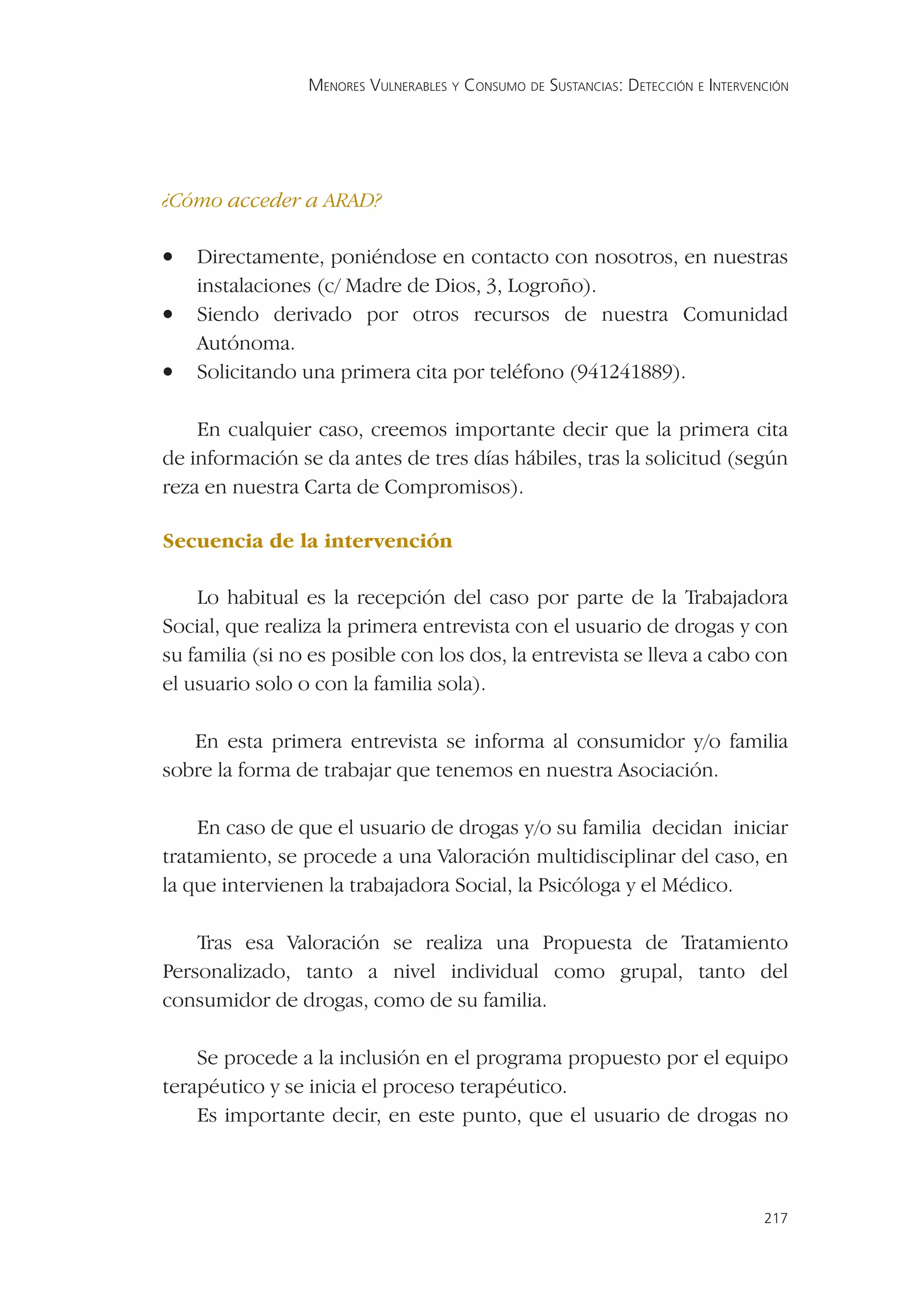 MENORES VULNERABLES Y CONSUMO DE SUSTANCIAS: DETECCIÓN E INTERVENCIÓN




¿Cómo acceder a ARAD?

•   Directamente, poniéndose en contacto con nosotros, en nuestras
    instalaciones (c/ Madre de Dios, 3, Logroño).
•   Siendo derivado por otros recursos de nuestra Comunidad
    Autónoma.
•   Solicitando una primera cita por teléfono (941241889).

    En cualquier caso, creemos importante decir que la primera cita
de información se da antes de tres días hábiles, tras la solicitud (según
reza en nuestra Carta de Compromisos).

Secuencia de la intervención

    Lo habitual es la recepción del caso por parte de la Trabajadora
Social, que realiza la primera entrevista con el usuario de drogas y con
su familia (si no es posible con los dos, la entrevista se lleva a cabo con
el usuario solo o con la familia sola).

   En esta primera entrevista se informa al consumidor y/o familia
sobre la forma de trabajar que tenemos en nuestra Asociación.

    En caso de que el usuario de drogas y/o su familia decidan iniciar
tratamiento, se procede a una Valoración multidisciplinar del caso, en
la que intervienen la trabajadora Social, la Psicóloga y el Médico.

    Tras esa Valoración se realiza una Propuesta de Tratamiento
Personalizado, tanto a nivel individual como grupal, tanto del
consumidor de drogas, como de su familia.

    Se procede a la inclusión en el programa propuesto por el equipo
terapéutico y se inicia el proceso terapéutico.
    Es importante decir, en este punto, que el usuario de drogas no



                                                                                  217
 