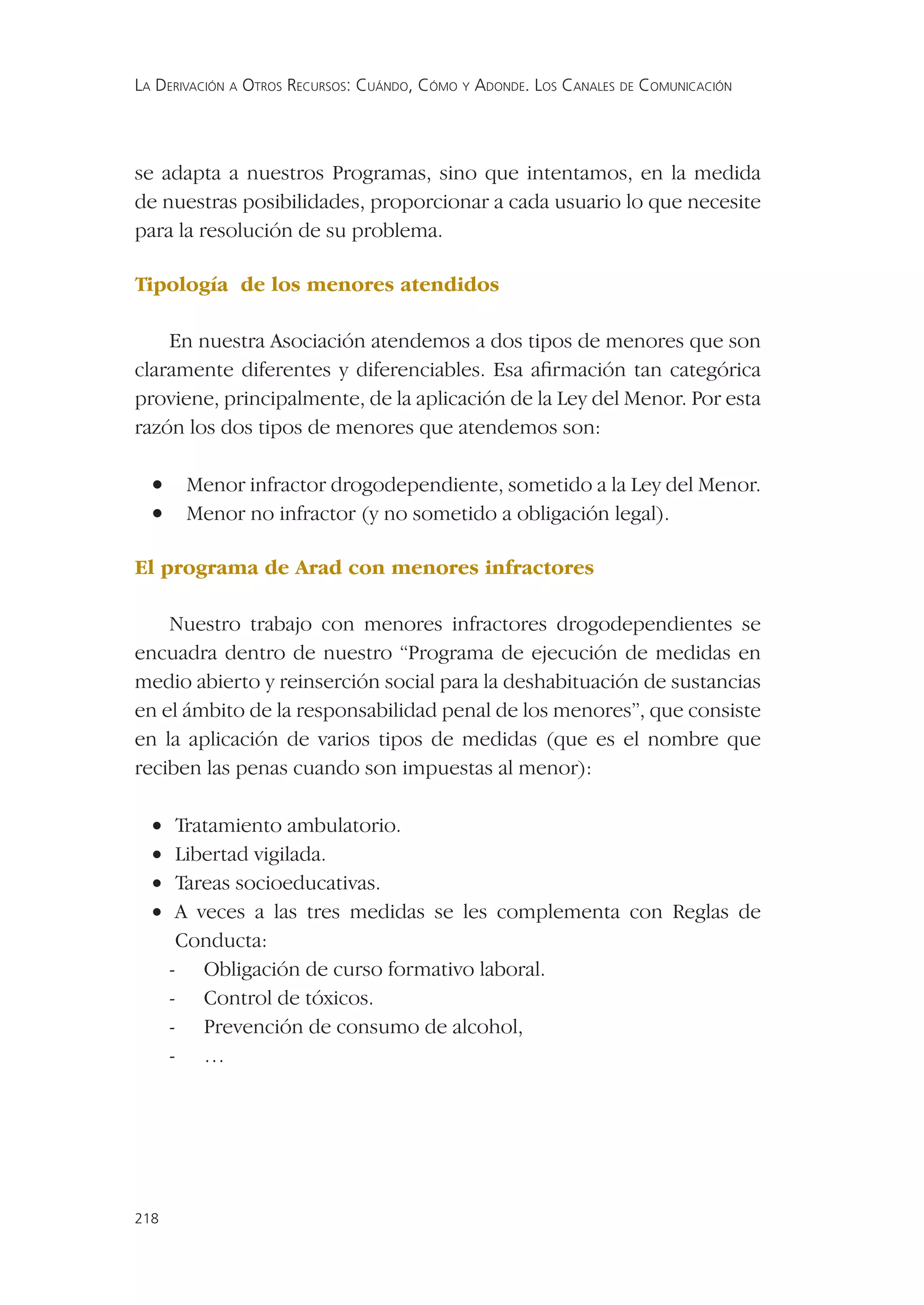LA DERIVACIÓN A OTROS RECURSOS: CUÁNDO, CÓMO Y ADONDE. LOS CANALES DE COMUNICACIÓN




se adapta a nuestros Programas, sino que intentamos, en la medida
de nuestras posibilidades, proporcionar a cada usuario lo que necesite
para la resolución de su problema.

Tipología de los menores atendidos

    En nuestra Asociación atendemos a dos tipos de menores que son
claramente diferentes y diferenciables. Esa aﬁrmación tan categórica
proviene, principalmente, de la aplicación de la Ley del Menor. Por esta
razón los dos tipos de menores que atendemos son:

  •    Menor infractor drogodependiente, sometido a la Ley del Menor.
  •    Menor no infractor (y no sometido a obligación legal).

El programa de Arad con menores infractores

    Nuestro trabajo con menores infractores drogodependientes se
encuadra dentro de nuestro “Programa de ejecución de medidas en
medio abierto y reinserción social para la deshabituación de sustancias
en el ámbito de la responsabilidad penal de los menores”, que consiste
en la aplicación de varios tipos de medidas (que es el nombre que
reciben las penas cuando son impuestas al menor):

  •    Tratamiento ambulatorio.
  •    Libertad vigilada.
  •    Tareas socioeducativas.
  •    A veces a las tres medidas se les complementa con Reglas de
       Conducta:
      - Obligación de curso formativo laboral.
      - Control de tóxicos.
      - Prevención de consumo de alcohol,
      - …




218
 