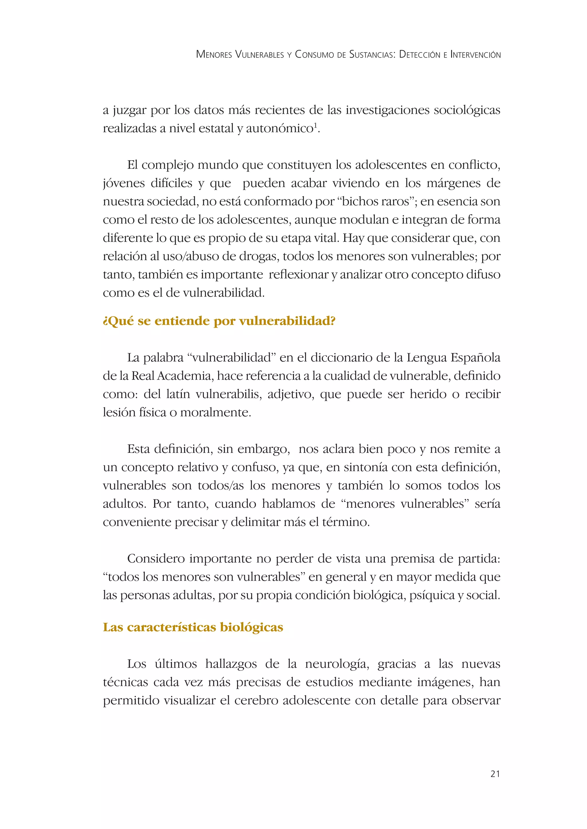 MENORES VULNERABLES Y CONSUMO DE SUSTANCIAS: DETECCIÓN E INTERVENCIÓN




a juzgar por los datos más recientes de las investigaciones sociológicas
realizadas a nivel estatal y autonómico1.

     El complejo mundo que constituyen los adolescentes en conﬂicto,
jóvenes difíciles y que pueden acabar viviendo en los márgenes de
nuestra sociedad, no está conformado por “bichos raros”; en esencia son
como el resto de los adolescentes, aunque modulan e integran de forma
diferente lo que es propio de su etapa vital. Hay que considerar que, con
relación al uso/abuso de drogas, todos los menores son vulnerables; por
tanto, también es importante reﬂexionar y analizar otro concepto difuso
como es el de vulnerabilidad.

¿Qué se entiende por vulnerabilidad?

     La palabra “vulnerabilidad” en el diccionario de la Lengua Española
de la Real Academia, hace referencia a la cualidad de vulnerable, deﬁnido
como: del latín vulnerabilis, adjetivo, que puede ser herido o recibir
lesión física o moralmente.

    Esta deﬁnición, sin embargo, nos aclara bien poco y nos remite a
un concepto relativo y confuso, ya que, en sintonía con esta deﬁnición,
vulnerables son todos/as los menores y también lo somos todos los
adultos. Por tanto, cuando hablamos de “menores vulnerables” sería
conveniente precisar y delimitar más el término.

     Considero importante no perder de vista una premisa de partida:
“todos los menores son vulnerables” en general y en mayor medida que
las personas adultas, por su propia condición biológica, psíquica y social.

Las características biológicas

    Los últimos hallazgos de la neurología, gracias a las nuevas
técnicas cada vez más precisas de estudios mediante imágenes, han
permitido visualizar el cerebro adolescente con detalle para observar




                                                                                   21
 
