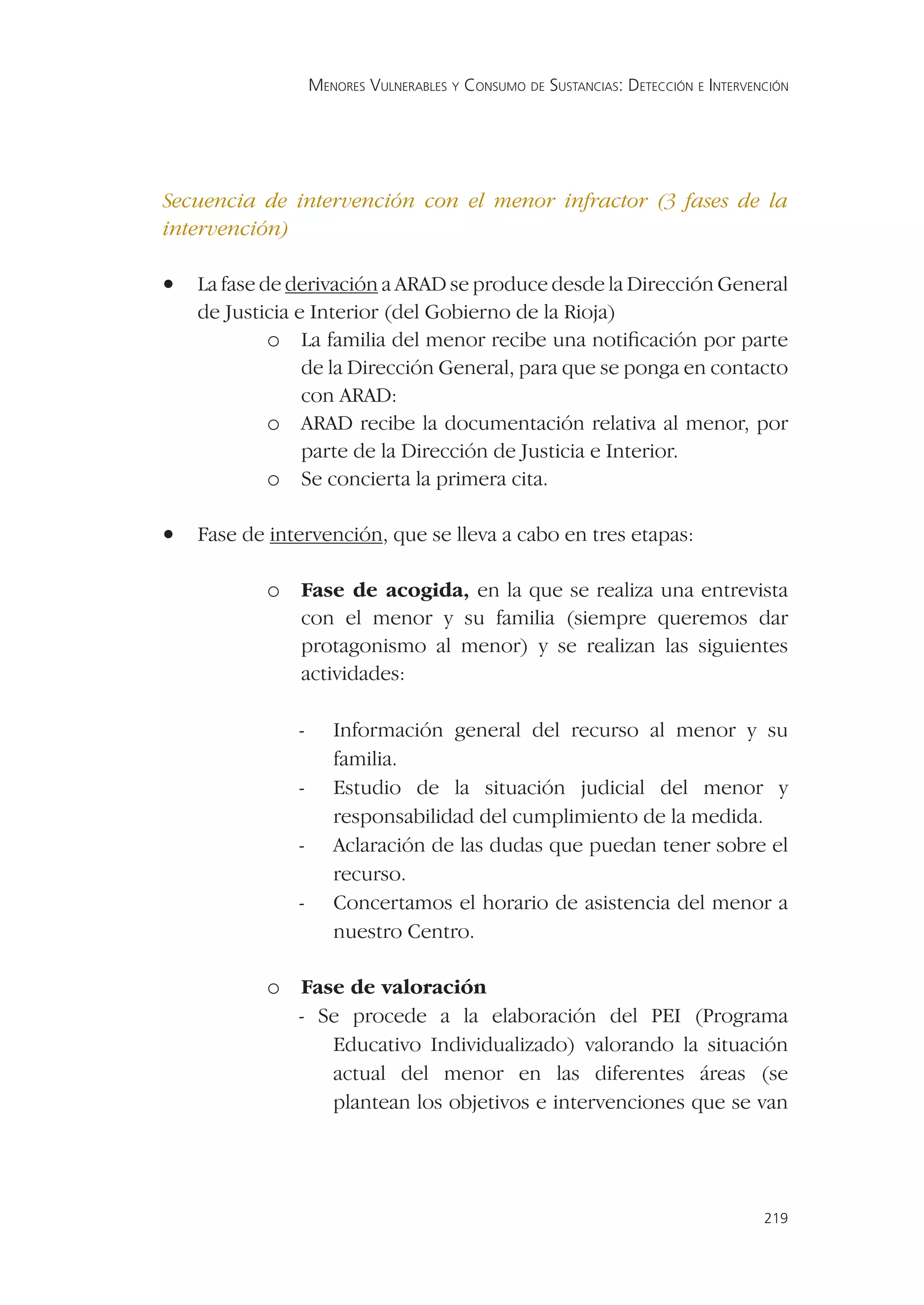 MENORES VULNERABLES Y CONSUMO DE SUSTANCIAS: DETECCIÓN E INTERVENCIÓN




Secuencia de intervención con el menor infractor (3 fases de la
intervención)

•   La fase de derivación a ARAD se produce desde la Dirección General
    de Justicia e Interior (del Gobierno de la Rioja)
             o La familia del menor recibe una notiﬁcación por parte
                 de la Dirección General, para que se ponga en contacto
                 con ARAD:
             o ARAD recibe la documentación relativa al menor, por
                 parte de la Dirección de Justicia e Interior.
             o Se concierta la primera cita.

•   Fase de intervención, que se lleva a cabo en tres etapas:

           o Fase de acogida, en la que se realiza una entrevista
               con el menor y su familia (siempre queremos dar
               protagonismo al menor) y se realizan las siguientes
               actividades:

               -      Información general del recurso al menor y su
                      familia.
               -      Estudio de la situación judicial del menor y
                      responsabilidad del cumplimiento de la medida.
               -      Aclaración de las dudas que puedan tener sobre el
                      recurso.
               -      Concertamos el horario de asistencia del menor a
                      nuestro Centro.

           o Fase de valoración
               - Se procede a la elaboración del PEI (Programa
                  Educativo Individualizado) valorando la situación
                  actual del menor en las diferentes áreas (se
                  plantean los objetivos e intervenciones que se van




                                                                                    219
 