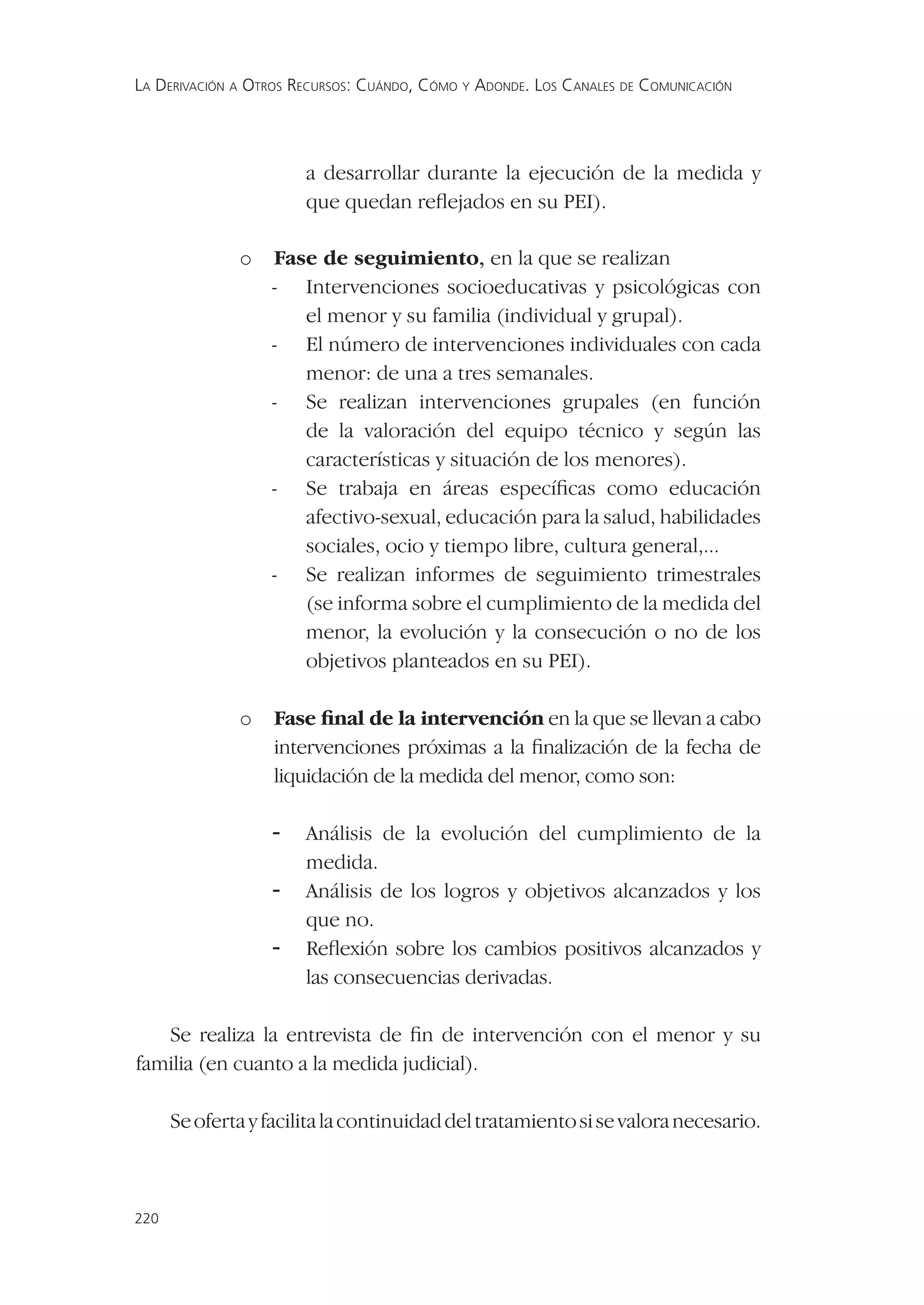 LA DERIVACIÓN A OTROS RECURSOS: CUÁNDO, CÓMO Y ADONDE. LOS CANALES DE COMUNICACIÓN




                       a desarrollar durante la ejecución de la medida y
                       que quedan reﬂejados en su PEI).

              o   Fase de seguimiento, en la que se realizan
                  - Intervenciones socioeducativas y psicológicas con
                     el menor y su familia (individual y grupal).
                  - El número de intervenciones individuales con cada
                     menor: de una a tres semanales.
                  - Se realizan intervenciones grupales (en función
                     de la valoración del equipo técnico y según las
                     características y situación de los menores).
                  - Se trabaja en áreas especíﬁcas como educación
                     afectivo-sexual, educación para la salud, habilidades
                     sociales, ocio y tiempo libre, cultura general,...
                  - Se realizan informes de seguimiento trimestrales
                     (se informa sobre el cumplimiento de la medida del
                     menor, la evolución y la consecución o no de los
                     objetivos planteados en su PEI).

              o    Fase ﬁnal de la intervención en la que se llevan a cabo
                   intervenciones próximas a la ﬁnalización de la fecha de
                   liquidación de la medida del menor, como son:

                  -    Análisis de la evolución del cumplimiento de la
                       medida.
                  -    Análisis de los logros y objetivos alcanzados y los
                       que no.
                  -    Reﬂexión sobre los cambios positivos alcanzados y
                       las consecuencias derivadas.

   Se realiza la entrevista de ﬁn de intervención con el menor y su
familia (en cuanto a la medida judicial).

      Se oferta y facilita la continuidad del tratamiento si se valora necesario.



220
 