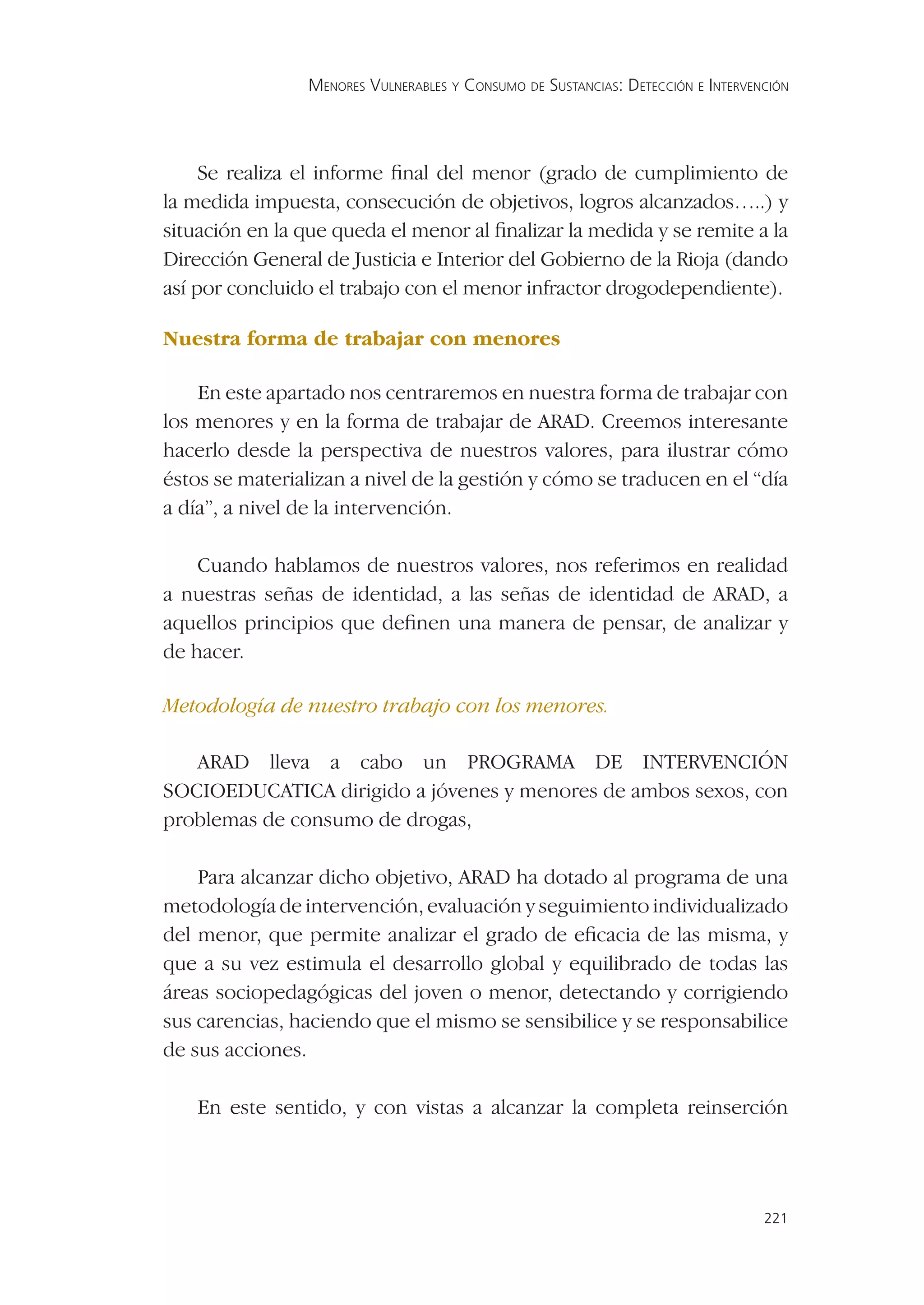 MENORES VULNERABLES Y CONSUMO DE SUSTANCIAS: DETECCIÓN E INTERVENCIÓN




     Se realiza el informe ﬁnal del menor (grado de cumplimiento de
la medida impuesta, consecución de objetivos, logros alcanzados…..) y
situación en la que queda el menor al ﬁnalizar la medida y se remite a la
Dirección General de Justicia e Interior del Gobierno de la Rioja (dando
así por concluido el trabajo con el menor infractor drogodependiente).

Nuestra forma de trabajar con menores

    En este apartado nos centraremos en nuestra forma de trabajar con
los menores y en la forma de trabajar de ARAD. Creemos interesante
hacerlo desde la perspectiva de nuestros valores, para ilustrar cómo
éstos se materializan a nivel de la gestión y cómo se traducen en el “día
a día”, a nivel de la intervención.

    Cuando hablamos de nuestros valores, nos referimos en realidad
a nuestras señas de identidad, a las señas de identidad de ARAD, a
aquellos principios que deﬁnen una manera de pensar, de analizar y
de hacer.

Metodología de nuestro trabajo con los menores.

   ARAD lleva a cabo un PROGRAMA DE INTERVENCIÓN
SOCIOEDUCATICA dirigido a jóvenes y menores de ambos sexos, con
problemas de consumo de drogas,

    Para alcanzar dicho objetivo, ARAD ha dotado al programa de una
metodología de intervención, evaluación y seguimiento individualizado
del menor, que permite analizar el grado de eﬁcacia de las misma, y
que a su vez estimula el desarrollo global y equilibrado de todas las
áreas sociopedagógicas del joven o menor, detectando y corrigiendo
sus carencias, haciendo que el mismo se sensibilice y se responsabilice
de sus acciones.

    En este sentido, y con vistas a alcanzar la completa reinserción




                                                                                 221
 