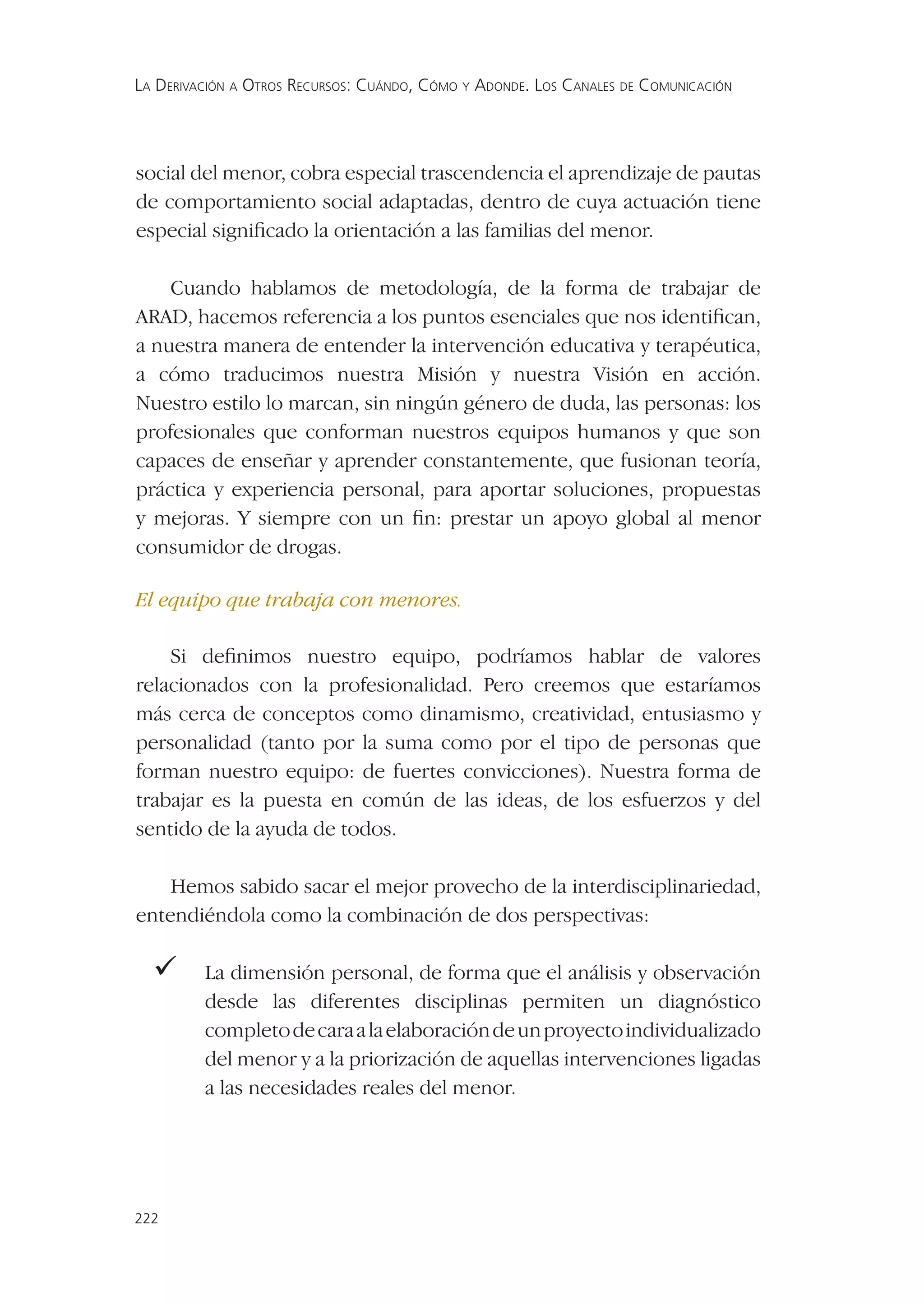 LA DERIVACIÓN A OTROS RECURSOS: CUÁNDO, CÓMO Y ADONDE. LOS CANALES DE COMUNICACIÓN




social del menor, cobra especial trascendencia el aprendizaje de pautas
de comportamiento social adaptadas, dentro de cuya actuación tiene
especial signiﬁcado la orientación a las familias del menor.

    Cuando hablamos de metodología, de la forma de trabajar de
ARAD, hacemos referencia a los puntos esenciales que nos identiﬁcan,
a nuestra manera de entender la intervención educativa y terapéutica,
a cómo traducimos nuestra Misión y nuestra Visión en acción.
Nuestro estilo lo marcan, sin ningún género de duda, las personas: los
profesionales que conforman nuestros equipos humanos y que son
capaces de enseñar y aprender constantemente, que fusionan teoría,
práctica y experiencia personal, para aportar soluciones, propuestas
y mejoras. Y siempre con un ﬁn: prestar un apoyo global al menor
consumidor de drogas.

El equipo que trabaja con menores.

    Si deﬁnimos nuestro equipo, podríamos hablar de valores
relacionados con la profesionalidad. Pero creemos que estaríamos
más cerca de conceptos como dinamismo, creatividad, entusiasmo y
personalidad (tanto por la suma como por el tipo de personas que
forman nuestro equipo: de fuertes convicciones). Nuestra forma de
trabajar es la puesta en común de las ideas, de los esfuerzos y del
sentido de la ayuda de todos.

    Hemos sabido sacar el mejor provecho de la interdisciplinariedad,
entendiéndola como la combinación de dos perspectivas:

  La dimensión personal, de forma que el análisis y observación
         desde las diferentes disciplinas permiten un diagnóstico
         completo de cara a la elaboración de un proyecto individualizado
         del menor y a la priorización de aquellas intervenciones ligadas
         a las necesidades reales del menor.




222
 