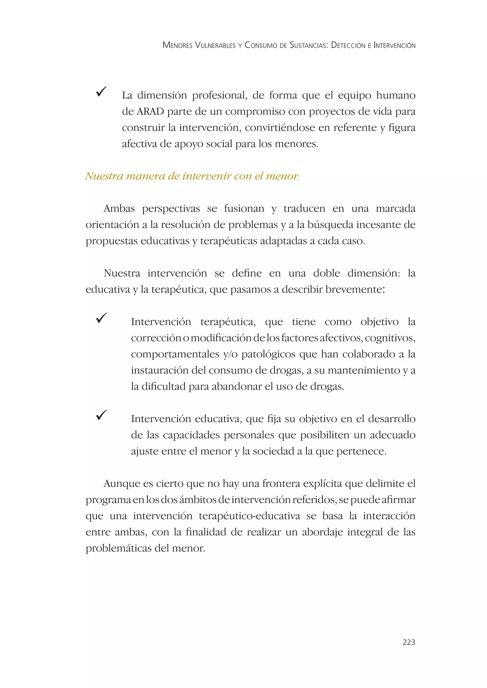MENORES VULNERABLES Y CONSUMO DE SUSTANCIAS: DETECCIÓN E INTERVENCIÓN




 La     dimensión profesional, de forma que el equipo humano
       de ARAD parte de un compromiso con proyectos de vida para
       construir la intervención, convirtiéndose en referente y ﬁgura
       afectiva de apoyo social para los menores.

Nuestra manera de intervenir con el menor.

    Ambas perspectivas se fusionan y traducen en una marcada
orientación a la resolución de problemas y a la búsqueda incesante de
propuestas educativas y terapéuticas adaptadas a cada caso.

   Nuestra intervención se deﬁne en una doble dimensión: la
educativa y la terapéutica, que pasamos a describir brevemente:

       Intervención terapéutica, que tiene como objetivo la
         corrección o modiﬁcación de los factores afectivos, cognitivos,
         comportamentales y/o patológicos que han colaborado a la
         instauración del consumo de drogas, a su mantenimiento y a
         la diﬁcultad para abandonar el uso de drogas.

       Intervención educativa, que ﬁja su objetivo en el desarrollo
         de las capacidades personales que posibiliten un adecuado
         ajuste entre el menor y la sociedad a la que pertenece.

    Aunque es cierto que no hay una frontera explícita que delimite el
programa en los dos ámbitos de intervención referidos, se puede aﬁrmar
que una intervención terapéutico-educativa se basa la interacción
entre ambas, con la ﬁnalidad de realizar un abordaje integral de las
problemáticas del menor.




                                                                                 223
 
