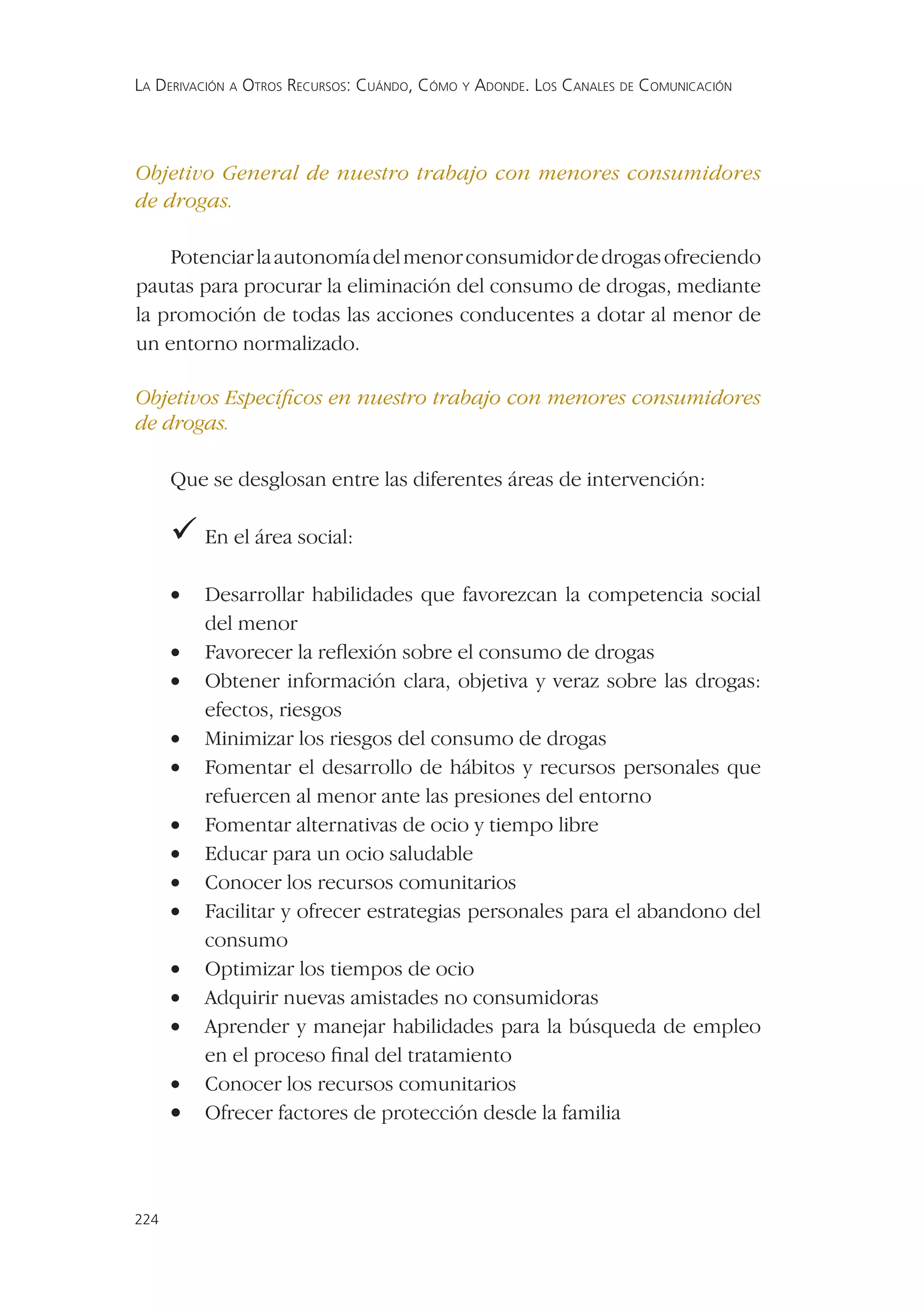 LA DERIVACIÓN A OTROS RECURSOS: CUÁNDO, CÓMO Y ADONDE. LOS CANALES DE COMUNICACIÓN




Objetivo General de nuestro trabajo con menores consumidores
de drogas.

    Potenciar la autonomía del menor consumidor de drogas ofreciendo
pautas para procurar la eliminación del consumo de drogas, mediante
la promoción de todas las acciones conducentes a dotar al menor de
un entorno normalizado.

Objetivos Especíﬁcos en nuestro trabajo con menores consumidores
de drogas.

      Que se desglosan entre las diferentes áreas de intervención:

       el área social:
       En

      •   Desarrollar habilidades que favorezcan la competencia social
          del menor
      •   Favorecer la reﬂexión sobre el consumo de drogas
      •   Obtener información clara, objetiva y veraz sobre las drogas:
          efectos, riesgos
      •   Minimizar los riesgos del consumo de drogas
      •   Fomentar el desarrollo de hábitos y recursos personales que
          refuercen al menor ante las presiones del entorno
      •   Fomentar alternativas de ocio y tiempo libre
      •   Educar para un ocio saludable
      •   Conocer los recursos comunitarios
      •   Facilitar y ofrecer estrategias personales para el abandono del
          consumo
      •   Optimizar los tiempos de ocio
      •   Adquirir nuevas amistades no consumidoras
      •   Aprender y manejar habilidades para la búsqueda de empleo
          en el proceso ﬁnal del tratamiento
      •   Conocer los recursos comunitarios
      •   Ofrecer factores de protección desde la familia



224
 