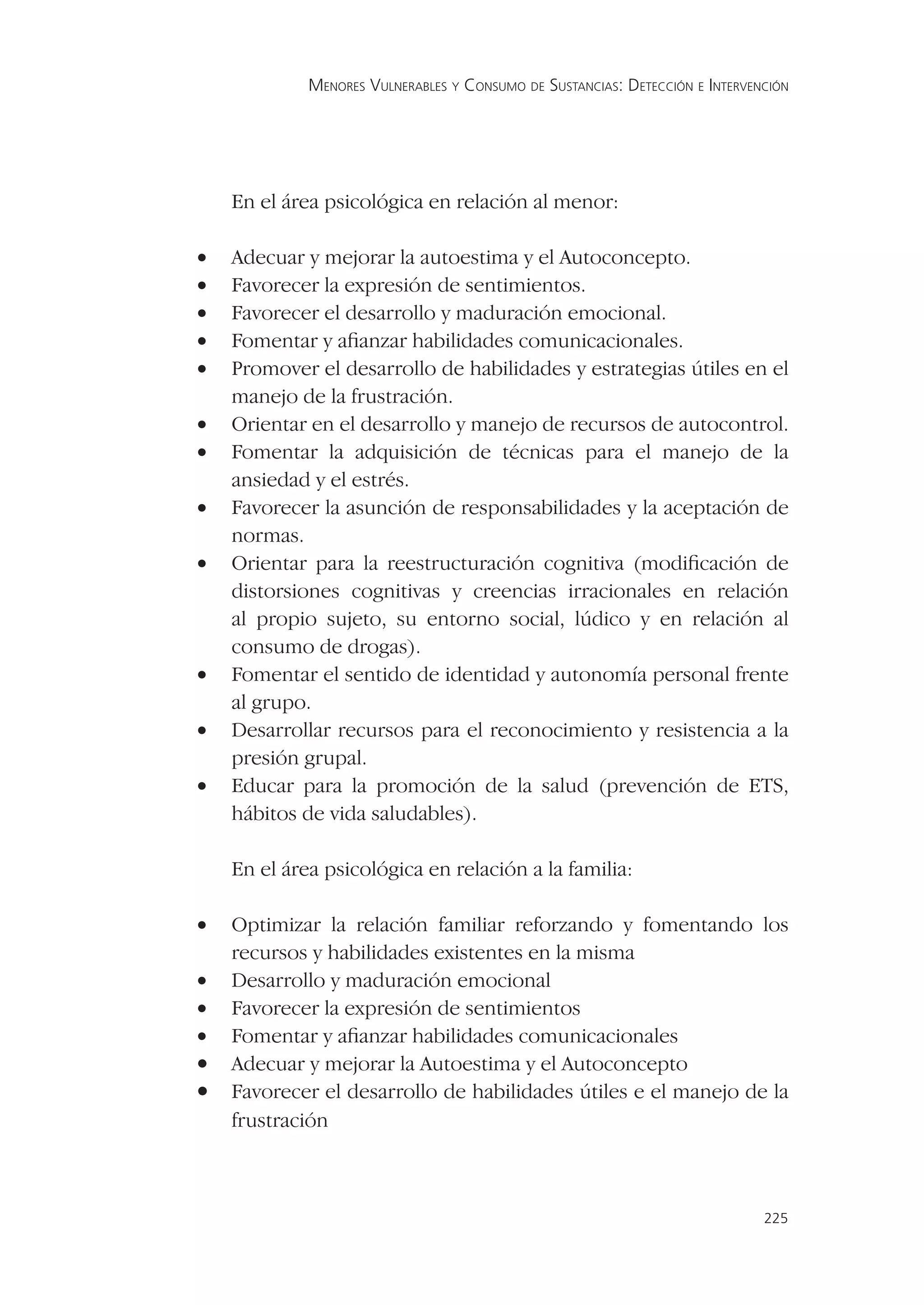 MENORES VULNERABLES Y CONSUMO DE SUSTANCIAS: DETECCIÓN E INTERVENCIÓN




    En el área psicológica en relación al menor:

•   Adecuar y mejorar la autoestima y el Autoconcepto.
•   Favorecer la expresión de sentimientos.
•   Favorecer el desarrollo y maduración emocional.
•   Fomentar y aﬁanzar habilidades comunicacionales.
•   Promover el desarrollo de habilidades y estrategias útiles en el
    manejo de la frustración.
•   Orientar en el desarrollo y manejo de recursos de autocontrol.
•   Fomentar la adquisición de técnicas para el manejo de la
    ansiedad y el estrés.
•   Favorecer la asunción de responsabilidades y la aceptación de
    normas.
•   Orientar para la reestructuración cognitiva (modiﬁcación de
    distorsiones cognitivas y creencias irracionales en relación
    al propio sujeto, su entorno social, lúdico y en relación al
    consumo de drogas).
•   Fomentar el sentido de identidad y autonomía personal frente
    al grupo.
•   Desarrollar recursos para el reconocimiento y resistencia a la
    presión grupal.
•   Educar para la promoción de la salud (prevención de ETS,
    hábitos de vida saludables).

En el área psicológica en relación a la familia:
•   Optimizar la relación familiar reforzando y fomentando los
    recursos y habilidades existentes en la misma
•   Desarrollo y maduración emocional
•   Favorecer la expresión de sentimientos
•   Fomentar y aﬁanzar habilidades comunicacionales
•   Adecuar y mejorar la Autoestima y el Autoconcepto
•   Favorecer el desarrollo de habilidades útiles e el manejo de la
    frustración



                                                                             225
 