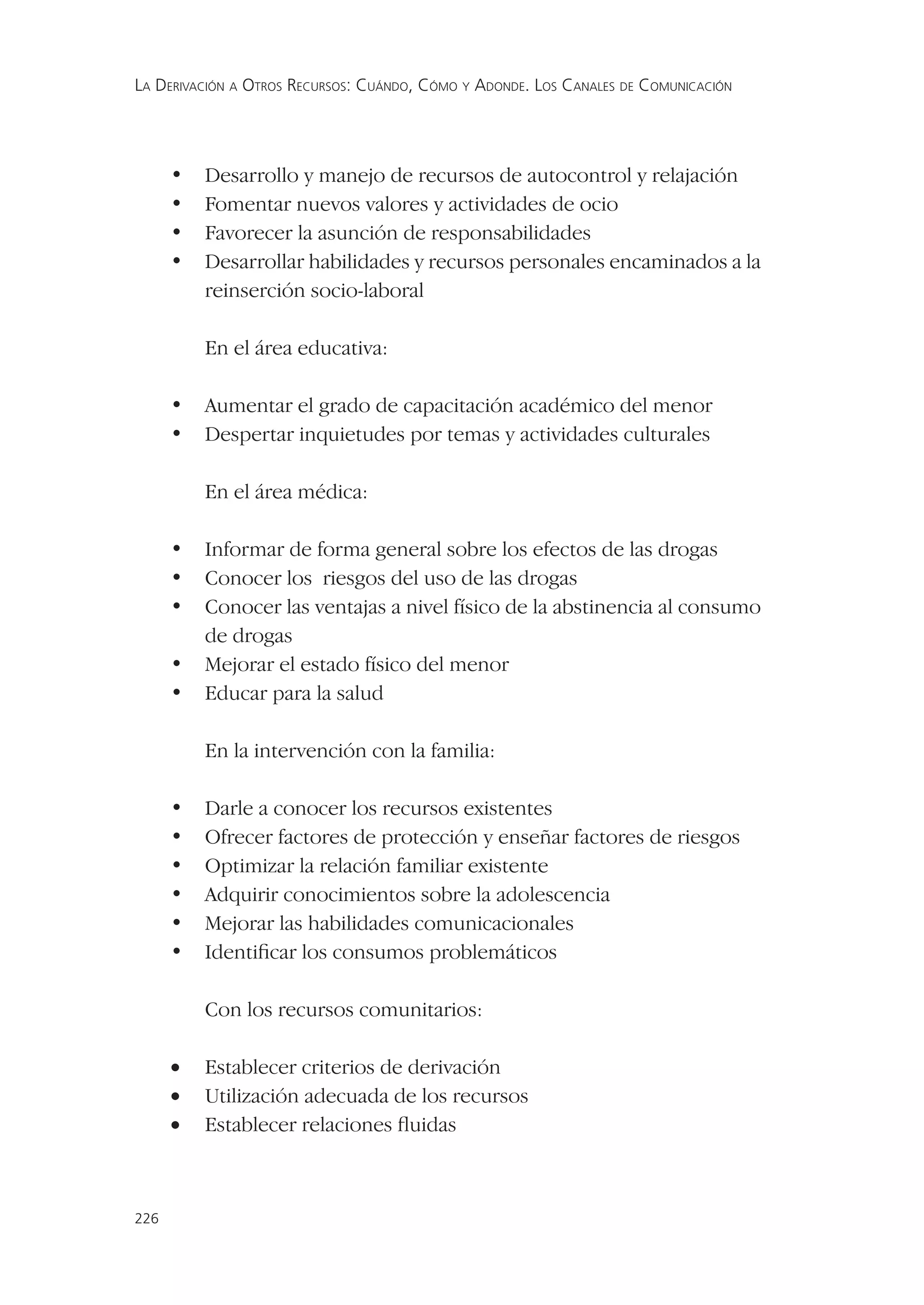 LA DERIVACIÓN A OTROS RECURSOS: CUÁNDO, CÓMO Y ADONDE. LOS CANALES DE COMUNICACIÓN




      •   Desarrollo y manejo de recursos de autocontrol y relajación
      •   Fomentar nuevos valores y actividades de ocio
      •   Favorecer la asunción de responsabilidades
      •   Desarrollar habilidades y recursos personales encaminados a la
          reinserción socio-laboral

          En el área educativa:

      •   Aumentar el grado de capacitación académico del menor
      •   Despertar inquietudes por temas y actividades culturales

          En el área médica:

      •   Informar de forma general sobre los efectos de las drogas
      •   Conocer los riesgos del uso de las drogas
      •   Conocer las ventajas a nivel físico de la abstinencia al consumo
          de drogas
      •   Mejorar el estado físico del menor
      •   Educar para la salud

          En la intervención con la familia:

      •   Darle a conocer los recursos existentes
      •   Ofrecer factores de protección y enseñar factores de riesgos
      •   Optimizar la relación familiar existente
      •   Adquirir conocimientos sobre la adolescencia
      •   Mejorar las habilidades comunicacionales
      •   Identiﬁcar los consumos problemáticos

          Con los recursos comunitarios:

      •   Establecer criterios de derivación
      •   Utilización adecuada de los recursos
      •   Establecer relaciones ﬂuidas



226
 