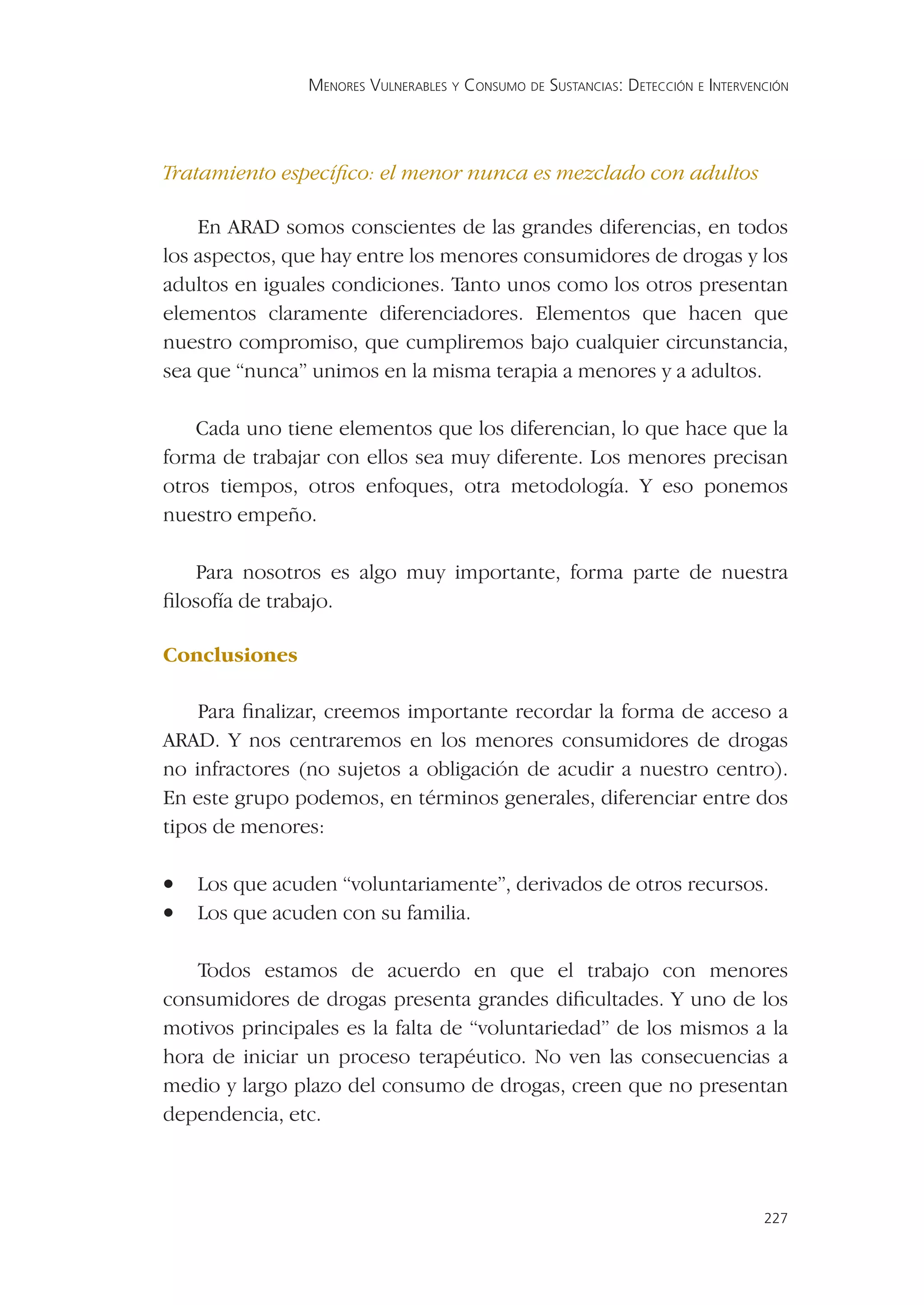 MENORES VULNERABLES Y CONSUMO DE SUSTANCIAS: DETECCIÓN E INTERVENCIÓN




Tratamiento especíﬁco: el menor nunca es mezclado con adultos

    En ARAD somos conscientes de las grandes diferencias, en todos
los aspectos, que hay entre los menores consumidores de drogas y los
adultos en iguales condiciones. Tanto unos como los otros presentan
elementos claramente diferenciadores. Elementos que hacen que
nuestro compromiso, que cumpliremos bajo cualquier circunstancia,
sea que “nunca” unimos en la misma terapia a menores y a adultos.

    Cada uno tiene elementos que los diferencian, lo que hace que la
forma de trabajar con ellos sea muy diferente. Los menores precisan
otros tiempos, otros enfoques, otra metodología. Y eso ponemos
nuestro empeño.

   Para nosotros es algo muy importante, forma parte de nuestra
ﬁlosofía de trabajo.

Conclusiones

    Para ﬁnalizar, creemos importante recordar la forma de acceso a
ARAD. Y nos centraremos en los menores consumidores de drogas
no infractores (no sujetos a obligación de acudir a nuestro centro).
En este grupo podemos, en términos generales, diferenciar entre dos
tipos de menores:

•   Los que acuden “voluntariamente”, derivados de otros recursos.
•   Los que acuden con su familia.

   Todos estamos de acuerdo en que el trabajo con menores
consumidores de drogas presenta grandes diﬁcultades. Y uno de los
motivos principales es la falta de “voluntariedad” de los mismos a la
hora de iniciar un proceso terapéutico. No ven las consecuencias a
medio y largo plazo del consumo de drogas, creen que no presentan
dependencia, etc.



                                                                                 227
 
