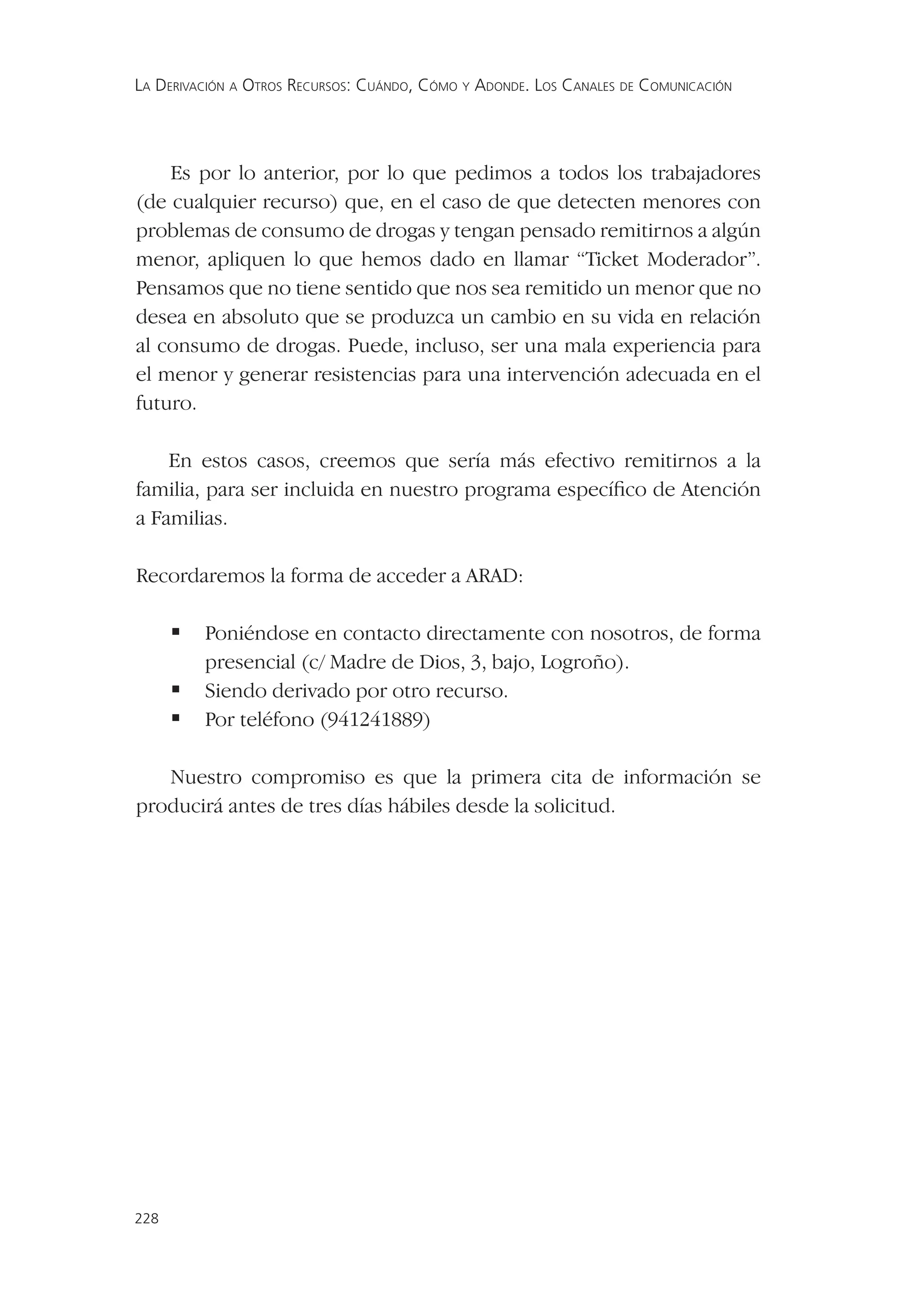 LA DERIVACIÓN A OTROS RECURSOS: CUÁNDO, CÓMO Y ADONDE. LOS CANALES DE COMUNICACIÓN




    Es por lo anterior, por lo que pedimos a todos los trabajadores
(de cualquier recurso) que, en el caso de que detecten menores con
problemas de consumo de drogas y tengan pensado remitirnos a algún
menor, apliquen lo que hemos dado en llamar “Ticket Moderador”.
Pensamos que no tiene sentido que nos sea remitido un menor que no
desea en absoluto que se produzca un cambio en su vida en relación
al consumo de drogas. Puede, incluso, ser una mala experiencia para
el menor y generar resistencias para una intervención adecuada en el
futuro.

    En estos casos, creemos que sería más efectivo remitirnos a la
familia, para ser incluida en nuestro programa especíﬁco de Atención
a Familias.

Recordaremos la forma de acceder a ARAD:

       Poniéndose en contacto directamente con nosotros, de forma
         presencial (c/ Madre de Dios, 3, bajo, Logroño).
       Siendo derivado por otro recurso.
       Por teléfono (941241889)

   Nuestro compromiso es que la primera cita de información se
producirá antes de tres días hábiles desde la solicitud.




228
 