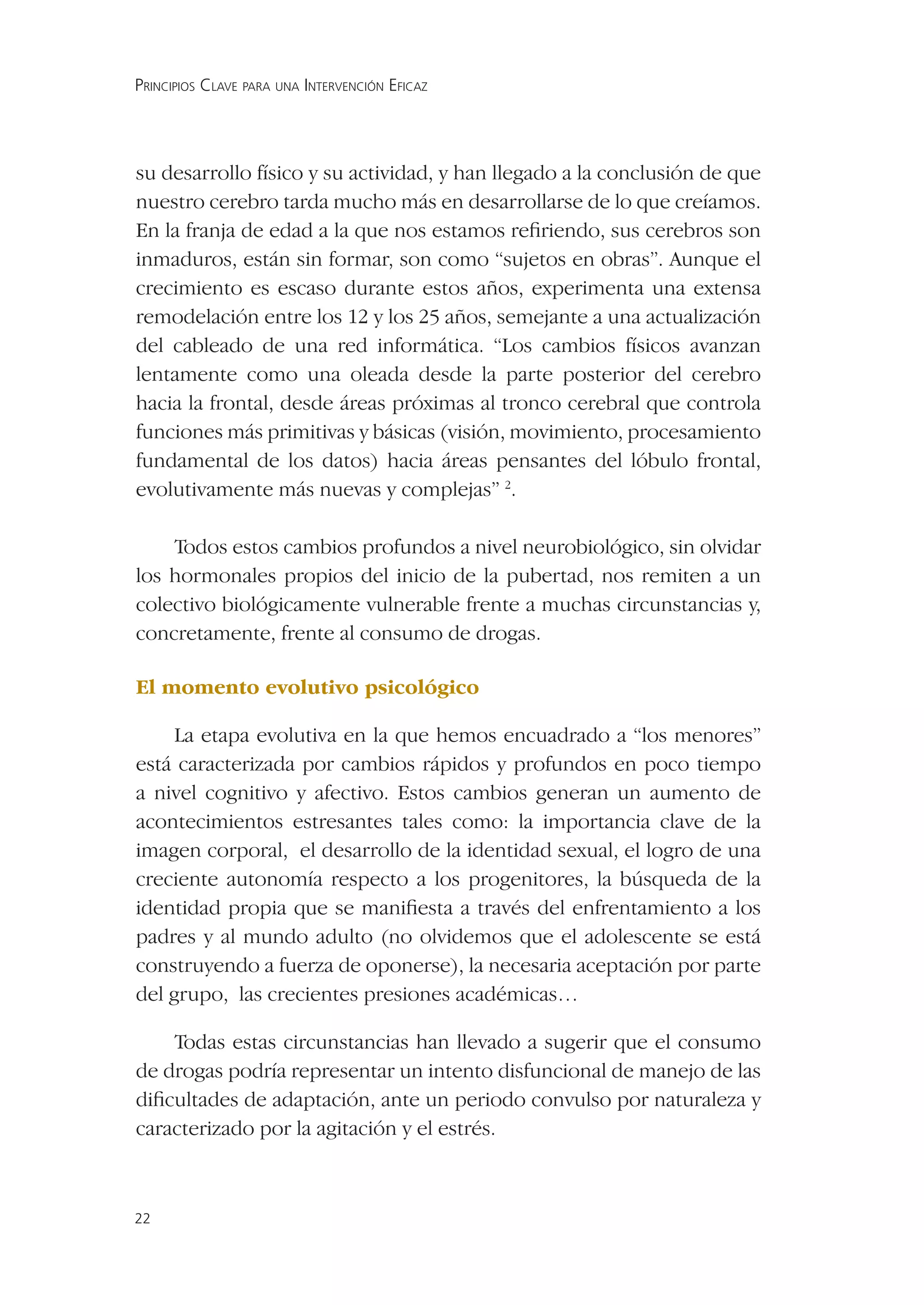 PRINCIPIOS CLAVE PARA UNA INTERVENCIÓN EFICAZ




su desarrollo físico y su actividad, y han llegado a la conclusión de que
nuestro cerebro tarda mucho más en desarrollarse de lo que creíamos.
En la franja de edad a la que nos estamos reﬁriendo, sus cerebros son
inmaduros, están sin formar, son como “sujetos en obras”. Aunque el
crecimiento es escaso durante estos años, experimenta una extensa
remodelación entre los 12 y los 25 años, semejante a una actualización
del cableado de una red informática. “Los cambios físicos avanzan
lentamente como una oleada desde la parte posterior del cerebro
hacia la frontal, desde áreas próximas al tronco cerebral que controla
funciones más primitivas y básicas (visión, movimiento, procesamiento
fundamental de los datos) hacia áreas pensantes del lóbulo frontal,
evolutivamente más nuevas y complejas” 2.

    Todos estos cambios profundos a nivel neurobiológico, sin olvidar
los hormonales propios del inicio de la pubertad, nos remiten a un
colectivo biológicamente vulnerable frente a muchas circunstancias y,
concretamente, frente al consumo de drogas.

El momento evolutivo psicológico

     La etapa evolutiva en la que hemos encuadrado a “los menores”
está caracterizada por cambios rápidos y profundos en poco tiempo
a nivel cognitivo y afectivo. Estos cambios generan un aumento de
acontecimientos estresantes tales como: la importancia clave de la
imagen corporal, el desarrollo de la identidad sexual, el logro de una
creciente autonomía respecto a los progenitores, la búsqueda de la
identidad propia que se maniﬁesta a través del enfrentamiento a los
padres y al mundo adulto (no olvidemos que el adolescente se está
construyendo a fuerza de oponerse), la necesaria aceptación por parte
del grupo, las crecientes presiones académicas…

    Todas estas circunstancias han llevado a sugerir que el consumo
de drogas podría representar un intento disfuncional de manejo de las
diﬁcultades de adaptación, ante un periodo convulso por naturaleza y
caracterizado por la agitación y el estrés.



22
 