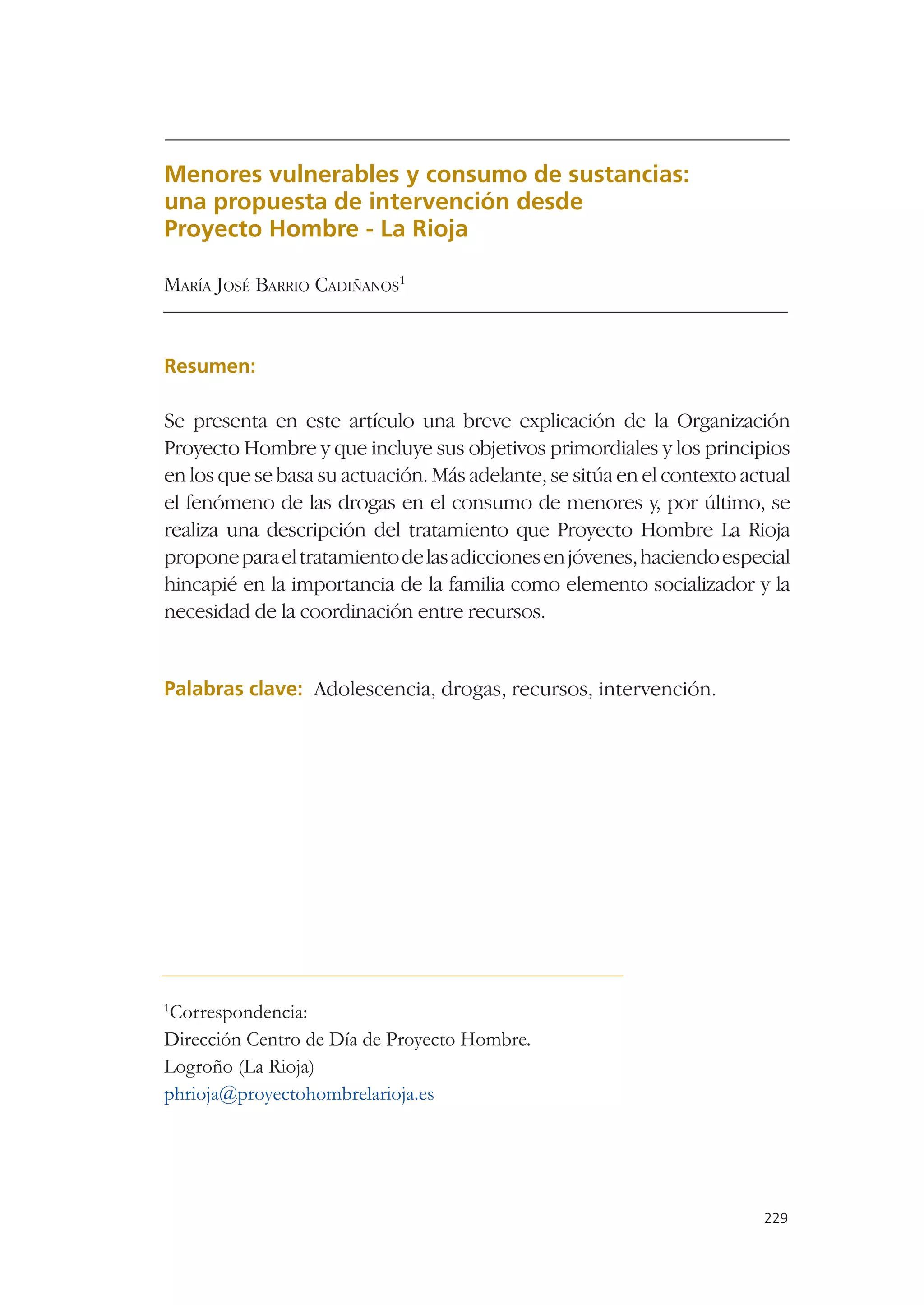 Menores vulnerables y consumo de sustancias:
una propuesta de intervención desde
Proyecto Hombre - La Rioja

MARÍA JOSÉ BARRIO CADIÑANOS1


Resumen:

Se presenta en este artículo una breve explicación de la Organización
Proyecto Hombre y que incluye sus objetivos primordiales y los principios
en los que se basa su actuación. Más adelante, se sitúa en el contexto actual
el fenómeno de las drogas en el consumo de menores y, por último, se
realiza una descripción del tratamiento que Proyecto Hombre La Rioja
propone para el tratamiento de las adicciones en jóvenes, haciendo especial
hincapié en la importancia de la familia como elemento socializador y la
necesidad de la coordinación entre recursos.


Palabras clave: Adolescencia, drogas, recursos, intervención.




1
 Correspondencia:
Dirección Centro de Día de Proyecto Hombre.
Logroño (La Rioja)
phrioja@proyectohombrelarioja.es




                                                                         229
 
