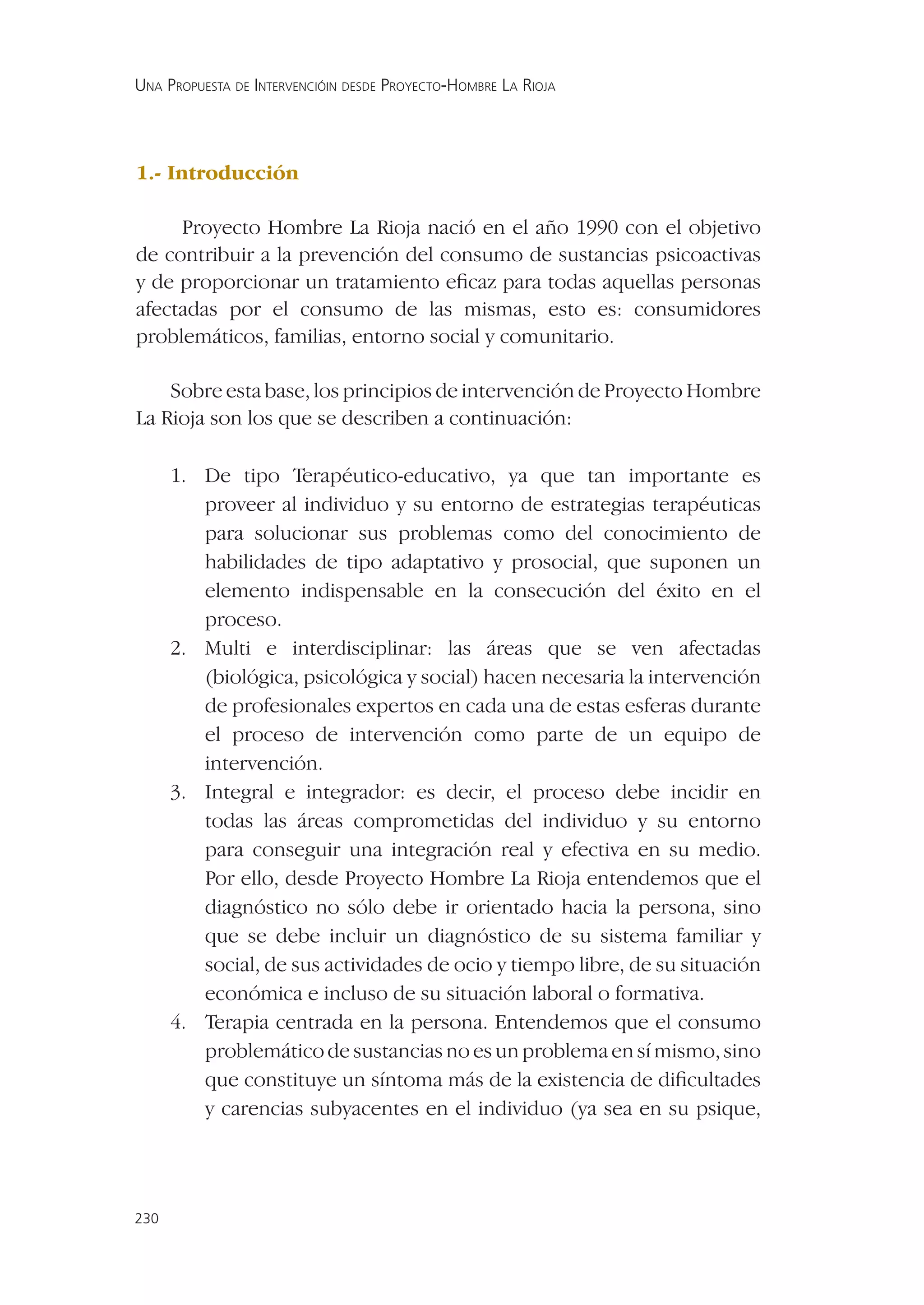 UNA PROPUESTA DE INTERVENCIÓIN DESDE PROYECTO-HOMBRE LA RIOJA




1.- Introducción

     Proyecto Hombre La Rioja nació en el año 1990 con el objetivo
de contribuir a la prevención del consumo de sustancias psicoactivas
y de proporcionar un tratamiento eﬁcaz para todas aquellas personas
afectadas por el consumo de las mismas, esto es: consumidores
problemáticos, familias, entorno social y comunitario.

    Sobre esta base, los principios de intervención de Proyecto Hombre
La Rioja son los que se describen a continuación:

      1. De tipo Terapéutico-educativo, ya que tan importante es
         proveer al individuo y su entorno de estrategias terapéuticas
         para solucionar sus problemas como del conocimiento de
         habilidades de tipo adaptativo y prosocial, que suponen un
         elemento indispensable en la consecución del éxito en el
         proceso.
      2. Multi e interdisciplinar: las áreas que se ven afectadas
         (biológica, psicológica y social) hacen necesaria la intervención
         de profesionales expertos en cada una de estas esferas durante
         el proceso de intervención como parte de un equipo de
         intervención.
      3. Integral e integrador: es decir, el proceso debe incidir en
         todas las áreas comprometidas del individuo y su entorno
         para conseguir una integración real y efectiva en su medio.
         Por ello, desde Proyecto Hombre La Rioja entendemos que el
         diagnóstico no sólo debe ir orientado hacia la persona, sino
         que se debe incluir un diagnóstico de su sistema familiar y
         social, de sus actividades de ocio y tiempo libre, de su situación
         económica e incluso de su situación laboral o formativa.
      4. Terapia centrada en la persona. Entendemos que el consumo
         problemático de sustancias no es un problema en sí mismo, sino
         que constituye un síntoma más de la existencia de diﬁcultades
         y carencias subyacentes en el individuo (ya sea en su psique,




230
 