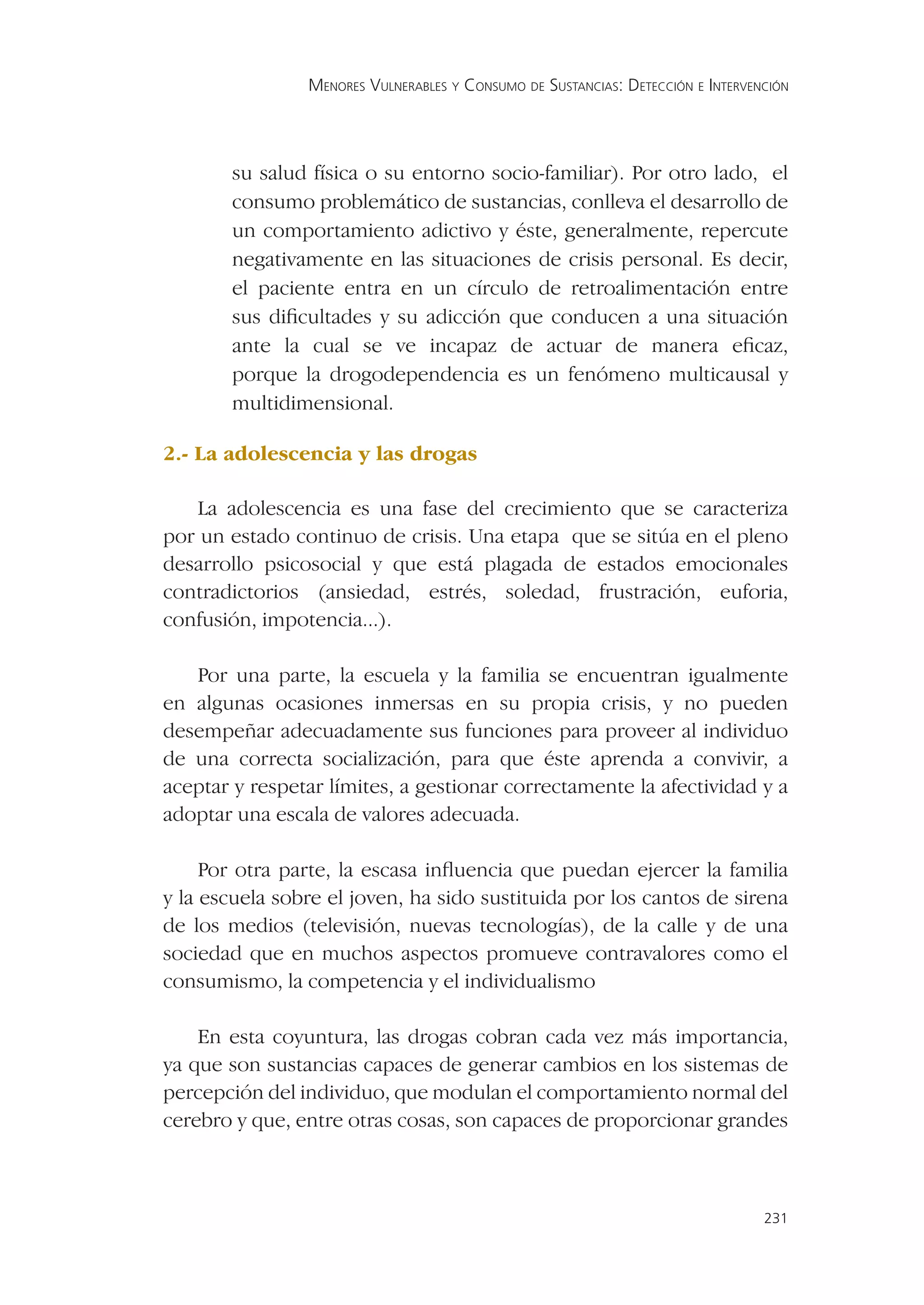 MENORES VULNERABLES Y CONSUMO DE SUSTANCIAS: DETECCIÓN E INTERVENCIÓN




       su salud física o su entorno socio-familiar). Por otro lado, el
       consumo problemático de sustancias, conlleva el desarrollo de
       un comportamiento adictivo y éste, generalmente, repercute
       negativamente en las situaciones de crisis personal. Es decir,
       el paciente entra en un círculo de retroalimentación entre
       sus diﬁcultades y su adicción que conducen a una situación
       ante la cual se ve incapaz de actuar de manera eﬁcaz,
       porque la drogodependencia es un fenómeno multicausal y
       multidimensional.

2.- La adolescencia y las drogas

   La adolescencia es una fase del crecimiento que se caracteriza
por un estado continuo de crisis. Una etapa que se sitúa en el pleno
desarrollo psicosocial y que está plagada de estados emocionales
contradictorios (ansiedad, estrés, soledad, frustración, euforia,
confusión, impotencia...).

   Por una parte, la escuela y la familia se encuentran igualmente
en algunas ocasiones inmersas en su propia crisis, y no pueden
desempeñar adecuadamente sus funciones para proveer al individuo
de una correcta socialización, para que éste aprenda a convivir, a
aceptar y respetar límites, a gestionar correctamente la afectividad y a
adoptar una escala de valores adecuada.

     Por otra parte, la escasa inﬂuencia que puedan ejercer la familia
y la escuela sobre el joven, ha sido sustituida por los cantos de sirena
de los medios (televisión, nuevas tecnologías), de la calle y de una
sociedad que en muchos aspectos promueve contravalores como el
consumismo, la competencia y el individualismo

    En esta coyuntura, las drogas cobran cada vez más importancia,
ya que son sustancias capaces de generar cambios en los sistemas de
percepción del individuo, que modulan el comportamiento normal del
cerebro y que, entre otras cosas, son capaces de proporcionar grandes



                                                                                 231
 