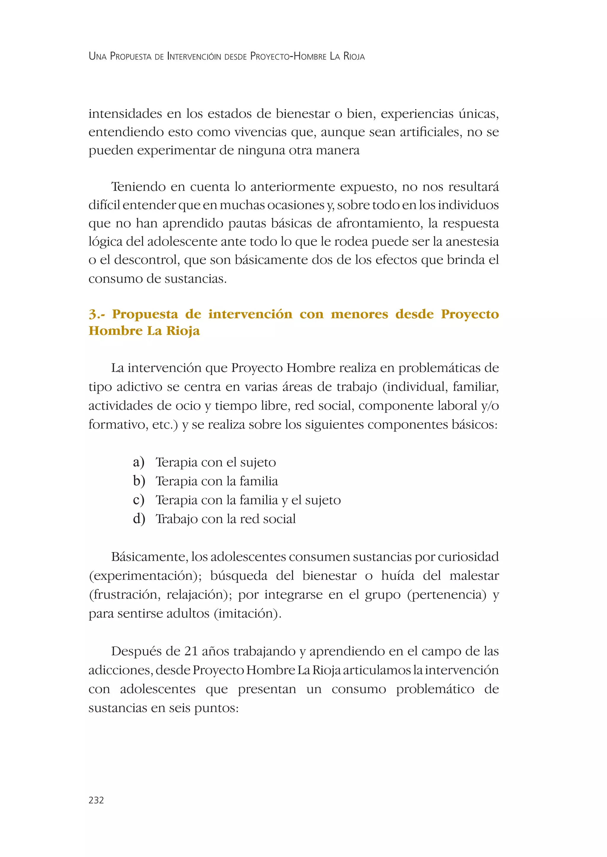 UNA PROPUESTA DE INTERVENCIÓIN DESDE PROYECTO-HOMBRE LA RIOJA




intensidades en los estados de bienestar o bien, experiencias únicas,
entendiendo esto como vivencias que, aunque sean artiﬁciales, no se
pueden experimentar de ninguna otra manera

     Teniendo en cuenta lo anteriormente expuesto, no nos resultará
difícil entender que en muchas ocasiones y, sobre todo en los individuos
que no han aprendido pautas básicas de afrontamiento, la respuesta
lógica del adolescente ante todo lo que le rodea puede ser la anestesia
o el descontrol, que son básicamente dos de los efectos que brinda el
consumo de sustancias.

3.- Propuesta de intervención con menores desde Proyecto
Hombre La Rioja

    La intervención que Proyecto Hombre realiza en problemáticas de
tipo adictivo se centra en varias áreas de trabajo (individual, familiar,
actividades de ocio y tiempo libre, red social, componente laboral y/o
formativo, etc.) y se realiza sobre los siguientes componentes básicos:

         a)   Terapia con el sujeto
         b)   Terapia con la familia
         c)   Terapia con la familia y el sujeto
         d)   Trabajo con la red social

    Básicamente, los adolescentes consumen sustancias por curiosidad
(experimentación); búsqueda del bienestar o huída del malestar
(frustración, relajación); por integrarse en el grupo (pertenencia) y
para sentirse adultos (imitación).

    Después de 21 años trabajando y aprendiendo en el campo de las
adicciones, desde Proyecto Hombre La Rioja articulamos la intervención
con adolescentes que presentan un consumo problemático de
sustancias en seis puntos:




232
 