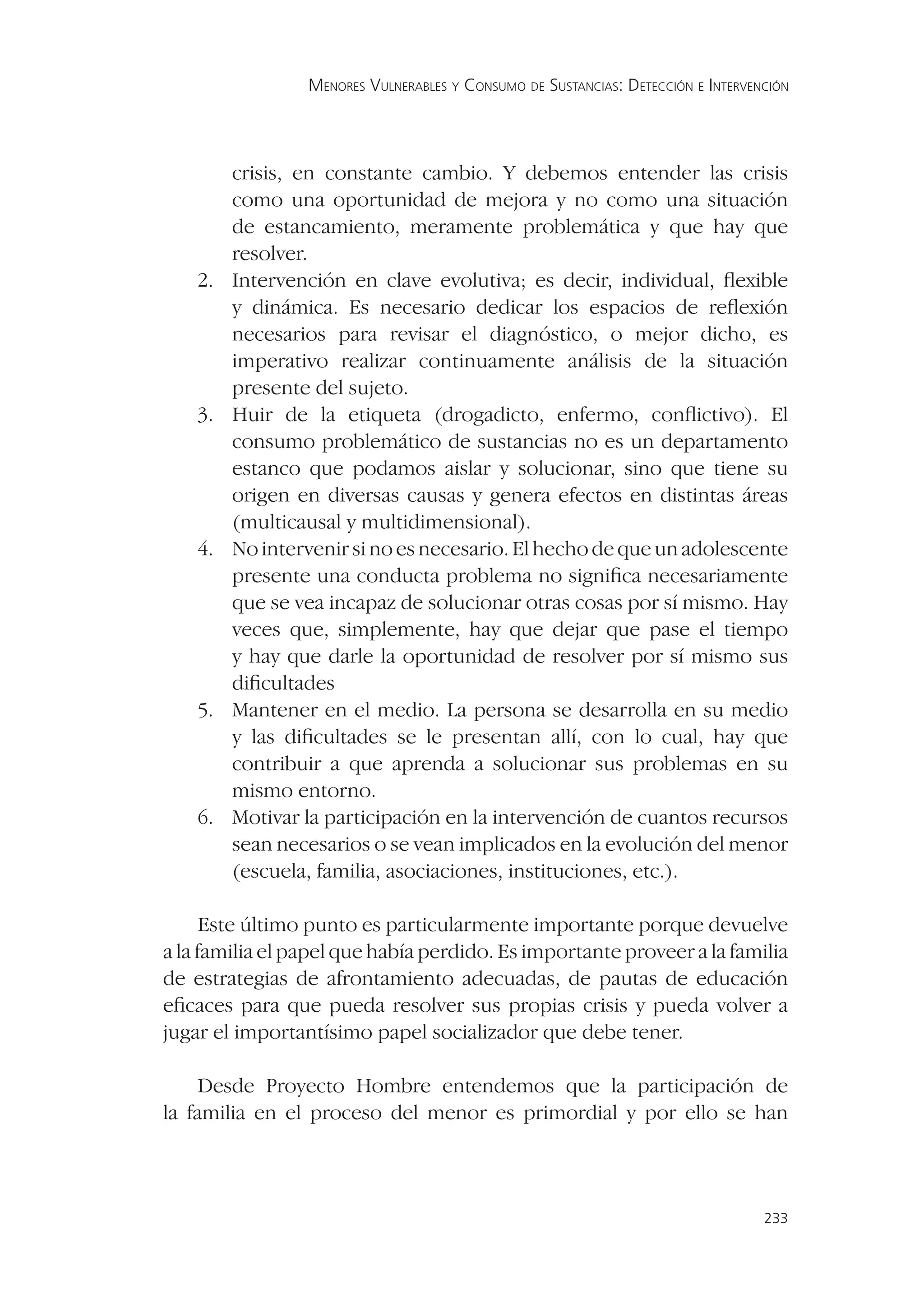 MENORES VULNERABLES Y CONSUMO DE SUSTANCIAS: DETECCIÓN E INTERVENCIÓN




         crisis, en constante cambio. Y debemos entender las crisis
         como una oportunidad de mejora y no como una situación
         de estancamiento, meramente problemática y que hay que
         resolver.
    2.   Intervención en clave evolutiva; es decir, individual, ﬂexible
         y dinámica. Es necesario dedicar los espacios de reﬂexión
         necesarios para revisar el diagnóstico, o mejor dicho, es
         imperativo realizar continuamente análisis de la situación
         presente del sujeto.
    3.   Huir de la etiqueta (drogadicto, enfermo, conﬂictivo). El
         consumo problemático de sustancias no es un departamento
         estanco que podamos aislar y solucionar, sino que tiene su
         origen en diversas causas y genera efectos en distintas áreas
         (multicausal y multidimensional).
    4.   No intervenir si no es necesario. El hecho de que un adolescente
         presente una conducta problema no signiﬁca necesariamente
         que se vea incapaz de solucionar otras cosas por sí mismo. Hay
         veces que, simplemente, hay que dejar que pase el tiempo
         y hay que darle la oportunidad de resolver por sí mismo sus
         diﬁcultades
    5.   Mantener en el medio. La persona se desarrolla en su medio
         y las diﬁcultades se le presentan allí, con lo cual, hay que
         contribuir a que aprenda a solucionar sus problemas en su
         mismo entorno.
    6.   Motivar la participación en la intervención de cuantos recursos
         sean necesarios o se vean implicados en la evolución del menor
         (escuela, familia, asociaciones, instituciones, etc.).

      Este último punto es particularmente importante porque devuelve
a la familia el papel que había perdido. Es importante proveer a la familia
de estrategias de afrontamiento adecuadas, de pautas de educación
eﬁcaces para que pueda resolver sus propias crisis y pueda volver a
jugar el importantísimo papel socializador que debe tener.

     Desde Proyecto Hombre entendemos que la participación de
la familia en el proceso del menor es primordial y por ello se han



                                                                                  233
 