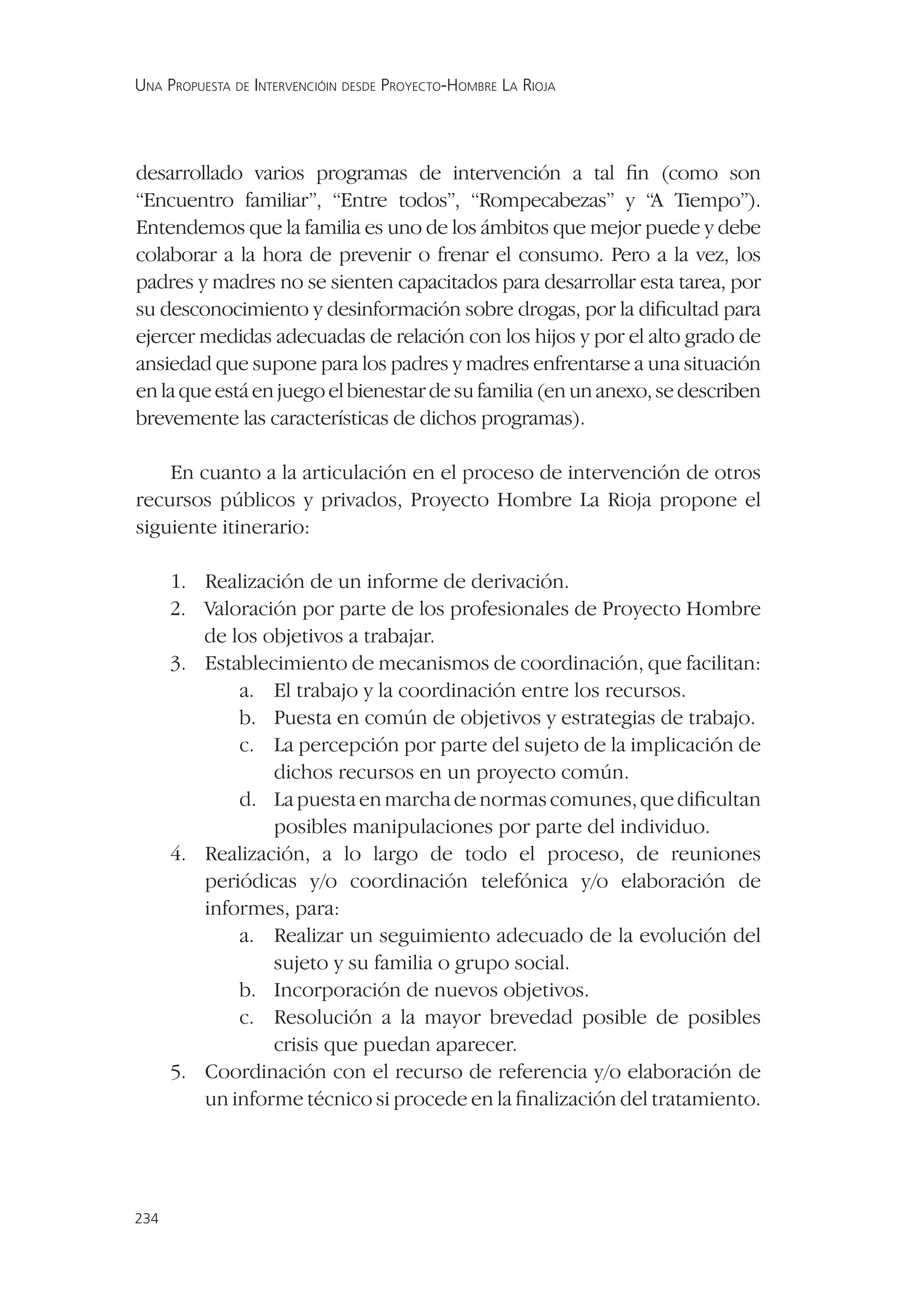 UNA PROPUESTA DE INTERVENCIÓIN DESDE PROYECTO-HOMBRE LA RIOJA




desarrollado varios programas de intervención a tal ﬁn (como son
“Encuentro familiar”, “Entre todos”, “Rompecabezas” y “A Tiempo”).
Entendemos que la familia es uno de los ámbitos que mejor puede y debe
colaborar a la hora de prevenir o frenar el consumo. Pero a la vez, los
padres y madres no se sienten capacitados para desarrollar esta tarea, por
su desconocimiento y desinformación sobre drogas, por la diﬁcultad para
ejercer medidas adecuadas de relación con los hijos y por el alto grado de
ansiedad que supone para los padres y madres enfrentarse a una situación
en la que está en juego el bienestar de su familia (en un anexo, se describen
brevemente las características de dichos programas).

    En cuanto a la articulación en el proceso de intervención de otros
recursos públicos y privados, Proyecto Hombre La Rioja propone el
siguiente itinerario:

      1. Realización de un informe de derivación.
      2. Valoración por parte de los profesionales de Proyecto Hombre
         de los objetivos a trabajar.
      3. Establecimiento de mecanismos de coordinación, que facilitan:
             a. El trabajo y la coordinación entre los recursos.
             b. Puesta en común de objetivos y estrategias de trabajo.
             c. La percepción por parte del sujeto de la implicación de
                 dichos recursos en un proyecto común.
             d. La puesta en marcha de normas comunes, que diﬁcultan
                 posibles manipulaciones por parte del individuo.
      4. Realización, a lo largo de todo el proceso, de reuniones
         periódicas y/o coordinación telefónica y/o elaboración de
         informes, para:
             a. Realizar un seguimiento adecuado de la evolución del
                 sujeto y su familia o grupo social.
             b. Incorporación de nuevos objetivos.
             c. Resolución a la mayor brevedad posible de posibles
                 crisis que puedan aparecer.
      5. Coordinación con el recurso de referencia y/o elaboración de
         un informe técnico si procede en la ﬁnalización del tratamiento.




234
 