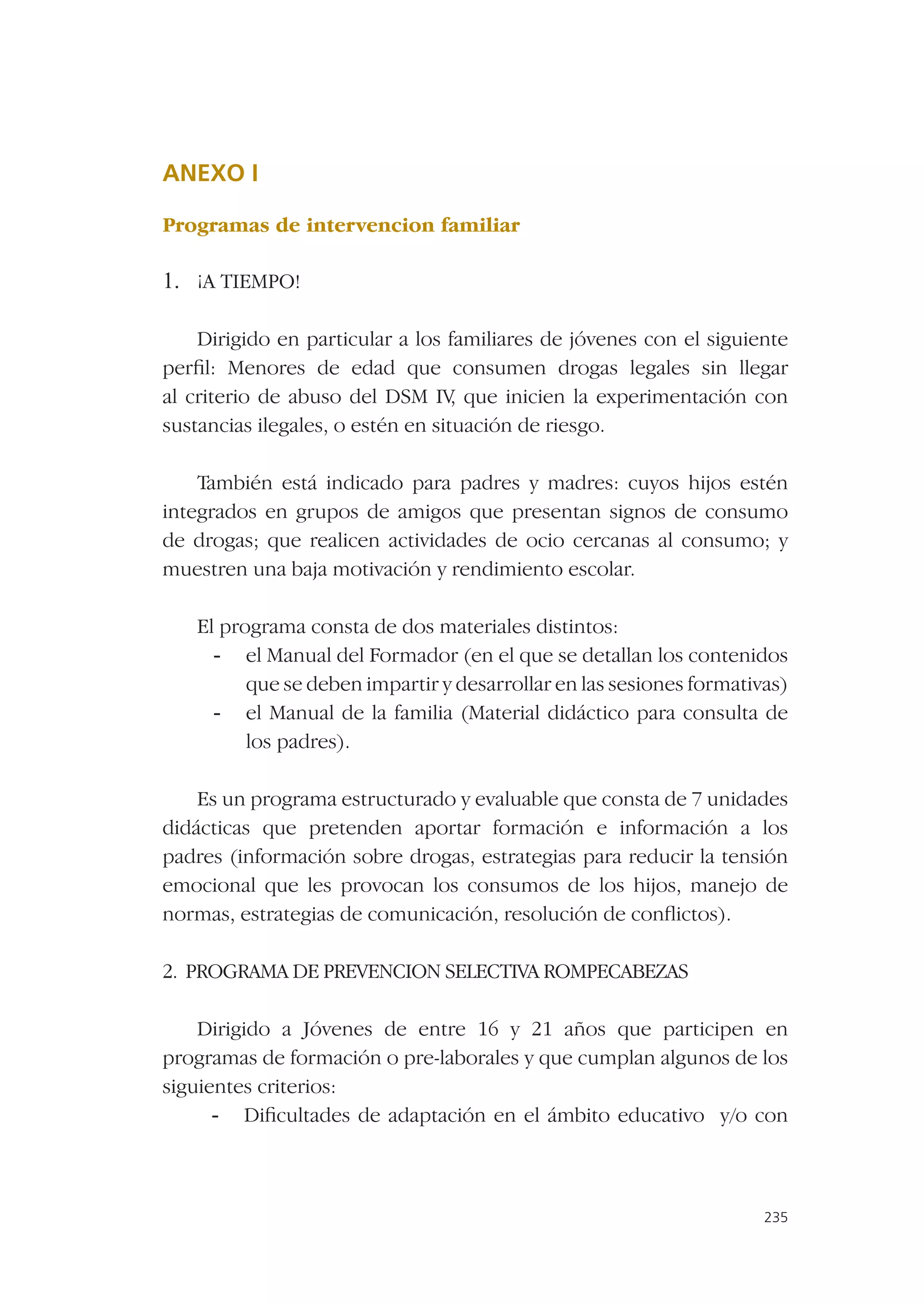 ANEXO I

Programas de intervencion familiar

1. ¡A TIEMPO!

    Dirigido en particular a los familiares de jóvenes con el siguiente
perﬁl: Menores de edad que consumen drogas legales sin llegar
al criterio de abuso del DSM IV que inicien la experimentación con
                                   ,
sustancias ilegales, o estén en situación de riesgo.

    También está indicado para padres y madres: cuyos hijos estén
integrados en grupos de amigos que presentan signos de consumo
de drogas; que realicen actividades de ocio cercanas al consumo; y
muestren una baja motivación y rendimiento escolar.

   El programa consta de dos materiales distintos:
     - el Manual del Formador (en el que se detallan los contenidos
         que se deben impartir y desarrollar en las sesiones formativas)
     - el Manual de la familia (Material didáctico para consulta de
         los padres).

    Es un programa estructurado y evaluable que consta de 7 unidades
didácticas que pretenden aportar formación e información a los
padres (información sobre drogas, estrategias para reducir la tensión
emocional que les provocan los consumos de los hijos, manejo de
normas, estrategias de comunicación, resolución de conﬂictos).

2. PROGRAMA DE PREVENCION SELECTIVA ROMPECABEZAS

    Dirigido a Jóvenes de entre 16 y 21 años que participen en
programas de formación o pre-laborales y que cumplan algunos de los
siguientes criterios:
      - Diﬁcultades de adaptación en el ámbito educativo y/o con



                                                                     235
 