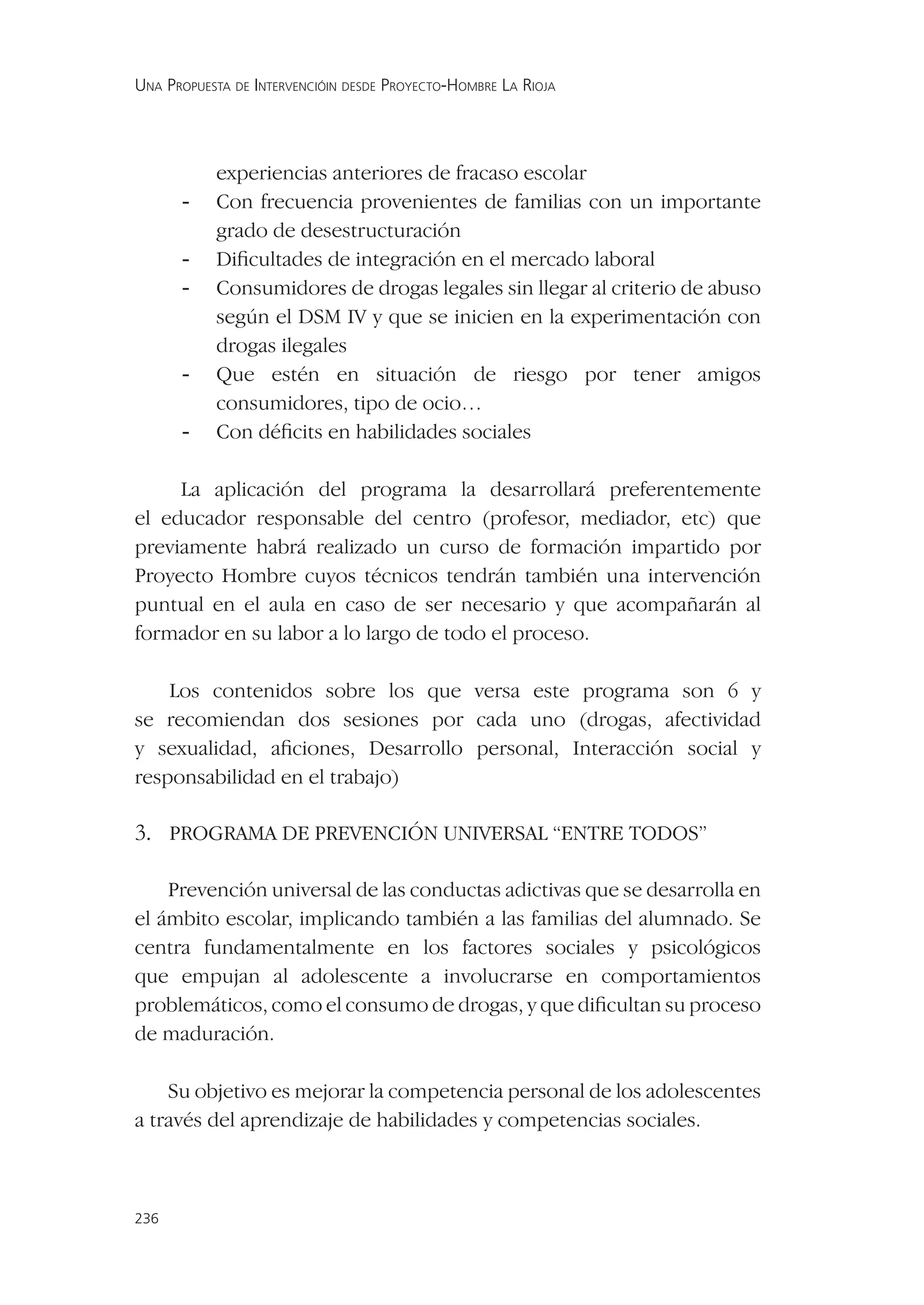 UNA PROPUESTA DE INTERVENCIÓIN DESDE PROYECTO-HOMBRE LA RIOJA




           experiencias anteriores de fracaso escolar
      -    Con frecuencia provenientes de familias con un importante
           grado de desestructuración
      -    Diﬁcultades de integración en el mercado laboral
      -    Consumidores de drogas legales sin llegar al criterio de abuso
           según el DSM IV y que se inicien en la experimentación con
           drogas ilegales
      -    Que estén en situación de riesgo por tener amigos
           consumidores, tipo de ocio…
      -    Con déﬁcits en habilidades sociales

     La aplicación del programa la desarrollará preferentemente
el educador responsable del centro (profesor, mediador, etc) que
previamente habrá realizado un curso de formación impartido por
Proyecto Hombre cuyos técnicos tendrán también una intervención
puntual en el aula en caso de ser necesario y que acompañarán al
formador en su labor a lo largo de todo el proceso.

    Los contenidos sobre los que versa este programa son 6 y
se recomiendan dos sesiones por cada uno (drogas, afectividad
y sexualidad, aﬁciones, Desarrollo personal, Interacción social y
responsabilidad en el trabajo)

3. PROGRAMA DE PREVENCIÓN UNIVERSAL “ENTRE TODOS”

    Prevención universal de las conductas adictivas que se desarrolla en
el ámbito escolar, implicando también a las familias del alumnado. Se
centra fundamentalmente en los factores sociales y psicológicos
que empujan al adolescente a involucrarse en comportamientos
problemáticos, como el consumo de drogas, y que diﬁcultan su proceso
de maduración.

    Su objetivo es mejorar la competencia personal de los adolescentes
a través del aprendizaje de habilidades y competencias sociales.



236
 