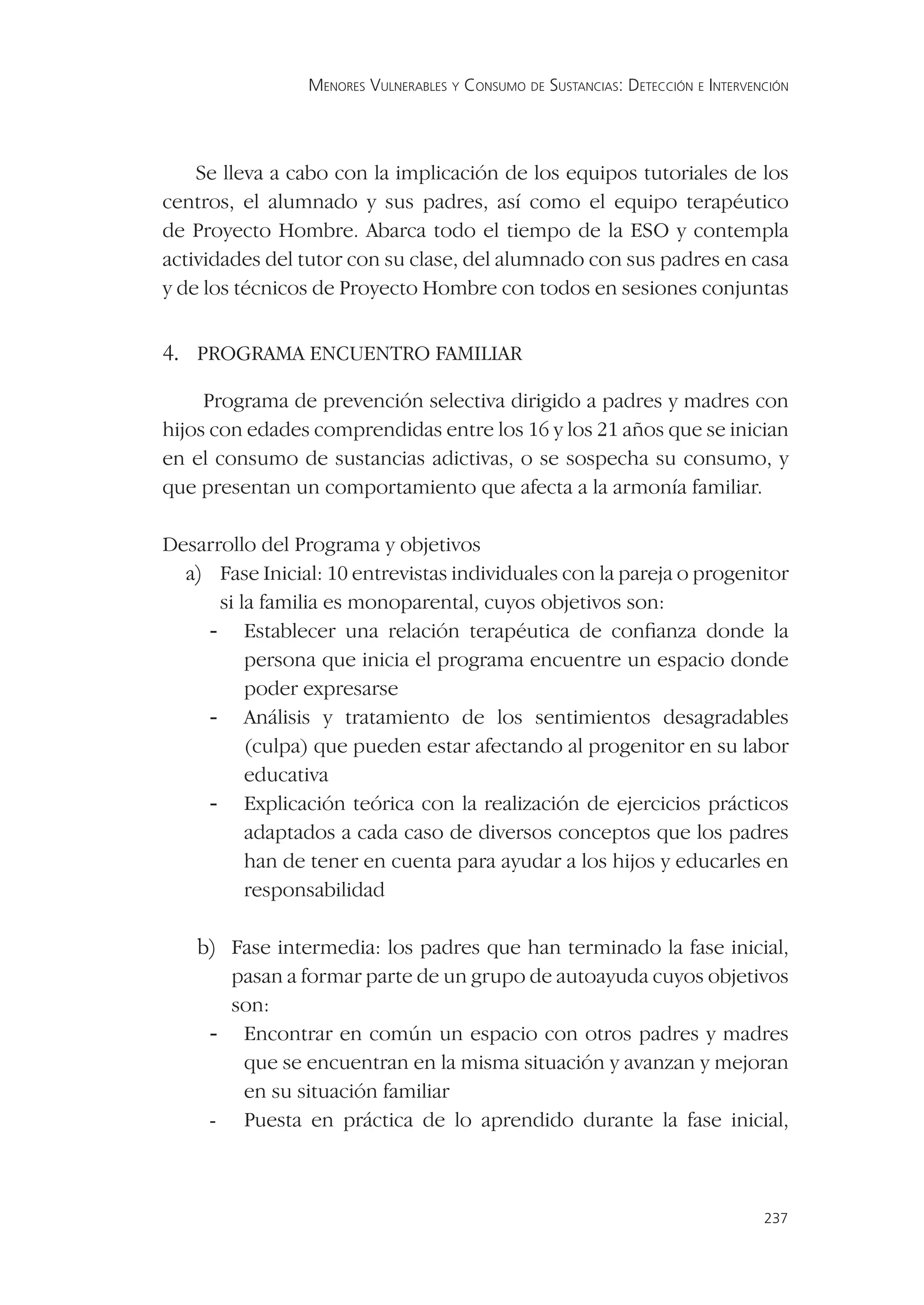 MENORES VULNERABLES Y CONSUMO DE SUSTANCIAS: DETECCIÓN E INTERVENCIÓN




    Se lleva a cabo con la implicación de los equipos tutoriales de los
centros, el alumnado y sus padres, así como el equipo terapéutico
de Proyecto Hombre. Abarca todo el tiempo de la ESO y contempla
actividades del tutor con su clase, del alumnado con sus padres en casa
y de los técnicos de Proyecto Hombre con todos en sesiones conjuntas


4. PROGRAMA ENCUENTRO FAMILIAR
     Programa de prevención selectiva dirigido a padres y madres con
hijos con edades comprendidas entre los 16 y los 21 años que se inician
en el consumo de sustancias adictivas, o se sospecha su consumo, y
que presentan un comportamiento que afecta a la armonía familiar.

Desarrollo del Programa y objetivos
  a) Fase Inicial: 10 entrevistas individuales con la pareja o progenitor
      si la familia es monoparental, cuyos objetivos son:
    - Establecer una relación terapéutica de conﬁanza donde la
          persona que inicia el programa encuentre un espacio donde
          poder expresarse
    - Análisis y tratamiento de los sentimientos desagradables
          (culpa) que pueden estar afectando al progenitor en su labor
          educativa
    - Explicación teórica con la realización de ejercicios prácticos
          adaptados a cada caso de diversos conceptos que los padres
          han de tener en cuenta para ayudar a los hijos y educarles en
          responsabilidad

    b) Fase intermedia: los padres que han terminado la fase inicial,
       pasan a formar parte de un grupo de autoayuda cuyos objetivos
       son:
     - Encontrar en común un espacio con otros padres y madres
        que se encuentran en la misma situación y avanzan y mejoran
        en su situación familiar
     - Puesta en práctica de lo aprendido durante la fase inicial,




                                                                                  237
 