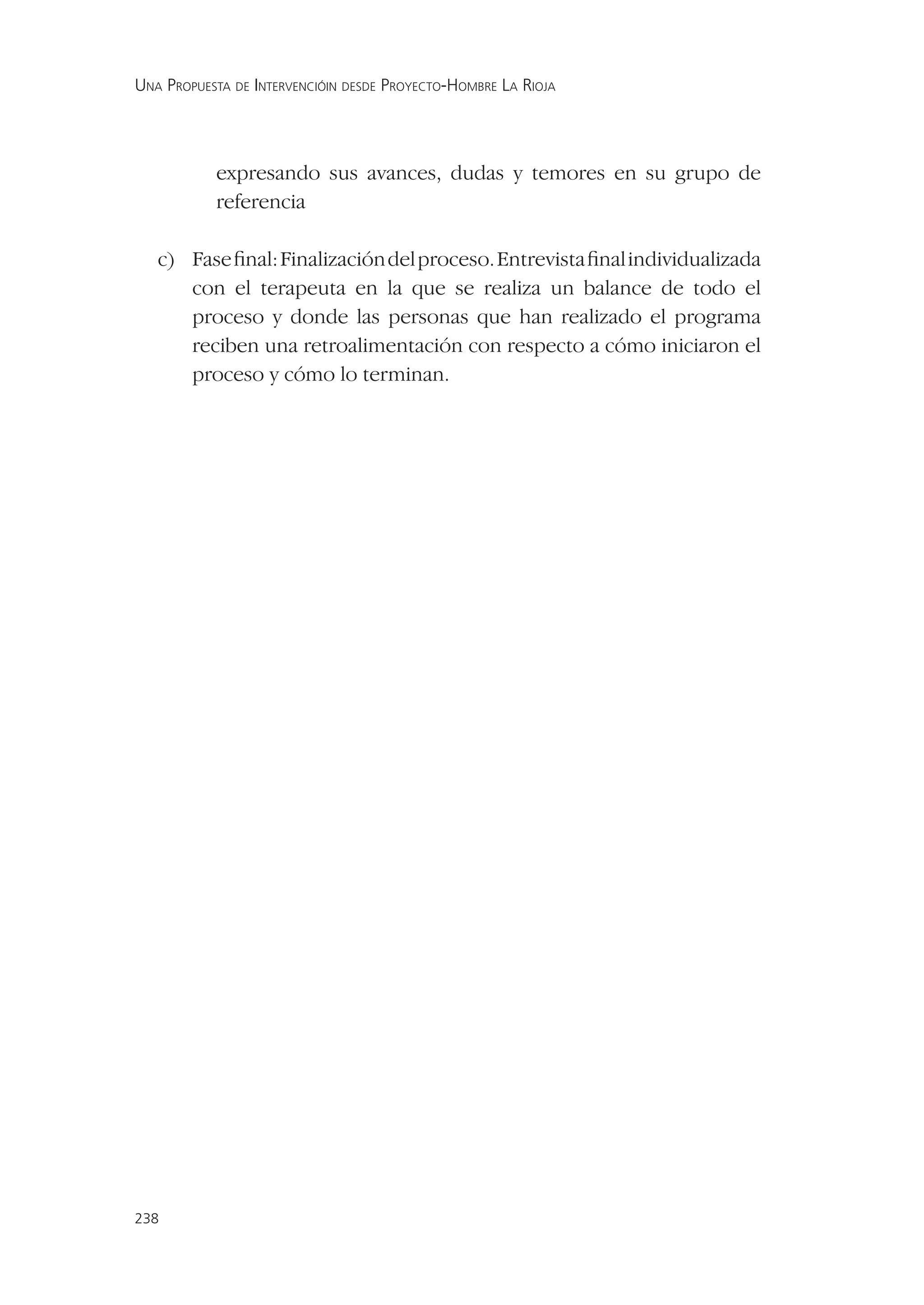 UNA PROPUESTA DE INTERVENCIÓIN DESDE PROYECTO-HOMBRE LA RIOJA




           expresando sus avances, dudas y temores en su grupo de
           referencia

   c) Fase ﬁnal: Finalización del proceso. Entrevista ﬁnal individualizada
      con el terapeuta en la que se realiza un balance de todo el
      proceso y donde las personas que han realizado el programa
      reciben una retroalimentación con respecto a cómo iniciaron el
      proceso y cómo lo terminan.




238
 