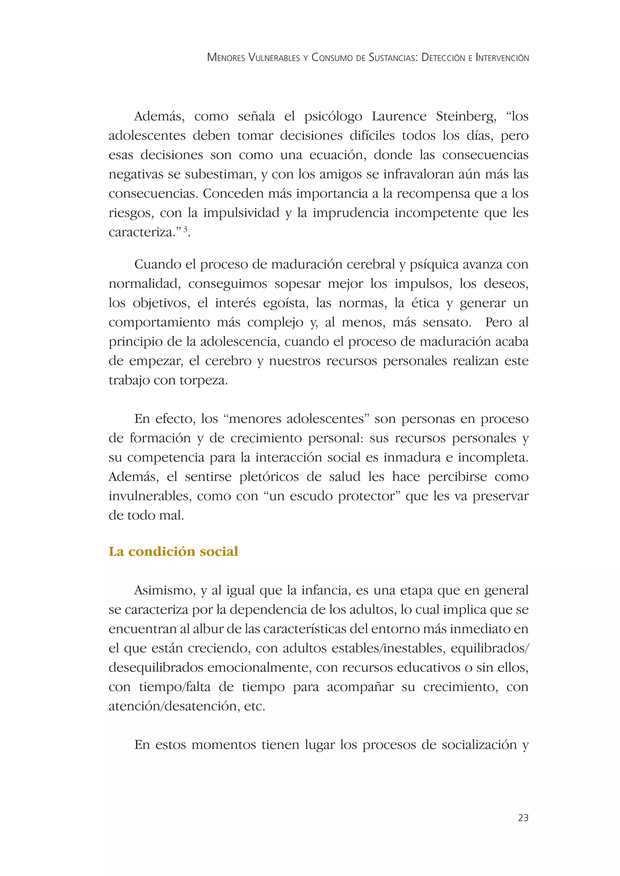 MENORES VULNERABLES Y CONSUMO DE SUSTANCIAS: DETECCIÓN E INTERVENCIÓN




     Además, como señala el psicólogo Laurence Steinberg, “los
adolescentes deben tomar decisiones difíciles todos los días, pero
esas decisiones son como una ecuación, donde las consecuencias
negativas se subestiman, y con los amigos se infravaloran aún más las
consecuencias. Conceden más importancia a la recompensa que a los
riesgos, con la impulsividad y la imprudencia incompetente que les
caracteriza.” 3.

    Cuando el proceso de maduración cerebral y psíquica avanza con
normalidad, conseguimos sopesar mejor los impulsos, los deseos,
los objetivos, el interés egoísta, las normas, la ética y generar un
comportamiento más complejo y, al menos, más sensato. Pero al
principio de la adolescencia, cuando el proceso de maduración acaba
de empezar, el cerebro y nuestros recursos personales realizan este
trabajo con torpeza.

    En efecto, los “menores adolescentes” son personas en proceso
de formación y de crecimiento personal: sus recursos personales y
su competencia para la interacción social es inmadura e incompleta.
Además, el sentirse pletóricos de salud les hace percibirse como
invulnerables, como con “un escudo protector” que les va preservar
de todo mal.

La condición social

    Asimismo, y al igual que la infancia, es una etapa que en general
se caracteriza por la dependencia de los adultos, lo cual implica que se
encuentran al albur de las características del entorno más inmediato en
el que están creciendo, con adultos estables/inestables, equilibrados/
desequilibrados emocionalmente, con recursos educativos o sin ellos,
con tiempo/falta de tiempo para acompañar su crecimiento, con
atención/desatención, etc.

    En estos momentos tienen lugar los procesos de socialización y




                                                                                  23
 