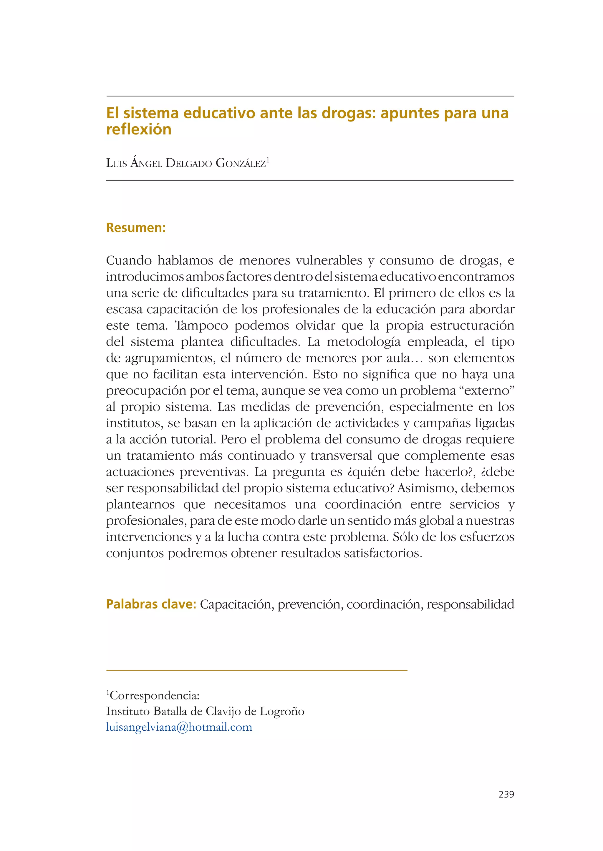 El sistema educativo ante las drogas: apuntes para una
reﬂexión

LUIS ÁNGEL DELGADO GONZÁLEZ1



Resumen:

Cuando hablamos de menores vulnerables y consumo de drogas, e
introducimos ambos factores dentro del sistema educativo encontramos
una serie de diﬁcultades para su tratamiento. El primero de ellos es la
escasa capacitación de los profesionales de la educación para abordar
este tema. Tampoco podemos olvidar que la propia estructuración
del sistema plantea diﬁcultades. La metodología empleada, el tipo
de agrupamientos, el número de menores por aula… son elementos
que no facilitan esta intervención. Esto no signiﬁca que no haya una
preocupación por el tema, aunque se vea como un problema “externo”
al propio sistema. Las medidas de prevención, especialmente en los
institutos, se basan en la aplicación de actividades y campañas ligadas
a la acción tutorial. Pero el problema del consumo de drogas requiere
un tratamiento más continuado y transversal que complemente esas
actuaciones preventivas. La pregunta es ¿quién debe hacerlo?, ¿debe
ser responsabilidad del propio sistema educativo? Asimismo, debemos
plantearnos que necesitamos una coordinación entre servicios y
profesionales, para de este modo darle un sentido más global a nuestras
intervenciones y a la lucha contra este problema. Sólo de los esfuerzos
conjuntos podremos obtener resultados satisfactorios.


Palabras clave: Capacitación, prevención, coordinación, responsabilidad




1
 Correspondencia:
Instituto Batalla de Clavijo de Logroño
luisangelviana@hotmail.com




                                                                    239
 