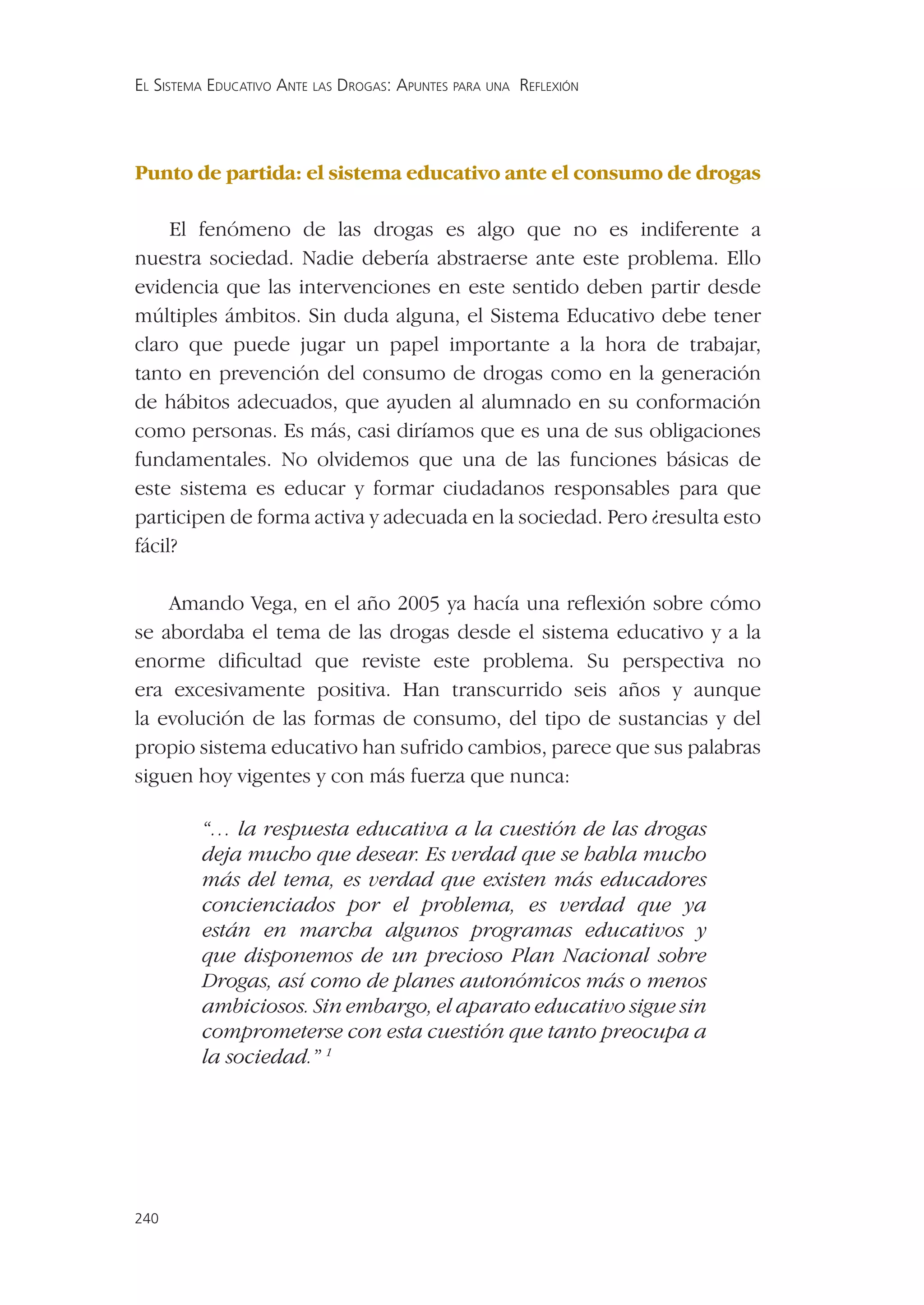 EL SISTEMA EDUCATIVO ANTE LAS DROGAS: APUNTES PARA UNA REFLEXIÓN




Punto de partida: el sistema educativo ante el consumo de drogas

     El fenómeno de las drogas es algo que no es indiferente a
nuestra sociedad. Nadie debería abstraerse ante este problema. Ello
evidencia que las intervenciones en este sentido deben partir desde
múltiples ámbitos. Sin duda alguna, el Sistema Educativo debe tener
claro que puede jugar un papel importante a la hora de trabajar,
tanto en prevención del consumo de drogas como en la generación
de hábitos adecuados, que ayuden al alumnado en su conformación
como personas. Es más, casi diríamos que es una de sus obligaciones
fundamentales. No olvidemos que una de las funciones básicas de
este sistema es educar y formar ciudadanos responsables para que
participen de forma activa y adecuada en la sociedad. Pero ¿resulta esto
fácil?

    Amando Vega, en el año 2005 ya hacía una reﬂexión sobre cómo
se abordaba el tema de las drogas desde el sistema educativo y a la
enorme diﬁcultad que reviste este problema. Su perspectiva no
era excesivamente positiva. Han transcurrido seis años y aunque
la evolución de las formas de consumo, del tipo de sustancias y del
propio sistema educativo han sufrido cambios, parece que sus palabras
siguen hoy vigentes y con más fuerza que nunca:

         “… la respuesta educativa a la cuestión de las drogas
         deja mucho que desear. Es verdad que se habla mucho
         más del tema, es verdad que existen más educadores
         concienciados por el problema, es verdad que ya
         están en marcha algunos programas educativos y
         que disponemos de un precioso Plan Nacional sobre
         Drogas, así como de planes autonómicos más o menos
         ambiciosos. Sin embargo, el aparato educativo sigue sin
         comprometerse con esta cuestión que tanto preocupa a
         la sociedad.” 1




240
 