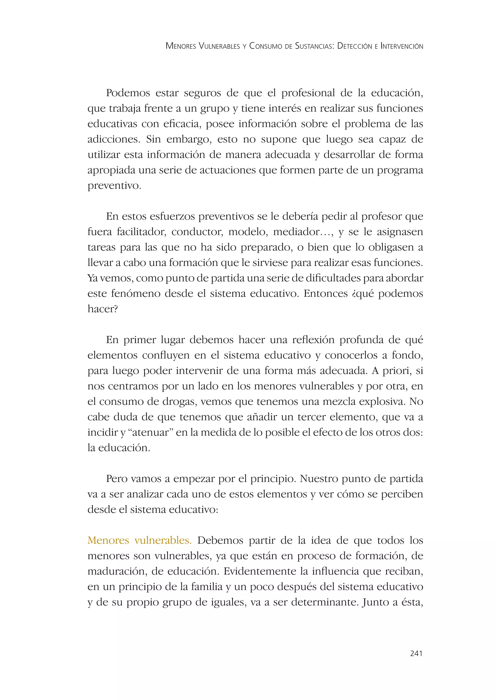 MENORES VULNERABLES Y CONSUMO DE SUSTANCIAS: DETECCIÓN E INTERVENCIÓN




     Podemos estar seguros de que el profesional de la educación,
que trabaja frente a un grupo y tiene interés en realizar sus funciones
educativas con eﬁcacia, posee información sobre el problema de las
adicciones. Sin embargo, esto no supone que luego sea capaz de
utilizar esta información de manera adecuada y desarrollar de forma
apropiada una serie de actuaciones que formen parte de un programa
preventivo.

    En estos esfuerzos preventivos se le debería pedir al profesor que
fuera facilitador, conductor, modelo, mediador…, y se le asignasen
tareas para las que no ha sido preparado, o bien que lo obligasen a
llevar a cabo una formación que le sirviese para realizar esas funciones.
Ya vemos, como punto de partida una serie de diﬁcultades para abordar
este fenómeno desde el sistema educativo. Entonces ¿qué podemos
hacer?

    En primer lugar debemos hacer una reﬂexión profunda de qué
elementos conﬂuyen en el sistema educativo y conocerlos a fondo,
para luego poder intervenir de una forma más adecuada. A priori, si
nos centramos por un lado en los menores vulnerables y por otra, en
el consumo de drogas, vemos que tenemos una mezcla explosiva. No
cabe duda de que tenemos que añadir un tercer elemento, que va a
incidir y “atenuar” en la medida de lo posible el efecto de los otros dos:
la educación.

    Pero vamos a empezar por el principio. Nuestro punto de partida
va a ser analizar cada uno de estos elementos y ver cómo se perciben
desde el sistema educativo:

Menores vulnerables. Debemos partir de la idea de que todos los
menores son vulnerables, ya que están en proceso de formación, de
maduración, de educación. Evidentemente la inﬂuencia que reciban,
en un principio de la familia y un poco después del sistema educativo
y de su propio grupo de iguales, va a ser determinante. Junto a ésta,



                                                                                  241
 