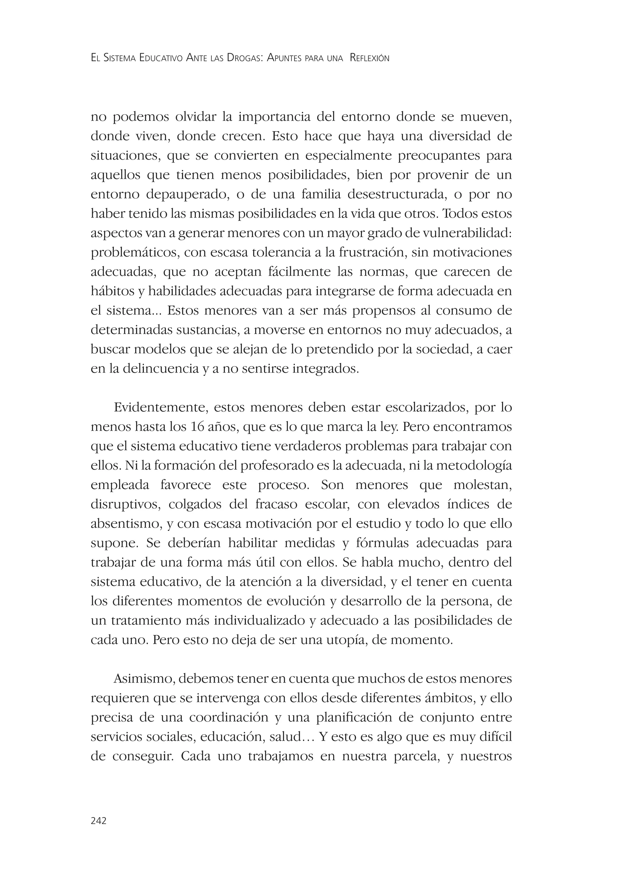 EL SISTEMA EDUCATIVO ANTE LAS DROGAS: APUNTES PARA UNA REFLEXIÓN




no podemos olvidar la importancia del entorno donde se mueven,
donde viven, donde crecen. Esto hace que haya una diversidad de
situaciones, que se convierten en especialmente preocupantes para
aquellos que tienen menos posibilidades, bien por provenir de un
entorno depauperado, o de una familia desestructurada, o por no
haber tenido las mismas posibilidades en la vida que otros. Todos estos
aspectos van a generar menores con un mayor grado de vulnerabilidad:
problemáticos, con escasa tolerancia a la frustración, sin motivaciones
adecuadas, que no aceptan fácilmente las normas, que carecen de
hábitos y habilidades adecuadas para integrarse de forma adecuada en
el sistema... Estos menores van a ser más propensos al consumo de
determinadas sustancias, a moverse en entornos no muy adecuados, a
buscar modelos que se alejan de lo pretendido por la sociedad, a caer
en la delincuencia y a no sentirse integrados.

     Evidentemente, estos menores deben estar escolarizados, por lo
menos hasta los 16 años, que es lo que marca la ley. Pero encontramos
que el sistema educativo tiene verdaderos problemas para trabajar con
ellos. Ni la formación del profesorado es la adecuada, ni la metodología
empleada favorece este proceso. Son menores que molestan,
disruptivos, colgados del fracaso escolar, con elevados índices de
absentismo, y con escasa motivación por el estudio y todo lo que ello
supone. Se deberían habilitar medidas y fórmulas adecuadas para
trabajar de una forma más útil con ellos. Se habla mucho, dentro del
sistema educativo, de la atención a la diversidad, y el tener en cuenta
los diferentes momentos de evolución y desarrollo de la persona, de
un tratamiento más individualizado y adecuado a las posibilidades de
cada uno. Pero esto no deja de ser una utopía, de momento.

    Asimismo, debemos tener en cuenta que muchos de estos menores
requieren que se intervenga con ellos desde diferentes ámbitos, y ello
precisa de una coordinación y una planiﬁcación de conjunto entre
servicios sociales, educación, salud… Y esto es algo que es muy difícil
de conseguir. Cada uno trabajamos en nuestra parcela, y nuestros



242
 