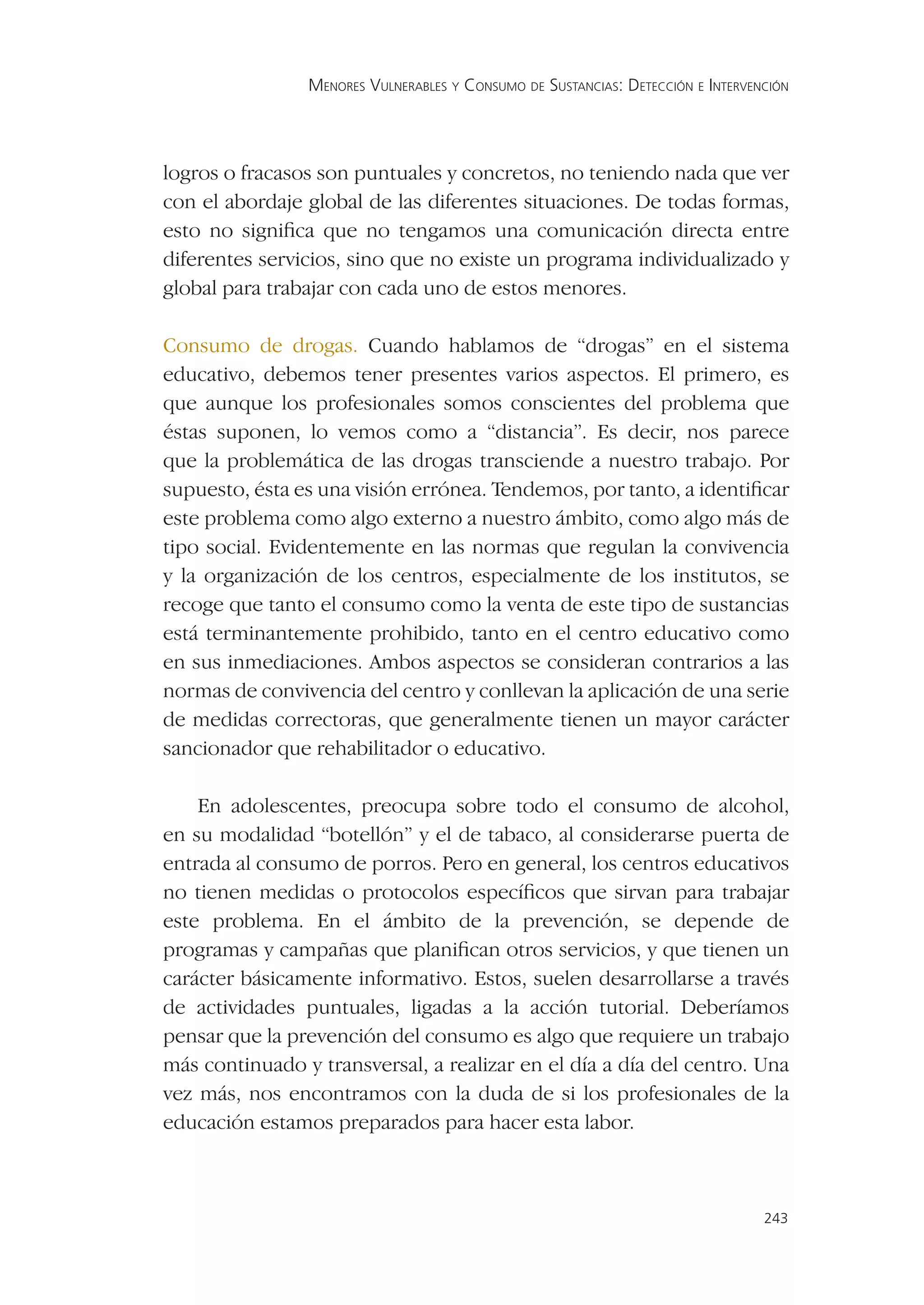 MENORES VULNERABLES Y CONSUMO DE SUSTANCIAS: DETECCIÓN E INTERVENCIÓN




logros o fracasos son puntuales y concretos, no teniendo nada que ver
con el abordaje global de las diferentes situaciones. De todas formas,
esto no signiﬁca que no tengamos una comunicación directa entre
diferentes servicios, sino que no existe un programa individualizado y
global para trabajar con cada uno de estos menores.

Consumo de drogas. Cuando hablamos de “drogas” en el sistema
educativo, debemos tener presentes varios aspectos. El primero, es
que aunque los profesionales somos conscientes del problema que
éstas suponen, lo vemos como a “distancia”. Es decir, nos parece
que la problemática de las drogas transciende a nuestro trabajo. Por
supuesto, ésta es una visión errónea. Tendemos, por tanto, a identiﬁcar
este problema como algo externo a nuestro ámbito, como algo más de
tipo social. Evidentemente en las normas que regulan la convivencia
y la organización de los centros, especialmente de los institutos, se
recoge que tanto el consumo como la venta de este tipo de sustancias
está terminantemente prohibido, tanto en el centro educativo como
en sus inmediaciones. Ambos aspectos se consideran contrarios a las
normas de convivencia del centro y conllevan la aplicación de una serie
de medidas correctoras, que generalmente tienen un mayor carácter
sancionador que rehabilitador o educativo.

    En adolescentes, preocupa sobre todo el consumo de alcohol,
en su modalidad “botellón” y el de tabaco, al considerarse puerta de
entrada al consumo de porros. Pero en general, los centros educativos
no tienen medidas o protocolos especíﬁcos que sirvan para trabajar
este problema. En el ámbito de la prevención, se depende de
programas y campañas que planiﬁcan otros servicios, y que tienen un
carácter básicamente informativo. Estos, suelen desarrollarse a través
de actividades puntuales, ligadas a la acción tutorial. Deberíamos
pensar que la prevención del consumo es algo que requiere un trabajo
más continuado y transversal, a realizar en el día a día del centro. Una
vez más, nos encontramos con la duda de si los profesionales de la
educación estamos preparados para hacer esta labor.



                                                                                 243
 