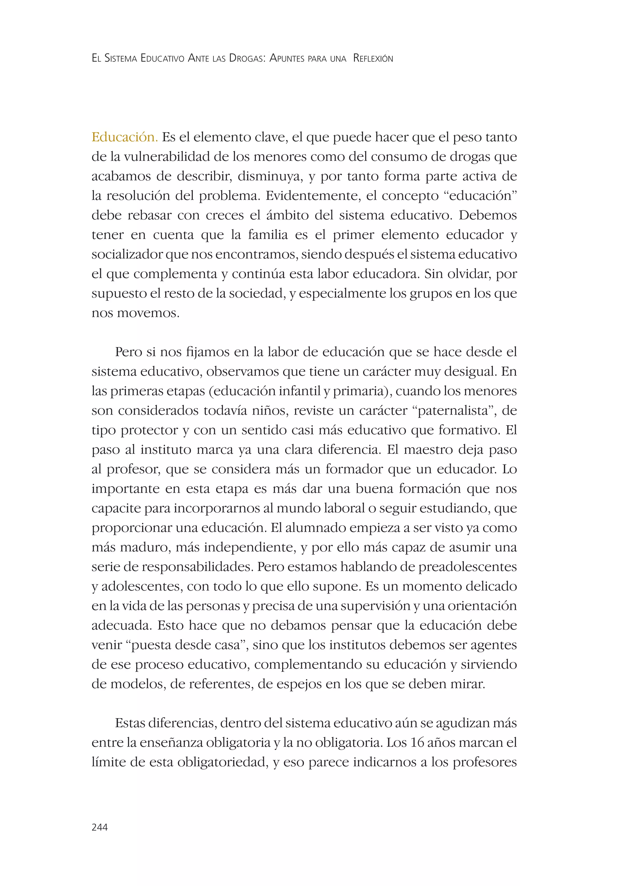 EL SISTEMA EDUCATIVO ANTE LAS DROGAS: APUNTES PARA UNA REFLEXIÓN




Educación. Es el elemento clave, el que puede hacer que el peso tanto
de la vulnerabilidad de los menores como del consumo de drogas que
acabamos de describir, disminuya, y por tanto forma parte activa de
la resolución del problema. Evidentemente, el concepto “educación”
debe rebasar con creces el ámbito del sistema educativo. Debemos
tener en cuenta que la familia es el primer elemento educador y
socializador que nos encontramos, siendo después el sistema educativo
el que complementa y continúa esta labor educadora. Sin olvidar, por
supuesto el resto de la sociedad, y especialmente los grupos en los que
nos movemos.

     Pero si nos ﬁjamos en la labor de educación que se hace desde el
sistema educativo, observamos que tiene un carácter muy desigual. En
las primeras etapas (educación infantil y primaria), cuando los menores
son considerados todavía niños, reviste un carácter “paternalista”, de
tipo protector y con un sentido casi más educativo que formativo. El
paso al instituto marca ya una clara diferencia. El maestro deja paso
al profesor, que se considera más un formador que un educador. Lo
importante en esta etapa es más dar una buena formación que nos
capacite para incorporarnos al mundo laboral o seguir estudiando, que
proporcionar una educación. El alumnado empieza a ser visto ya como
más maduro, más independiente, y por ello más capaz de asumir una
serie de responsabilidades. Pero estamos hablando de preadolescentes
y adolescentes, con todo lo que ello supone. Es un momento delicado
en la vida de las personas y precisa de una supervisión y una orientación
adecuada. Esto hace que no debamos pensar que la educación debe
venir “puesta desde casa”, sino que los institutos debemos ser agentes
de ese proceso educativo, complementando su educación y sirviendo
de modelos, de referentes, de espejos en los que se deben mirar.

    Estas diferencias, dentro del sistema educativo aún se agudizan más
entre la enseñanza obligatoria y la no obligatoria. Los 16 años marcan el
límite de esta obligatoriedad, y eso parece indicarnos a los profesores



244
 