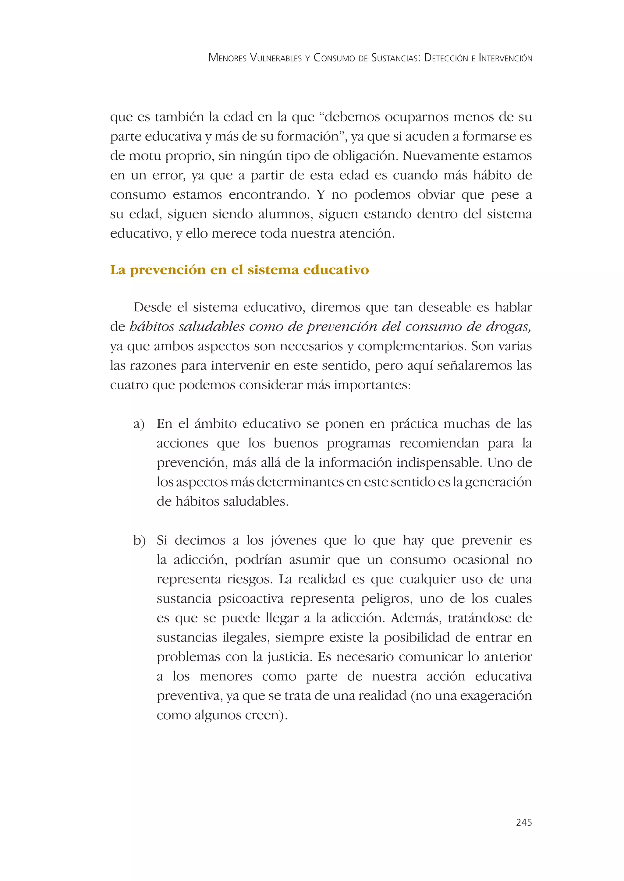 MENORES VULNERABLES Y CONSUMO DE SUSTANCIAS: DETECCIÓN E INTERVENCIÓN




que es también la edad en la que “debemos ocuparnos menos de su
parte educativa y más de su formación”, ya que si acuden a formarse es
de motu proprio, sin ningún tipo de obligación. Nuevamente estamos
en un error, ya que a partir de esta edad es cuando más hábito de
consumo estamos encontrando. Y no podemos obviar que pese a
su edad, siguen siendo alumnos, siguen estando dentro del sistema
educativo, y ello merece toda nuestra atención.

La prevención en el sistema educativo

     Desde el sistema educativo, diremos que tan deseable es hablar
de hábitos saludables como de prevención del consumo de drogas,
ya que ambos aspectos son necesarios y complementarios. Son varias
las razones para intervenir en este sentido, pero aquí señalaremos las
cuatro que podemos considerar más importantes:

   a) En el ámbito educativo se ponen en práctica muchas de las
      acciones que los buenos programas recomiendan para la
      prevención, más allá de la información indispensable. Uno de
      los aspectos más determinantes en este sentido es la generación
      de hábitos saludables.

   b) Si decimos a los jóvenes que lo que hay que prevenir es
      la adicción, podrían asumir que un consumo ocasional no
      representa riesgos. La realidad es que cualquier uso de una
      sustancia psicoactiva representa peligros, uno de los cuales
      es que se puede llegar a la adicción. Además, tratándose de
      sustancias ilegales, siempre existe la posibilidad de entrar en
      problemas con la justicia. Es necesario comunicar lo anterior
      a los menores como parte de nuestra acción educativa
      preventiva, ya que se trata de una realidad (no una exageración
      como algunos creen).




                                                                                 245
 