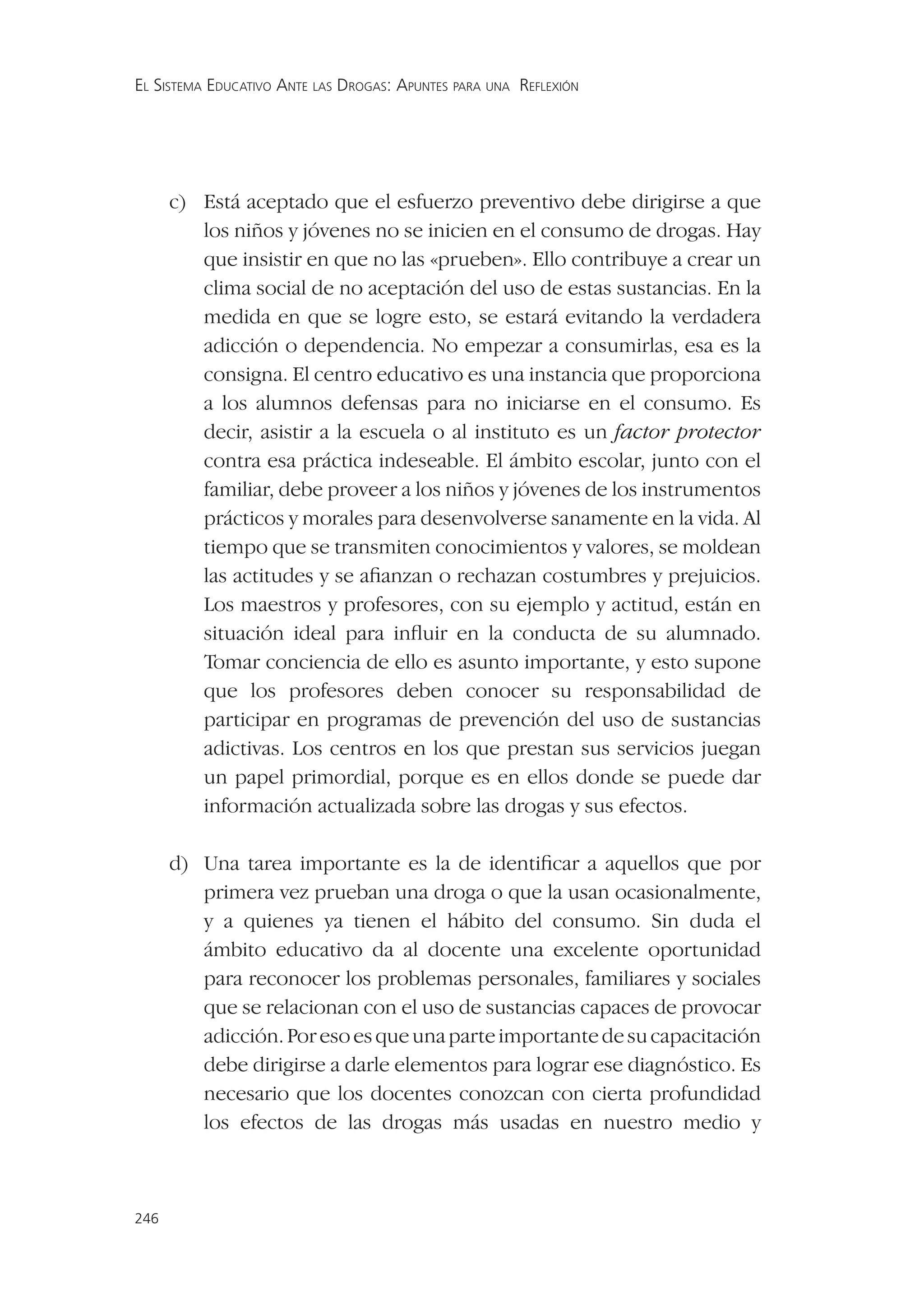 EL SISTEMA EDUCATIVO ANTE LAS DROGAS: APUNTES PARA UNA REFLEXIÓN




      c) Está aceptado que el esfuerzo preventivo debe dirigirse a que
         los niños y jóvenes no se inicien en el consumo de drogas. Hay
         que insistir en que no las «prueben». Ello contribuye a crear un
         clima social de no aceptación del uso de estas sustancias. En la
         medida en que se logre esto, se estará evitando la verdadera
         adicción o dependencia. No empezar a consumirlas, esa es la
         consigna. El centro educativo es una instancia que proporciona
         a los alumnos defensas para no iniciarse en el consumo. Es
         decir, asistir a la escuela o al instituto es un factor protector
         contra esa práctica indeseable. El ámbito escolar, junto con el
         familiar, debe proveer a los niños y jóvenes de los instrumentos
         prácticos y morales para desenvolverse sanamente en la vida. Al
         tiempo que se transmiten conocimientos y valores, se moldean
         las actitudes y se aﬁanzan o rechazan costumbres y prejuicios.
         Los maestros y profesores, con su ejemplo y actitud, están en
         situación ideal para inﬂuir en la conducta de su alumnado.
         Tomar conciencia de ello es asunto importante, y esto supone
         que los profesores deben conocer su responsabilidad de
         participar en programas de prevención del uso de sustancias
         adictivas. Los centros en los que prestan sus servicios juegan
         un papel primordial, porque es en ellos donde se puede dar
         información actualizada sobre las drogas y sus efectos.

      d) Una tarea importante es la de identiﬁcar a aquellos que por
         primera vez prueban una droga o que la usan ocasionalmente,
         y a quienes ya tienen el hábito del consumo. Sin duda el
         ámbito educativo da al docente una excelente oportunidad
         para reconocer los problemas personales, familiares y sociales
         que se relacionan con el uso de sustancias capaces de provocar
         adicción. Por eso es que una parte importante de su capacitación
         debe dirigirse a darle elementos para lograr ese diagnóstico. Es
         necesario que los docentes conozcan con cierta profundidad
         los efectos de las drogas más usadas en nuestro medio y



246
 