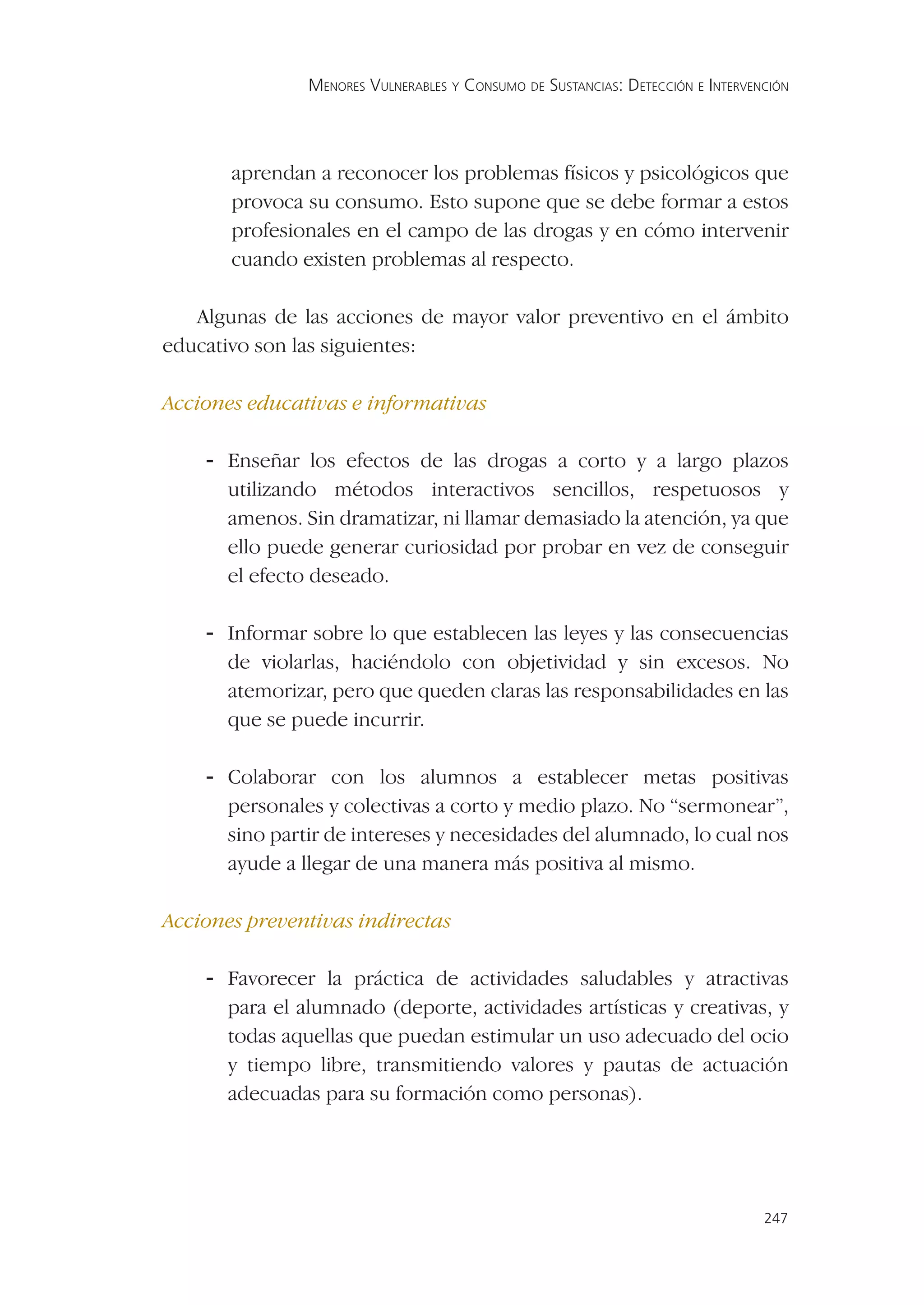 MENORES VULNERABLES Y CONSUMO DE SUSTANCIAS: DETECCIÓN E INTERVENCIÓN




       aprendan a reconocer los problemas físicos y psicológicos que
       provoca su consumo. Esto supone que se debe formar a estos
       profesionales en el campo de las drogas y en cómo intervenir
       cuando existen problemas al respecto.

   Algunas de las acciones de mayor valor preventivo en el ámbito
educativo son las siguientes:

Acciones educativas e informativas

    - Enseñar los efectos de las drogas a corto y a largo plazos
       utilizando métodos interactivos sencillos, respetuosos y
       amenos. Sin dramatizar, ni llamar demasiado la atención, ya que
       ello puede generar curiosidad por probar en vez de conseguir
       el efecto deseado.

    - Informar sobre lo que establecen las leyes y las consecuencias
       de violarlas, haciéndolo con objetividad y sin excesos. No
       atemorizar, pero que queden claras las responsabilidades en las
       que se puede incurrir.

    - Colaborar con los alumnos a establecer metas positivas
       personales y colectivas a corto y medio plazo. No “sermonear”,
       sino partir de intereses y necesidades del alumnado, lo cual nos
       ayude a llegar de una manera más positiva al mismo.

Acciones preventivas indirectas

    - Favorecer la práctica de actividades saludables y atractivas
       para el alumnado (deporte, actividades artísticas y creativas, y
       todas aquellas que puedan estimular un uso adecuado del ocio
       y tiempo libre, transmitiendo valores y pautas de actuación
       adecuadas para su formación como personas).




                                                                                 247
 