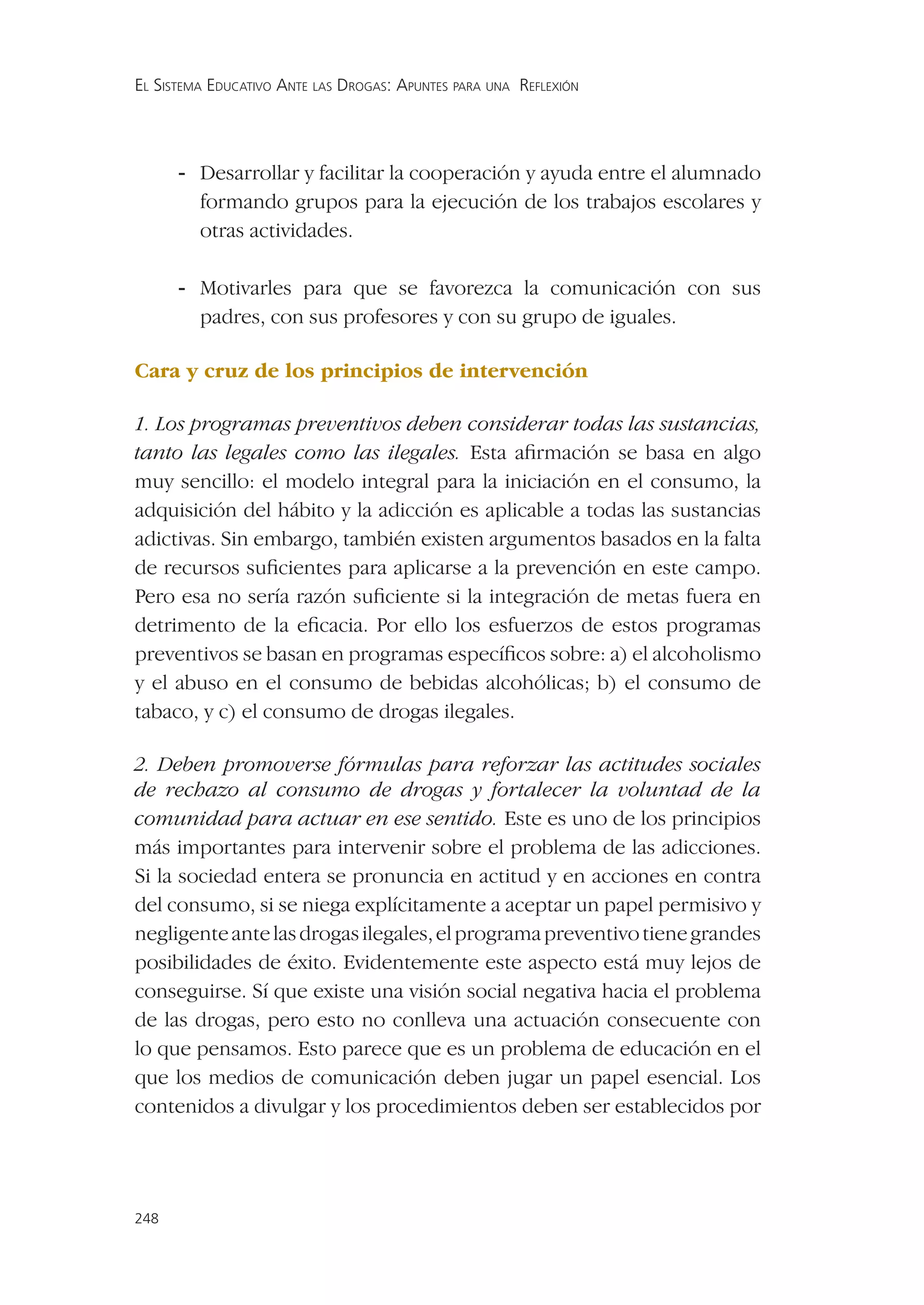 EL SISTEMA EDUCATIVO ANTE LAS DROGAS: APUNTES PARA UNA REFLEXIÓN




      - Desarrollar y facilitar la cooperación y ayuda entre el alumnado
        formando grupos para la ejecución de los trabajos escolares y
        otras actividades.

      - Motivarles para que se favorezca la comunicación con sus
        padres, con sus profesores y con su grupo de iguales.

Cara y cruz de los principios de intervención

1. Los programas preventivos deben considerar todas las sustancias,
tanto las legales como las ilegales. Esta aﬁrmación se basa en algo
muy sencillo: el modelo integral para la iniciación en el consumo, la
adquisición del hábito y la adicción es aplicable a todas las sustancias
adictivas. Sin embargo, también existen argumentos basados en la falta
de recursos suﬁcientes para aplicarse a la prevención en este campo.
Pero esa no sería razón suﬁciente si la integración de metas fuera en
detrimento de la eﬁcacia. Por ello los esfuerzos de estos programas
preventivos se basan en programas especíﬁcos sobre: a) el alcoholismo
y el abuso en el consumo de bebidas alcohólicas; b) el consumo de
tabaco, y c) el consumo de drogas ilegales.

2. Deben promoverse fórmulas para reforzar las actitudes sociales
de rechazo al consumo de drogas y fortalecer la voluntad de la
comunidad para actuar en ese sentido. Este es uno de los principios
más importantes para intervenir sobre el problema de las adicciones.
Si la sociedad entera se pronuncia en actitud y en acciones en contra
del consumo, si se niega explícitamente a aceptar un papel permisivo y
negligente ante las drogas ilegales, el programa preventivo tiene grandes
posibilidades de éxito. Evidentemente este aspecto está muy lejos de
conseguirse. Sí que existe una visión social negativa hacia el problema
de las drogas, pero esto no conlleva una actuación consecuente con
lo que pensamos. Esto parece que es un problema de educación en el
que los medios de comunicación deben jugar un papel esencial. Los
contenidos a divulgar y los procedimientos deben ser establecidos por




248
 